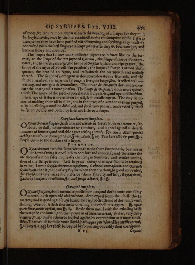 ‘OF SYRU-PES. Lis. VITE 477 of roots, &amp;c.require more preparation te the thaking of a firupe; for they muft be boyled twife, once by themfelvcs alinit to the confumption of the 3; fart:s after,when they have bene purified with ftrayning and (eething, they imufb-Be concoéted with the beft Sugar to a firupe otherwife they do foon corrdpr, ard become hoary and mouldy, GOR OO% i. Qi eOOPOGO? Sines _ The firupes that follow made ofifharipe-juyces are in force like to the for- mer, as the firupe of the tart juyce of Citrons,. the'firape of fharpe Pomegra- nates, the firupe de aurancijs,the firupe of Omphacio,that is;unripe grapes, the firupe of the yuyce of Sorrell. But peculiarly the firupe'of fharpe ‘Citrons-doth quench the heat of an Ague, and reftraineth ‘the corruption ‘and malady therof. The firupe of Pomegranats doth:corroborate the flomack, and the chiefe entiails of a man,as the {pleen,the liver,the lungs, &amp;&amp;c. itreftraineth vo- mitting and mitigateth {wounding, ‘The firupe de 4uranctjs doth more com: fort the heart,and is more pleafant. T he firupe de @mpbacio doth more quench The Girupe of Ribes is more (weet in taft,&amp; more aftringent. The way or or- -dev'of making them allis alike, for in the juyce of every one of them purged, a little leffe Sugar muft be diflolved,and thete two putin a tinne vefell, “thutt be fet.on the fire'and boiled by litle and litle toa firupe, | : Oxyfaccharam fimplex. abate, todull, to corroborate or comfort, arid isgood againtt a ‘diverfe mixture of humors,and unftable agues arifing therof, Ri. Succi Adal puntct -acidi,that is foure Pomegranates, viij, Acett,3 iii. Sacchari albi @ pari,tb-j- ‘Boyle them to the thicknes of a firupe. . Tao ) etre! wees ks ab a va! Xyfaccharum hath the fame vertue that the foure fyrnpe hath, ‘but net itt like force, faving it excelleth to comfort and roborate, and therefore the ‘ute thereof is more {afer in difeafes chancingin Summer, and tender bodies, then of the fharpe'firupe. Left fo great variety of firupes fhould.be retained in vaine, T omit Oxy/accharum compofitum, Oximeli compofitum,and Oximeti Sylliticam,that is,made of ScyHa; for'when they are thought good to be ufed, the Phyfitions may makeand)prefcribe ‘them {peedily and fitly, @xp/acchari, 3 j.Sirupi majoris radicibus,%.ij.vel frupi adjanti, 3) 'Q. ta Te Oximel fimplex.. Cy fimplex doth extenuate groffe humouts;and doth {courte out flimy matter, ‘doth open‘old obftructions, doth expeltfrany the -cheft thicke mattery and is 00d againft 4/fbuma, that is,\ obftru@ions of the ‘lungs-with fieame, -whercof arifeth fhortnefle of wind, and-rebellions agues, Ry.cque purisfime,meliis optimi,ana ff,iij, Boyle them untill withthe exhaling halfe the warer be confumed,and then poure in of Acerigcerrimi, thatis, very tharp vineger ,fh.ij/ and let'them be beyled againe by evaporation to a meer confi. Réce. That which is made more liquidjhath aque purisimellp.j.melis optim, Z ittjeaceti,7.4, RB. Letchele be boyled by fomentine out eafily theit corruption. a E e¢3.. Oxymel