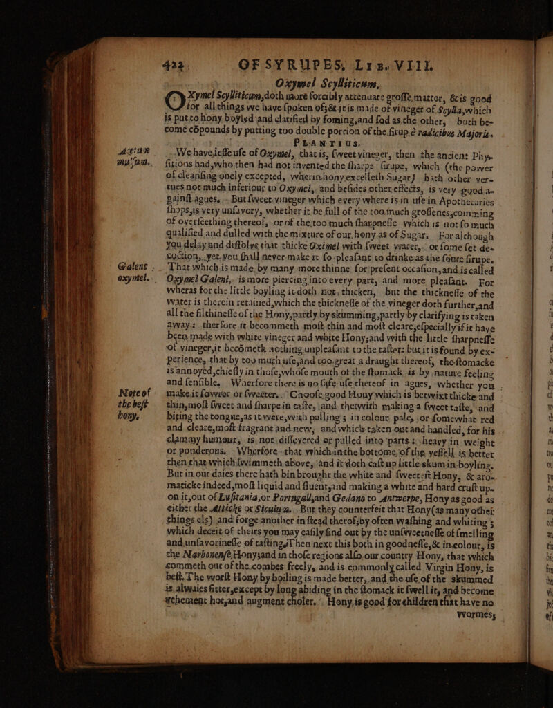 Acgiun Note of the beft bony, 432. OFSYRUPES, Lis. VIII. ; Oxymel Scylliticum, Xymel Scybitécura,doth more forcibly atceauate groffe matter, &amp; is good tor allthings we have {poken off 8 sc is made of vineger of Scylla which 1s put to hony boyled and clarified by foming,and fod as,che other, batin be= come c6pounds by putting too double porrion of the.firup.é nedicibus Majoris. halt oy sod PLANT IUs.. Wehaveleffeufe of Oseymel, thatis, (weet vineger, then the ancient Phye fitions had,who then had not inyented the fharpe Grupe, which (the power of cleanfing onely excepted, wherin-honyexcelleth Suzar } hath other ver. tues not much inferiour to Oxy mel, and befides other effects, is very. 200d:a- saint agues, .. But fweet-vineger which every where isin ufe in Apothecaries fhops,is very unfavory, whether it be full of the too.much grofienes,comming of overfeething thereof, or of the}too much fharpnefle waich 1s notfo much qualified and dulled with che mixture of our, hony.as of Sugar. Foralthough you delay and diffolye that thicke Oximel with {weet vvacer,-: or fome fet dea coction, , yet.you.thall never-make it fo ‘pleafane to drinke.as the feure firupe. That whichis made. by many morethinne for prefent occafion,and.is called Oxy mel Gatleni,. is more piercing intoevery part, and more pleafant. For wheras for the little boyling ivdoth nog, thicken, but the thicknefle of the Water is therein retained,which the thicknefle of the vineger doth further,and all the filchinefle of che Hony,partly by skumming,partly by clarifying is taken away: therfore 1 becommeth moft thin and mott cleare,efpecially if ie haye been made with white vineger and vehite Hony;and with the lizele fharpneffe ‘of vineger,it becOmeth nothing unpleafant tothe-tafter: butitis found by.exs perience, that by tov much ufe,and too.great a draught thereof, theftomacke is annoyed ,chiefly in thofe,whofe mouth ot the ftomack is by nature feeling thinsmoft (weet and fharpe.in tafte, \and. thetyith making a {weet tafte, and and cleare,moft fragrant and-new, and whicly taken outand handled, for his clammy humour, is, not diflevered or pulled intg ‘parts: -heavy in weight or ponderous, -Wherfore~ that vehichanthe botrome,of the, yefleld. is better then that which fwimmeth above, ‘and it doth caft up litele skum in-boyling, But in our dates there hath bin brought the white and fweetzit Hony, &amp; ara- on it,out of Luftania,or Portagall,and Gedano to Antwerpe, Hony as good as either the Attécke or Sicuiua.. Bur they counterfeit that Hony(as many othes things cls). and forge another in ftead therof;by often wafhing and whiting 5 which deceit-of theirs you may eafily find out by the unfvyeerneffe of {melling and,unfavorinefle of caftingsT hen next this both in goodnefle,&amp; in.colour, is the Narbonen/é Honysand in thofe regions alfo, our country. Hony, that which commeth out of the combes freely, and is commonly called Virgin Hony, is beft. The worlt Hony by boiling is made better,,and the.ufe of the skummed vehement hotyand augment choler. °, Hony,is good for children thar have no