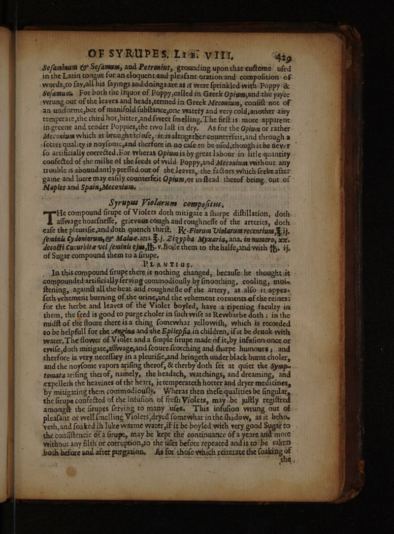 ee ee SL ar ma OF SYRUPES, Lr's: yt, ‘hag, Sefaminum &amp; Sefamam, and Petronius, grounding upon that-euftome. ufed Sefamum For both the ltquor of Poppy;calledin:Greek Opiamzand:the juyce temperate, the third hot, bitter,and (weet {melling. The firft is: more :apparent: in-greene and tender Poppies,the two laft indry. As for the Qpiung or rather. Meconium which 4s broughttowle, inisalzogether:counterfeit,and through a fo artificially corrected For. wheras Opiumis by great labour in: litle quantity. confected of the milke of the feeds of wild: Poppy,and:steconinm without. any trouble is aboundantly-prefled.ourof theleaves,:the faGorswhichifeekeafter | gaine and lucre may eafily, counterfeit Opium or in ftead : therof bring. out.of ~ Naples.and Spain;Meconium, ... she Ths Syrups Violarum compofitus, ==tTe compound firupe of Violets doth mitigate a fharpe diftillation, doth: Fegpice hoarfnefle, grievous.cough and roughneffle of the arteries, doth eafe the pleurifie,and doth quench thirit. |. Re-Florum Violaramrecentium sS-ife feminis Cy doniorum,¢9 Malue.ana.§.j. Zizypha: Myxaria, ana, in-numeroy xx. decoffi Cucurbite vel feminis ejus,th.v.Boile them to thehalfe,and-with ff. ij. - of Sugar compound them toa firupe, ible ai, Ae PLANTius, ; | . In this compound firupe there is‘nothing changed, becaufehe -thoughtit - compounded:artificially ferving commodioufly by {moothing, cooling, moi ftening, againft all the heat. and royghnefle of the. artery, as.alfo- itvappeas feth yehement burning of,the urineyand the yehement torments.ofthereines: for the herbe.and leaves of thé Violet boyled, have ia ripening ‘faculty-in them, the feed is. good to purge choler in (uch wife as Rewbarbe doth: inthe midft of the floure there isa thing fomewhac_yellowith,. which is recorded to be helpfull for the 4ngine and the Epilepfia.in children, ifat be drwak-with water. The flower of Violet and a fimple firupe madejof it,by infafion:onceor: - twile,doth mitigate,aflwage,and {coure{corching and-fharpe humours ;: and therfore is.very.neceflary in a pleurific,and bringeth under black burnt.choler, and the noyfome vapors arifing therof, &amp; therby doth fet at quiet the Symp-.. expellech the heavines of the heart, ietemperateth hotter and dryer: medicines, by mitigating them commodioufly. © Wheras then thefe.qualities be fingular,. . the firupe confe@ed of the infufion, of freth Violets, may be juftly regiftred amongft the firupes ferying to many ules. This infufion. wrung out of: - pleafant ot well {melling Violets.dryed fomewhat inthe fhadow, asit beho. veth,and foaked ih luke waeme water, if it be boyled with very good Sugar to: . the confiftencie of a frupe, may be kept the continuance of a-yeareand more” veithout any filth or corruption,to the ules before repeated and is to’be: taken : both before anc after purgation, As for: thofewshich reiterate the foaking = | ove sheen Pew ees I : eg sat 9. ae agers '*he., -