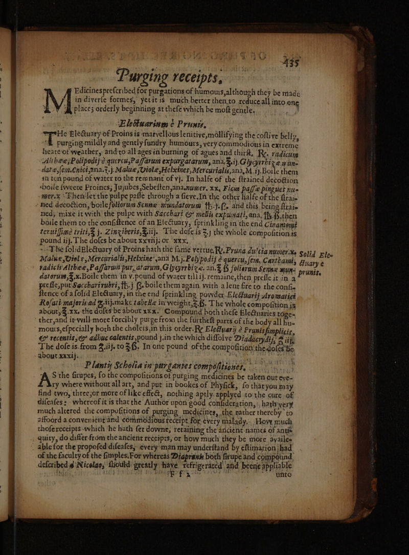 VN { Edicinesprefcribed for purgations of humouis,although they be made in diverfe formes, yetit is much berter then;to reduce all into.one ‘ me ake et ¥ 24 ‘ 3 fa place; orderly beginning at thefe which be moft gentle. mad aman aster, ‘Elettuariam ¢ Prunzs, sprite Eleduary of Proins is marvellous lenitiye,mdllifying the coftive belly, Ph peresbenilchy and gently fundry humours, yery commodious in extreme heare-ot weather, and'tovall ages in burning of agues and thirit, Re. radicum Ali hee sP olipodij-e.quercu,Paffarum expurgatarum, ana, &amp;.i )}GUycyirhiz 2 mune date, (eue.Cnict,ana.z. j Malue ,Viole,Helxines, Mercurialis,ana,M.i )-Boale then: in ten pound of water to the remnant of vj. In halfe of the ftrained deco@ion ‘boile {weete Proines, Jujubes ,Sebeften,ananumer. xx, Ficus paffe pingues nus -wer.x “Fhen let the pulpe pafle through a fieve.In the other halfe of the Graim - Red decotion,’boile foliorum Senne mundatorum t.j.(% and this being {trate ned; mixe it with' the pulpe with Sacchari ~% mellis expumati, ana, fy {§.then boile them to the confiftence of an EleGtuary, {prinkling in ‘the end Cinamemé terui lime triti,&amp; j. Zinziberis,Z.ii j. The dofeis &lt;j the whole compofition.s pound iij. The dofes be about xxviij-or xxx.) uaa ~The folidBle@uary of Proinshath the fanie vertue RY. Prana du'cia numerxe Solid Eles Malue ,Wielr, Mercurialis,Helxine’,ana M.j.Polypodij é quercu, (era, Carthami, fiuary e | tadicts Althea, Paffaram pur, atarum,Glygrrbize. an. {§ folierum Sennz MUR: prunis, datorum,2.x.Boile them in v.pound of water till ij. remaine,then prefle it in a prefle, put Saccharirubri, ff. j. R-boile them again. with alent fire to rhe.confi~ ftence of afolid Ele@tuary, in the end {prinkling powder Eledfuarij Aro meatict Rofati majeris.ad gitjmake tabeHe in-weight,&lt;.{§. The whole com pofition js about, .xx, the dofes be about xxx.’ Compound hoth thefe Ele@naries sien ther,and iv-waill-more forcibly purge from the furtheft parts of the body all hu. ‘ mours,efpecially both the chelets,in this order. Ry Eledivariy é Prunisfimplicic, &amp; recentis,° adiuc calentis pound j.in the which diffolve Digdacrydij, ® iij, The dofe is. from 4.iij.to 3,3, In one pound ofthe compofition'the.dofes'be - about xxxij. 7 Y ieee, seas | Planty Scholiainpurgantes compofitiones, . A the firupes, fo the compofitions of purging medicines be taken out eye- ry where without all art, and put: in bookes of Phyfick, fo tharyou may find two, three;or more of like effeG, nothing aptly. applyed to:the cure of difeafes &gt; - whereof it is that the Author upon good confideration,), hath very much altered the compufitions of purging medicines, the rather thereby to affoord a.convenient and commodious receipt for every malady... Hovy much thofereceipts which he hath fer downe,; retaining the ancient names of antiw _ guity, do difter-from the ancient receipts, or how much they be more ayailes ~ able for the propofed difeafes,: everyman may undetitand by eftimarion ihad of the faculty of the fimples.For whereas Diapran&amp; both firupe and compound. deferibed @ Nicolao; fliould: greatly jo taba tae and beene appliable