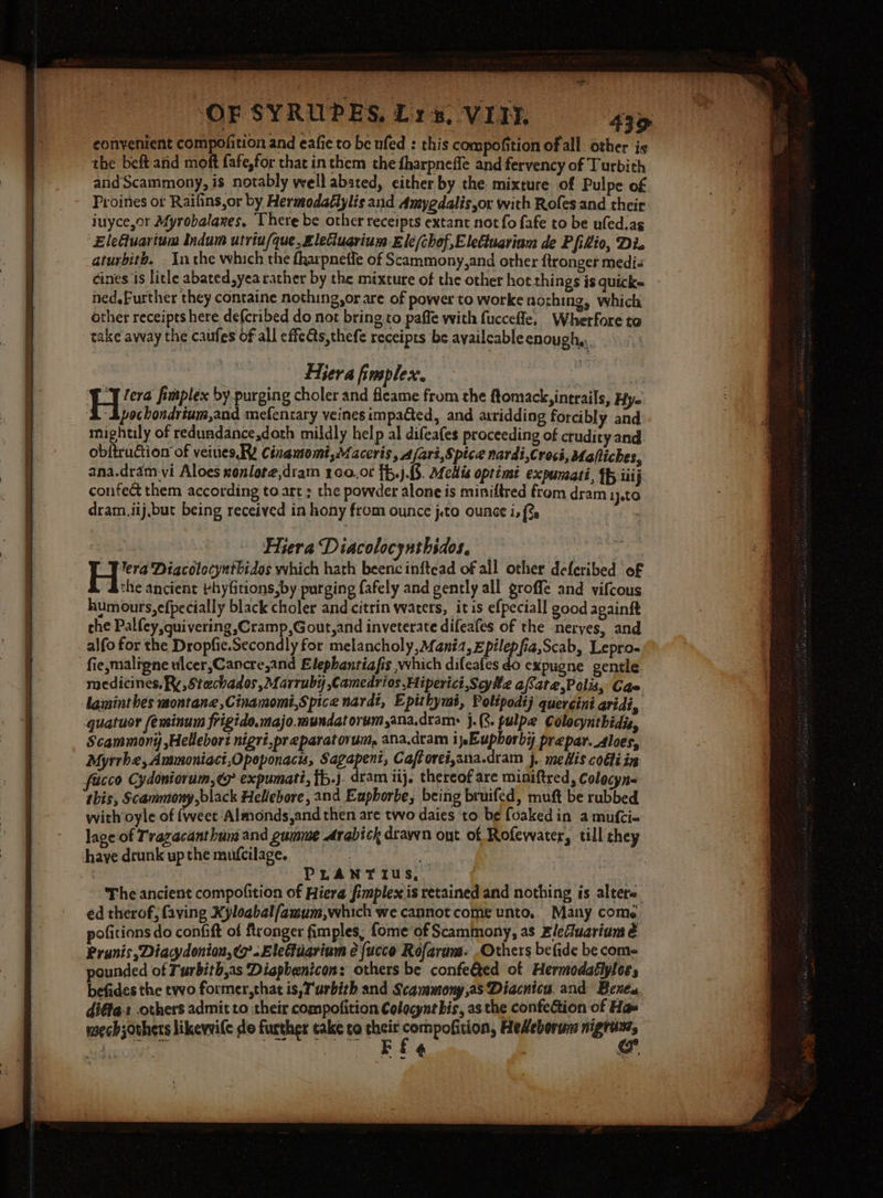 OF SYRUPES, Lys, VITN 43D convenient compofition and eafie to be ufed : this compofition of all other is the beft aid moft fafe,for that in them the fharpneffe and fervency of Turbith andScammony, is notably well abated, either by the mixture of Pulpe of Proines or Raifins,or by Hermodatlylis and Amygdalis,or with Rofes and their iuyce,or Afyrobalanes. There be other receipts extant not fo fafe to be ufed.as EleGuartum Indum utriu/que, £leCiuerium £le/chof,Eleduariam de Pfikio, Di. aturbith. Inthe which the fharpnetle of Scammony,and other ftronger medi« eines is litle abated,yea rather by the mixture of the other hot things is quicke ned.Further they containe nothing,or are of power to worke nozhing, which other receipts here de(cribed do not bring to paffe with fucceffe, Wherfore to take away the caufes of all effe@s,thefe receipts be ayailcable enough, Hiera fimplex. = leva fimplex by purging choler and fleame from the ftomack, inerails, Hy. A Apochondrium,and mefentary veines impaQed, and atridding forcibly and mightily of redundance,doth mildly help al difeafes proceeding of ctudity and obftrudtion of veiues. RY Cinamomi,Maceris »Afart, Spice nardt,Crocs, Mafliches, ana.dram vi Aloes xonlote,dram 160.06 {f,j.3. Melis optinst expunati, Tf iii j confec them according to art ; the powder alone is miniftred from dram 1}.tO dram.iij,but being received in hony from ounce j.to ounce i, {%. : the ancient bhyfitions,by purging fafely and gently all groffe and vifcous humours,efpecially black choler and citrin waters, itis efpeciall good againit the Palfey quivering ,Cramp,Gout,and inveterate difeafes of the -neryes, and alfo for the Dropfie.Secondly for melancholy, Mania, zpilepfia,Scab, Lepro- fie, maligne ulcer,Cancre,and Elepbantiafis which difeafes do expugne gentle medicines, Ry, Stechados, Marruby ,Camedrios Hiperici,Scyhz afate,Polis, Cae laminthes montane ,Cinamomi,Spice nardt, Epithymt, Polipodtj quercini aridi, quatuor /eminum frigide.majo.mundatorumana.dram: j- (8. pulpe Colocynthidis, Scammony ,Helebort nigri.preparatovum, ana.dtam i jEuphorbi prepar._Aloes, Myrrhe, Anmoniaci,Opoponacis, Sagapent, Caftorei,ana.dram j. meHis codti in facco Cydoniorum,@y expumati, {b.j. dram iij. thereof are miniftred, Colocyn« this, Scammony, black Hellebore, and Eupborbe, being bruifed, muft be rubbed with oyle of {weet Almonds,and then are two daies to be foakedin a mufci- lage of Trazacanthum and gumme Arabick drayyn ont of Rofewater, till they have drunk up the mufcilage. a7 : PLANTI us, The ancient compofition of Hiera fimplex is retained and nothing is altero éd therof, faving Xyloabalfamum,which we cannot come unto. Many come. pofitions do confift of fironger fimples, fome of Scammony, as Elefluarium é Prunis ,Diacydonion, &lt;&gt;. Elefiuarium é {ucco Rofarums. Others befide be com- pounded of Turbith,as Diaphenicon: others be confeQed of Hermodatlyloss befides the two former,that is, T'urbith and Scavmony,asDiacnicu. and Benes diéfa: others admit to their compofition Colocynt bis, as the confection of Ha» yoech others likevvile do further take co their es weg Hedeborum ne oe