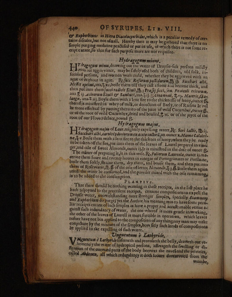 “ Eupborbiam: as Hiera Diacolocyntbides which is a peculiar remed y of cers. taine difeafes,but not ufyall, Hereby then it may begathered that there is no . fimple purging medicine praifed or putin ufe, of which there is nat [ome ree ceiptextant,fo that for fuch purpofe mote are nor requilite. Arey HAydragogum mini, : Ey ieeun minus, drawing out the water of Dropfie-fick perfons mildly 2BWith out ageitevance, may be fafely ufed both ‘of children, old folk, ine feebled perfons, and women-with child, whether they be agorieved with an ague of Without in ague, Ry facc Ro/arum patidarun.th (% Sacchari albi, Melis optimi,ana,z.xveboile them till'they cait a fore aid become thick, and then patinto them (uci radicis Ebuli.th } Prajij ficct, (ens, Featculi tritoram, ana § 1j-Acinorum Ebuli ¢’ Sambuci,ana.3.ij. {3.Cenamouut, 3.vj. Maceris,Ga- lange, ana:3.iij. Boyle them with a lent fire to the thickneffe of hony,ounce therofiis miniftredin’ whey of mik,or deco@ion of Barly, or of Raifins It wil be tnore effectual’ by putting therunto of the juice of wild Cucumber,ounce {;. orofthe root Of wild Cucumber,dried and bruifed,3.vi. or of che juyce of the. . Koot.of our Floyyerdeluce,pound (2. ' he PAY Hytragogum majus, | : VY dragogum majus of Laur.mizhuly expelling water,R¢: Seri laétis, {B:ij. ,=Sacchart albi,carnis Cydoniorum ex aceto cockoré,an ounce x. Manne Calabris. n@,%-v.Boile them with alent fireto the thicknes of nony3when they be read y tobe taken off the fire,put into them of the leaves of Laurel prepared in vineg get,and oile of {weet Almonds,ounce ij. is miniftred in the dofe of ounce (3. The maner of preparing it,is in this wile. RY. Foliorum Laureole, ounce ij.ma- cerate them foure and twenty houtes in vinegar of Pomegranates or Purflaine, boile them foftly, ftraine them, dry them, and bruife them, and then put into them of Rofewater.ff, £ of the oile of weet Almonds,®:).{§.Boilethem again untill the water be confumed,and the powder mixed with the oile remaining, is tobe added totheconfumption. a : 4 PLANTIYVS.. | That there thould be nothing wanting in thefe receipts, -in tk hath adjoyned to the precedent recei pts, certaine com Dropfie water, notwith{tanding more ftronger . {i wt iar receipts extant of uch fimples as havea proper and, accuftomable vertue a=! _ gainft fuch redundancy of water, the one wherof is more gentle inworking, the other of the leaves of Laurell is more forcible in Operation, whichleayes _ tofore have not bin applied to the compofition ofiany thingsany man may make . conjeCture by the mixtute.of the fimples,how fitly fuch-kinds of compofitions be applied to the expelling of fuch water. : | i) \ Onguentam &amp; Lathyride, : an) CT ee ) YJ Newent é Larhyride (ofteneth and provoketh the belly, dravweth out ye- rhemently the water of hydropical perfons, aflwageth the fwelling’ or di. Rention of the ourveard parts ofthe body betwixt the navehand the pri vitiess— called Abgomen, all which redundancy it doth {coure downeward ‘from ‘the: th PONY ys Nantes an aii - Wombe,