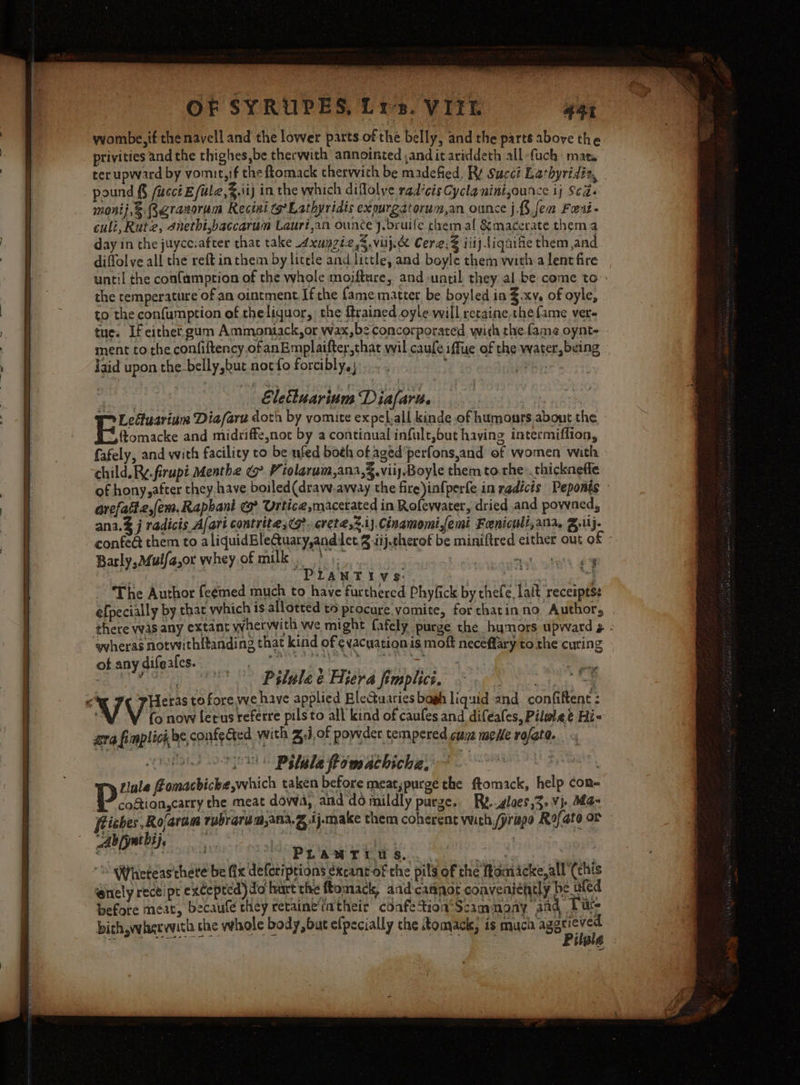 wombe,if the navell and the lower parts. of the belly, and the parts above the privities and the thighes,be therwith annointed and it ariddeth all-fuch mata ter upward by vomit,if the ftomack therwith be madefied, RY Succt Lathyridia, pound § fucct E fule,.tij in the which diflolve rad‘cisCycla nini,ounce ij Seas monij,®.Qgranorum Recini (Lathyridis expurgatorum,an ounce j.§ fem Fert. culi, Rute, dnetht,baccarum Laurijan ounce 4.bruife chem.al &amp;macerate them a day in che juycc.after that take 4xupziz,%.viij.&amp; Cere,2 iiij Liquifte them and diffolve all the reft in them by litele and little, and boyle them witha lent fire until the confamption of the whole mojfture, and until they al.be come to: the temperature of an ointment. If the fame matter be boyled in Z.xv, of oyle, to the confumption of the liquor, the {trained oyle will retaine, che fame vere tue. If either gum Ammontack,or wax,be concorporated with thefame oynt- ment to the confiftency.ofanEmplaifter,that wil cauleiffue of the water, being Igid upon the_belly,but nocfo forcibly, ; ie | Eletluarium Diafare | 7 Lcituarium Diafare doth by yomite expel.all kinde of humours about the Bick and midriffeynot by a contiqual infult,but having intermiflion, fafely, and with facility to be ufed both of aged perfonsjand of women with child. Ry. firupt Menthe V iolarum,ana,,viiy.Boyle them to rhe .. thicknefle of hony,after they-have boiled(draw.away the fire)infperfe in radicts Peponts - arefattz,fem,Rapbani cs? Urtice,macetated in Rofewater, dried and powned, ana. j radicis A/ari contrite ;(o?. erete,2.i}.Cinamomifemi Freniculi,ana, B.1i}- confe@ them to aliquidBleQuary,andlct 2 iij.therof be miniftred either out of - Barly, M4ulfa,or whey of milk... ? ae el a be a, -PLANTIVS mee “ The Author fceemed much to have furthered Phyfick by thefe, lait receipts: efpecially by that which is allotted to procure vomite, forthatinno Author, there was any extant ywherwwith we might fafely purge the hymors upward ¢ - wheras notwithf{tanding that kind of ¢vacuationis moft neceflary to the curing ot any difeales. Pee Mar ame ks NN | sb i Pilule ¢ Hiera fimplics. “ &lt; V Heras to fore we have applied Blectuaries bagh liquid and confiftent : i Vio now lerus referre pilsto all kind of caufes and difeales, Pilwlee Hi- gra fimplicibe,confected with J, of powder tempered cue mele rofate.. “ i Pelle Pomachiche, ~~~ Livur)' tale fomachicke,which taken before meat,purge the ftomack, help con- coftion,carry the meat dowa, and do mildly purge. Rg..glaes,3. Vj. a~ riches Rojaram rubrarum,ana.g A j-make them coherent wich /yriapo Rofato or - Ab [yntbij, ye 3 wbsiells /* PLANTI.U S. wise “ WYhteteas'thete be (x deforiptions excant-of the pil of the fromicke, all (chis enely receipt excepted) do hart the ftomack, aadcanpor conveniently be uled before meat, becaufe they retaine'iatheir coafetionScammony aad Lute bith whervvith she whole body, but efpecially the Romacis, is FNC AEA VW HARE VW ECT BM : NE COMACK, 18 Mu itale