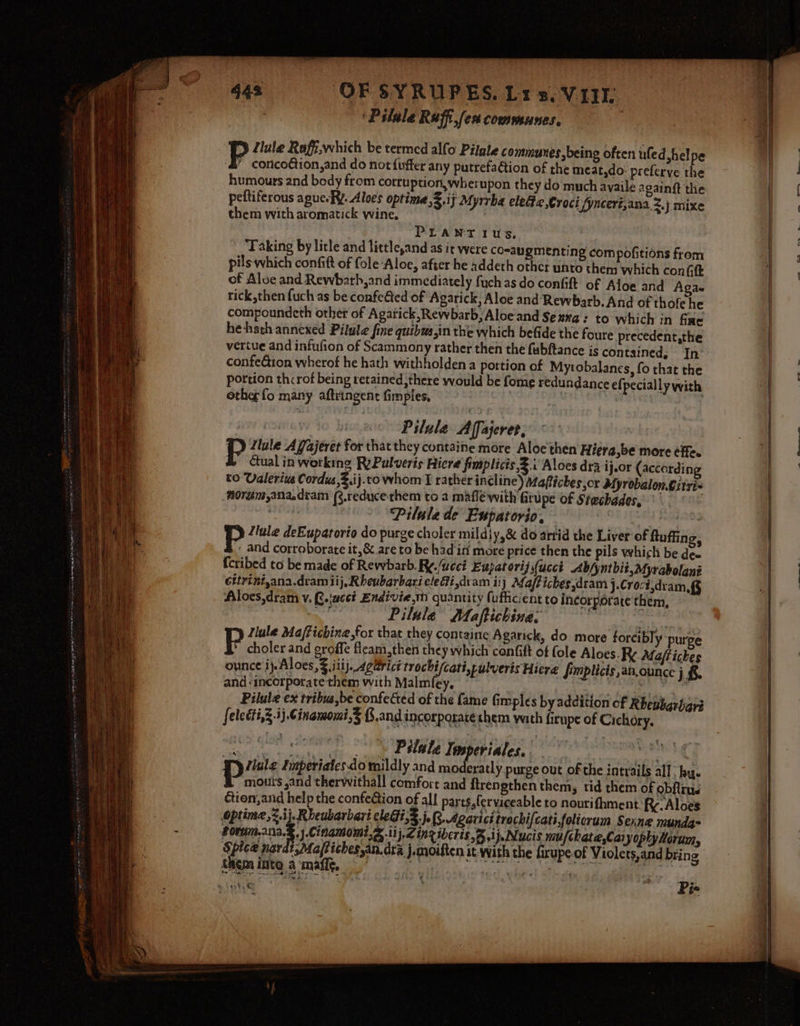 | ‘Pilale Raffi fen communes, flule Raff,which be termed alfo Pilgle communes being often uled hel pe ‘&amp;” conco@ion,and do not fuffer any putrefaGion of the meat,do: preferve the humours and body from cotruption,wherupon they do much ayaile egaing the peltiferous aguesEY. Aloes optime,3.ij Myrrba elec Croci /ynceri,ana 2.) mixe them with aromatick wine, : PLANT 1us, Taking by litle and little,and as it were comaugmenting compofitions from pils which confift of fole-Aloe, after he addeth othcr whto them which con (ft of Aloe and Rewbath,and immediately fuch as do confit of Aloe and Agae rick,then {uch as be confe€ted of Agarick, Aloe and Rewbarb. And of thofe he compoundeth other of Agatick,Rewbarb, Aloe and Seaxa: to which in fae he hath annexed Pilule fine quibus,in the which befide the foure precedent,the vertue and infufion of Scammony rather then the fubftance is contained. In confe@ion wherof he hath withholden a portion of Mytobalanes, fo that the portion thcrof being retained ,there would be fome redundance efpecially with othe fo many aftringent fimples, 2 . a Pilule A Tajerer, pP Tule Affajéret for that they containe more Aloe then Hiera,be more éfe. tual in working RyPulveris Hicre fimplicis,2.i Aloes dra ij.or (accordin to Valerius Cordus,Z.ij.to whom I rather incline) Maftiches or Myrobalon.Citri~ nordém,ana.dtram (3.reducethem to a mafléwith fitupe of Stechades, Pilule de Expatorio. A ores P Zlule deEupatorio do purge choler mildiy,&amp; do arrid the Liver of ftuffing, . and corroborate it,&amp; are to be had ini more price then the pils which be dee fcribed to be made of Rewbarb. Ry./ucci Eupatorij(ucct Abfyntbii,Myrabolani Gitriniyana.dram iij,Rbeubarbari electi,dram 11) Maffiches,dram )-Croct.dram. § Aloes,dram v. Q.\acct Endivie,tm quantity (ufficient to incorporate them, “aan Pilule Maftichina. a Jlule Maffichine,for that they containe Agarick, do more forcibly: purge P choler and groffe fleam,then they which confift of fole Aloes. Ry. Maftiches ounce ij.Aloes, iii j- Aga@vict trochi/cati,pulveris Hiere fimplicis,an.ounce j.6. and -incorporate them with Malmfey. Nee tena. Haga ge Pilule ex tribua,be confectéd of the fame fimples byaddition of Rhenbarigri felecti,§.3}.Cinamomi,3 B.and incorporate shem wath firupe of Cichory. Pilate Tenperiales. gestion be eens, YF) ule Imperiates do mildly and moderatly purge out of the intrails all, by. pie sand therwithall comfort and firengthen them, tid them of obfirué ction, and help the confeétion of all parts, ferviceable to nourifhment. Rc. Aloes optine,2.i}, Rheubarbart cleGi,3 j. R. Agarici trechi{cati,folicrum Sexne munda= fon j.Cihamomi,&amp; .11}.Z ing iberts Bij. Nucis mufchate,Cai yophy Horunn, Spice nardt,Maftiches,an,dra j.moiften it with the fixupe of Violets,and bring Blgpa Be a ithe Te ieee : » Leth) &amp; ae ¥ Pie