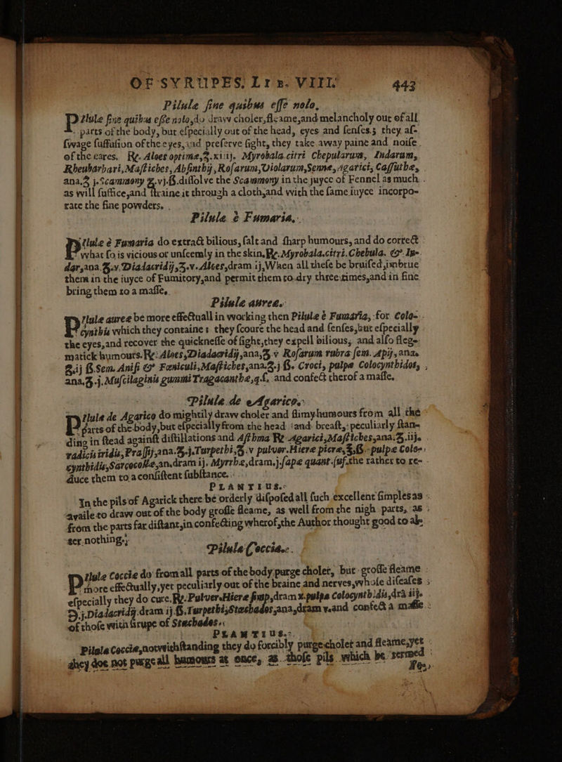 Pilule fine qusbus effe nolo, Dilule fue quibss efe nalo,do draw choler,flcame,and melancholy out of all. A. parts of the body, but efpecially out of the head, eyes and fenfes.5 they af- {wage fuffafion of the.cyes,ind preferve fight, they takeaway paine and noife.. of theeares, Ry. Alees optime,.xiiij, Myrobala.citrt Chepularuns, Indaram, Rheubarbari,Maftiches, Abfinthy,Rofarum,Violarum,Senne, Agarict, Caffutbe, ana.2 j.Scammony %.v}.{5.diflolve the Scaummony in the juyce of Fennel as much. . as will fuffice,and ftraine it through a clothjand with the fame iuyce incorpo~ rate the fine powders. . st hake Pilule. ¢ Fumaria,: pus é Famaria do extrad bilious, falt.and harp humours, and do correct f what fo is vicious or unfeemly in the skin. Re. Myrobala.ciryi.Chebula. ¢9°. Ine. dar,ana.B.v. Diadacrid7,3.v- Abces,dram 1j,When all thefe be bruifed,imbrue thera in the iuyce of Fumitory,and permit chem to.dry three times,and in fine, bring them ro a mafle,. . Pilule aurea. Iyle auree be more effetuall in working then Pilule e Fumaria, :for Cola-.. } . , : : cynthis which they containes they {coure the head and. fenfes,sut efpecially . the eyes,and recover the quickneffe of fight,they expell bilious, and alfo fleg-, matick humouts. Ry: Alves, Diadacridy,ana,3.v Rofarum rabra fem. Api, ana 2.ij 8.Sem. Anifi O° Feniculi,Maftichesana.2.j.3. Croct, palpe Colocynthidos, , ana.%.j.au/cilaginis gummi Tragacanthe,q£, and contect therof a maffe, : Pilule.de eAgaricos : tule de Agartce do mightily draw choler and fimyhamours from all the - : parts of the.body, but efpecially from the head: ‘and. breaft,: peculiarly ftan- ding in ftead againtt diftillations and 4/thma Re: Agarict,Maftiches,ana.3.ilje . vadicisividis,Pra[fij,a na.%.j.Tarpetht,§.v pulver.Hiere picre,3,6.-pulpe Coles. cynthidis,Sarcocok2,an.dram ij. Myrrbe,dram.j.fape quant .(uf.che rather to re - duce them to.acenfiftent fubltance. . ; : . PLANTIUS.&lt;- : In the pilsof Agarick there be orderly difpofed all fuch excellent fimplesas - “gyaile to draw out of the body grofle feame, as well fromthe nigh parts, 36 ; frona the parts far diftant,in confeéting wherof,the Author thought good to ale ter nothing.,. Pilule (occia. ’ oe te Coccie do fromall parts of the body:purge.cholet, but -groffe fleame ‘ gu cHeaually,yet peculiarly out of the braine and nerves,whale difcafes efpec ially they do cure. Ry. Pulver Fiera fimp,dram x.palps Colocynthdis dra aij. $),j.Diadacridg dram 4j Saale bs,ana,dsam y.and confea a mafle : writ frup of Stes Soe : : of thofe! Upr bei PLA * as Bet bo: ill eee Pilla Coccte,notwithftanding they dy forcibly purgecholet and tical sy ghey dee not purgeall hamours at once, a8. thofe pils which be sermed pine wee erates) At ee @2)- + gut \