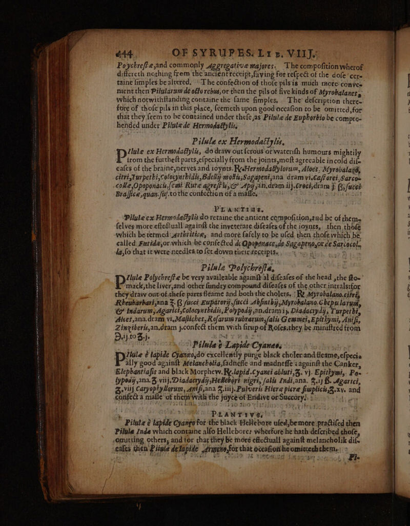 644. OF SYRUPES. Ly 5. VIIJ. Po'ychre/¢e,and commonly Ageregative majores. “The compofition wherof differeth nothing frem the ancient receipt, faving for re{pect of the dole ‘cere taine fimples be altered. “The confedtion of thofe pilsis much more: conyes nient then Pilularam dé oéte rebus,or then the pilsof five kinds of Myrobalanes, which notwithftanding containe the fame fimples, . The’ defcription there- fore of thofe pils in this place, (eemeth upon good accafion to be omitted, for that they {eem to be contained under thefe jas Pilule de Euphorbio be compre- hended under Pilule de Hermodaéfylis, a Pilule ex Hermodattyles, lh 93 ‘wy llule ex Hermodafiyliz, do draw out {erous ‘or waterifh humours mightily trom the furtheft parts,e(pecially from the joints,moft agreeable incold dif eafes of the braine,nerves and ioynts. ReeHermodaffylorun:, Aloes. Myrobalavé, citri,Turpetbi,colocynthidis, BdeRy mois,Sagapeni,ana dram yi,Ca/f orei,Sarco= coke Opoponacis,[emi Rute agreftis,o Apy jan.dvam il} Crecisdtam j: 3 fuccé Braffice quan. fuf.tothe confection of a mafle, PAL OE te SLMS GF PL iawT2i1 8. Pilule ex Hermodaffylis do retaine the antient compofition,and.be of theme felves more effefiuall'againgt the inveterate difeafes of the ioynts, then thofe which betetmedasthritice, and more fafely to be ufed, then chofe which be called. Fetide,or which be confe Qed de Qpapenacesde Sagapeno,or ce Sarcocol., -da,lo that it were needles.to fer down ghelCRECEIDIESe sc} es Aad. ogo bi Pslale Polychrefte. pe Llule Polychreft e be very availeable againft al difeafes of the head ,the fto- ‘mack,theliver,and other fundry compound difeafes of the other intrals:for they draw out:of.chefe parts fléame and both the cholers. | Re Myrobalano.citri, Rheubarbari,ana 3. 3 fuccit Euparory,fucct Abfinthy,Myrobalano.Chepulay Ui, &amp; indarum, Agarict,Colocynthidis, Polypody an.dram i, Diadaciydy, Turpethi, Alces,ana,dram vi, Mafliches, Rofarum rubrarum,/alis Gemmet, E pithymi, Anifi, Zinziberis,an.dram j.confec them with firup.of Rofessthey, be miniftred from Dj toJ,j. P Gimt CM AT MGR: 05 8s oT PE ihe g TL apide Cyanada *3'0- Yo tix opts pp pi é lapide Cyateo,do excellently purge black choler:and.tleame,efpecia ally good againft Melancholia, fadnefie and madneffe : againft the Canker, Elephantiafis and black Morphew. Ry. lapid.Cyanei abluti,3. vj. Epithymi,. Po» lypody ana. vilj. Diadacrydy sHekeboy? nigri, falis Indi,ana. 3.1) &amp;. Agarici, vill CaryoplyHorum, Antfi,ana 4. ili}. Pulveris Hiere picre fuplicis,2.xv. and confed a male ‘of chem’ with the juycéot Eridive orSuccory), &gt; geet *. oe aS 26D EEE BPN oa) OB ea ‘ Pilate é lapide Cyango for the black Hellebore ufedjbemore pradifed then Pilule inde which conrane alfo Hellebore: wherfore he hath defcribed thofe, somitting others, and tor char they be more effcCtuall again ft melancholik dif. veales then Pituie delapide armeno,for that occafion heomixerbthem.\ : ae er Rigg tee tet ee a?