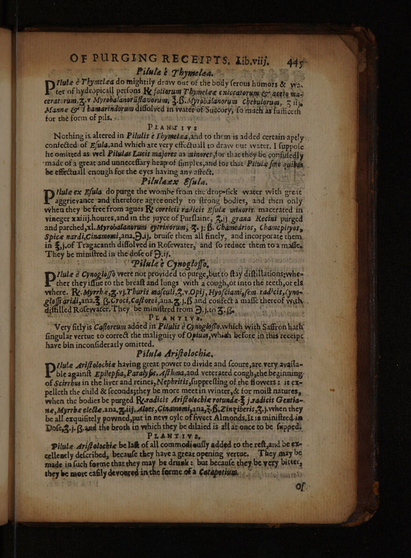 ne ST eS cate re ee | Pilule é Thymelea. 8 ho ae ee |B emt é Thymeleg do mightily draw out of thie body ferous humors &amp; wa ter of hydcopicall perfons Ky fotierum Thynelee exivcatorum ds aceta mas ceratiram,3.v Myrobalanorifiavorim, 3.8.\yrobalanorvm chebuloran, % ij Manne Gt bamarindorum diffolyed in water of Sudcory, ‘fo much as fuiicech for thé form of pils. . WER, tei Lyteoha care P LANA IVs. Nothing is altered in Pilulis ¢ Fhymelza,and to them is added certain-aptly confe@ed:of E/ula,and whichvare very effe@Quall to draw out water, J fuppofe.. he omitted as: wel Pilulas Lucis majores.as-winores,for that théy-be confuledly be effeCtuall encugh forthe eyes having any affect. : —Pilulanx Efala. = P tlule ex Efula. do purge the wombe from the ditopefick water with greit ~ aggrieyance “and therefore agrteonely to ftrong bodies, and then only when they ‘be free from agues R? corticis radicis Efule wstnoris, macerated in vineger xxiiij-houres,andin the juyce of Purflaine, 3.,ij grana Reciné purged and parched, xl. syrobalanprum eytrinorums 2. 3: (5. Chamedrios, Chamepityos, . Spice nardi,Cinamomi,ana.h).ij, bruife them all finely, and incorporate them in %,j.of Tragacanth diffolved in Rofewater, and fo reduce them toa mafle. They be miniftred ia'the'dofe of D:ij. ‘3 | Pilalee Cynogloffo, st past se bm ; piv é Cynoglo/fo were not provided to purge, bur to fay diftillations:whee-. ther they iffue co the breaft and lungs with a congh,ot into the teeth,or els. where. R¢. Myrrhe,2.vj.T buris wiafcult,2.v.O pt; , Hyo/ciami,/em. rad'cis,¢ nam. gloffi aridi,ana.&amp;. (3.Croct,Ce/forei,ana. 2. j.f§ and confect a mafie thereof with... diftilled Rofewater. They be miniftred trom 4.j,to Meade on tle ch ee eee STAG sae a ae MAS ce TE a % Very fitly is Cafloreum adaed ix Pilulis ¢ Gynoglofo,which with Saffron hath | fingular vertue to corre the malignity-of Optum, whieh before in this receipe . have bin inconfideratly omitted. ° | : Pilula Ariftolochia.. Lule Ariffolochia haying great power to divide and {coure,are. very, ayaila- Pit againit Epilepfa,Paralyps,.4/thma,and vercrated conghythe beginning. | of Scirrhusin the liver and reines, Nepbritis {upprefling of the flowers: itex- . pelleth the child &amp; fecondssthey be more meetin winter,&amp; for moilt natures, ne, Myrrbe electe.ana, xij, Aloes ,G inamomi,ana,2.f,.Zinziberis,2.j.when they be all exquifitely powned,put in nevy oyle of fweet Almonds,Itis miniftred in Dofe,Z.j.G.aad.the broth in which they be dilaied is-all ar-once to be fupped. yf PLANTLY S.. | Pilule. Ariffolochie be lak of all commodieufly added tothe reft,and be exe - cellently defcribed, becaule they havea great opening vertue,. “They may be made infuch forme that they may be drumk :, but becaufe they-be very bitter, . it they be morc cafily devoured inthe forme of a Catepotinm,::