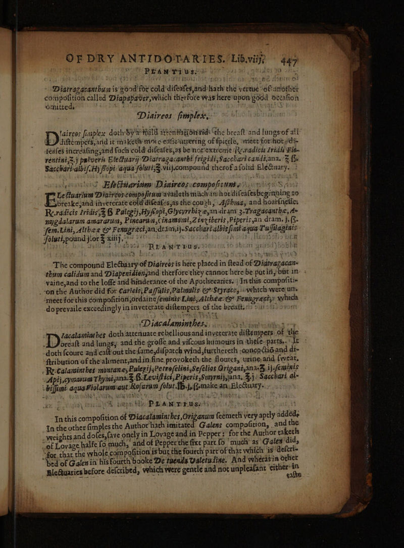 = OF DRY ANTIDOTARIES. Libvii? 447 Diatrazacanthun is e6od for cold‘difeates,and Hath’ the vertue of another compofition called Diapapaver,which therfore was hereupon good dccafion omitteds foie PM, Eo Ae si . oan Oke Diaireos. fimplex,.’ Dat: finplex doth by'x’ HILT athontiafionPidt ‘the breaft and lungs-of all: 4) diftempcis,and it maketly Moo eafienteering of fpictle, ‘meet forihot pdi- iéafes ineréafing and fach cold difeafes.as be norextreme (PRe.radicw Iridis Fla rentini,2.j palveris Eleduari Diatragacantht frigidi;Sacchart candé,ana, a bs Sacchariaibif.Ay Sopi aqua foluti;§.viij.compound therof afolid EléGuary. &gt; &gt; Elettiarinm Diatreosscompoficunse so . q - s Zacalaminthes doth attenuate rebelliousand inveterate diftemipers of ‘the AAJ oreaft and lungsy: and the groffe and vifcous humours in thefe-pacts...[e : “doth fcoure and'caftout the Lame,difpatch wind,furthereth ;concadidand di- Aribution of the’aliment,andin,fine, provoketh the floures, urine, and {weat, » ReCalaminthes montanes Rulegij;Petrofelint,Se/elios Origani,ana¥, ij feminis Apij ,cymsaruca Thyiniana. 3 B.Leviff ict, Piperis Sonyrnij,jana, 3.}: Sacchart. al» biffimi aquaWiolarum aut Rofaram folut. joRomake an. BleCuary.. : In this compofition of Diacalaminthes,Origanum feemeth very aptly addéde Inthe other fimples the Author hath imitated Galens compofition, andthe — -weeights and dofes,fave onely in Lovage and in Pepper: for the Author taketh «gf Lovase halfe fo much, arid of Pepper the fixe part fo ‘much’ as Galea did, “foe that the whole compofition is bur the fourch part of that which’ is Aeferi= ‘bed of Galen in his fourth booke De taenda Valetudine. And wherasia other BleQuaries before defcribed, vehich were gentle and not unpleafant “per ak