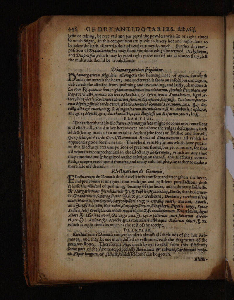 — tafte or taking, he received agd tempered the powders with fix or eight times 6 much Sagar, in this compofition truly whichis very hot and unpleafant to be taken;he hath allortéd-aidofe oftwelve times:fo much... Further this come and Diapra /fus,which may by good right grow out of ule as uaneceffary dele the multitude fhould be troublefome- iy erry | Dsamargariton frigidam... and comforteth the heart, and_preferveth it from.an infectious contagion, delivereth the affected.from qualming and wounding, and laftly, abandoneth forrow.R¢ quatuor fem.frigidorum majorum mundatorum, feminis Portulace;.¢g Papaverié.albt,feminis Endivie,Oxalidis,¢7 Cytrij,triam Santalorum, ligni' Ae wally albi ee rubri,an.@. 3 Margaritaram. lendidarum,5.ii}. Ambaris,( apkurz, ana.gt.vj Mo/chi,or.ij.sacchartalbi,aqua Bugloffi vel Rofarum /olutt,\b.ij. farts HH, P WAN T LU Ses o0: &amp; goons ‘ : | ‘Theratherthat this BleQuary.Diamargariton might-become more excellent and effeCuall,:the Author-hereofover and above the vulgar defcription, hath added(being made of an uncertaine Author)the feeds of Endive and Sorrell; Gytry Eburos-e corde Cervi,Doronicam Romand Cinamomum : all which be apparently good forthe heart... There-be.divers Phyfitions which have putin- to this Ele¢tuary certaine potions of precious ftones,but yet to.no-ule, for that all what fo is comprehended in the EleQuary.de-Gemmiz, which at any time may:copymodioufly be mixedanithe deferiprion thereof, this Ble@uary contai- aeth,e xccpta fewihore Aromates,and- many cold fimples,the ratherto make a more fate ufe therofs:&lt; oma as ) oT ) Elettuarinm de Gemmies, ‘Gt Leétucrium de Gemmis doth excellently comfort anddtrengthen the'heart,. “S_sand preferveth it im agues from maligne and‘peftilent putrifadion, doth releafe the affected of qualming, ‘bearing of the heart, and voluntary {adneffe. Re Margaritiiwn Picndidarum: yj. Saphir Hy acing hij ,Sarde ,thatis;Corneo- bz Granatorum,Smarzediana:+).ij.&amp; or.v:Zedoarie, Dorénici,: corticum Citry anal, Macents,fem.Ocy mt, CaryopbyWatiian.2 j« Corally rubri; Succini, boris, ana D.iffh Ben albi;Ben vubri,Caryophylorum, Zinziberis, Piperis longi, Spice Indice, folij Croct,Carda mom -majarisane. 3.45 trochifcorum ; Diarrbedon, ligné Aloes,4.ij..Cinamomi,G alangz,ana.).ij.gt.v foliorum Auri,foliorum Argen- #f,ana.Q) }. Ambre,2.1.Mo/chi,gu.xviSiactbart albi.aqua -Rofatum /eluti, . xx, which us,cight.times.as muchas the ret ofthe receipe, - : et lng) PL aN TL we, uinates;. and they be not mitch dulled or reftcained:with the fragments 6f the precious tone, 'T. herefore in were.much better to-take from this EléGQuaty sie eldome canbe gotten,