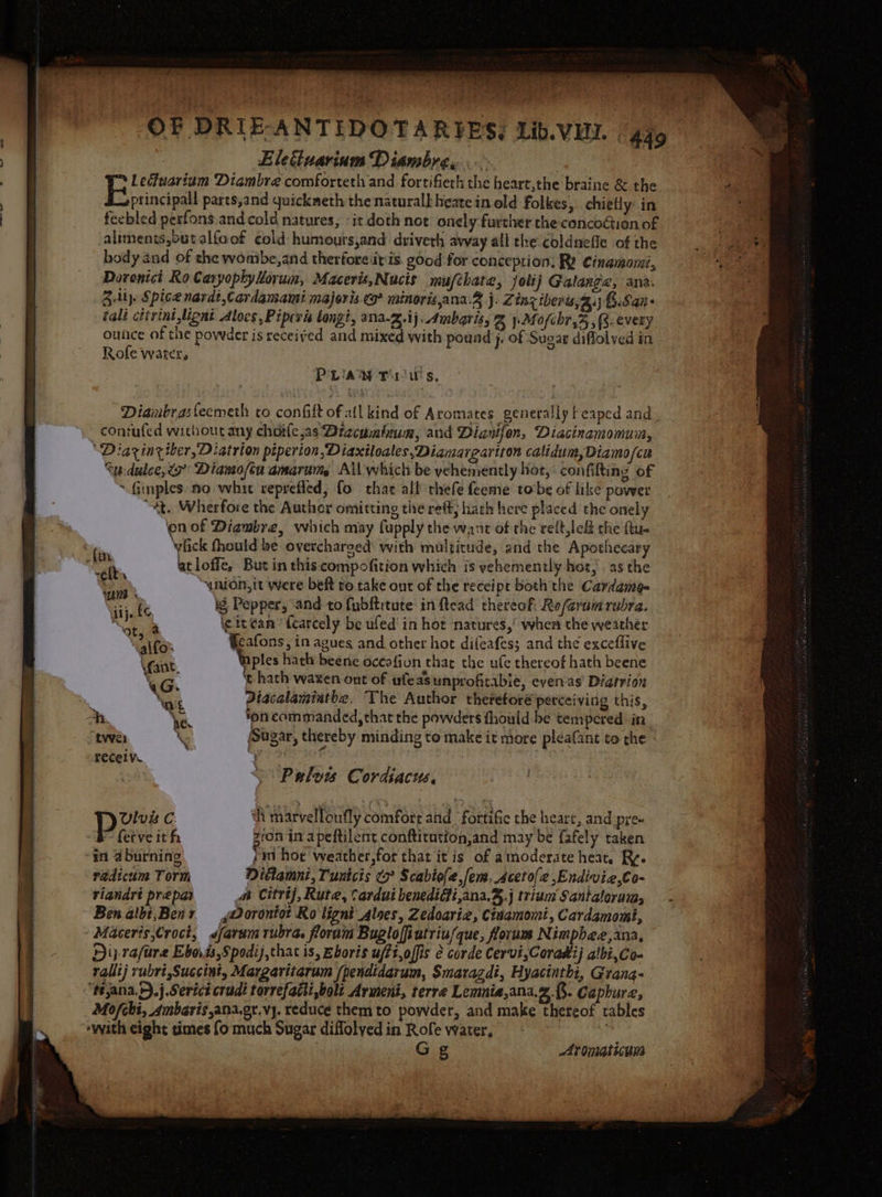 —— Elettuarium Diambre. ) Lecfaarium Diambre comforteth and fortifiech the heart,the braine &amp; the principal! pares,and quickmeth the naturall heate in old Folkes, chietly: in body and of the womtbe,and therfore itis good for conception: Ry Cinamomi, Doronici Ro Caryophylorum, Macerit,Nucts mufchate, jolij Galange, ana. Ziti. Spice nardt,Cardamami majoris co minoris,ana.2 j. Zinz iberis,2.; B.San- ‘ali cttrint ignt Alocs, Pipevis longi, ana-z.ij, Ambaris, Sp Mofchr,%,(s.every. outice of the powder is received and mixed with pound j Of Sug ae diflolved in Rofe water, PLAN Trius, contufed without any choilc,as Dizcuminum, and Dianifon, Diacinamomuin, ‘Diazinesber,Diatrion piperion,Diaxiloales,Diamargariton calidum,Diamo/cu Cu dulce,~7 Dianofeu amarum, All which be vehemently hoe, confilting of ~ Ginples no whit reprefled, fo thar all thefe feeme torbe of like power “At. Wherfore the Author omitting the ref; hath here placed the onely len of Diagmbre, which may fupply the want of the reft,lef the flu. fick fhould be overcharoed’ with multitude, and the Apothecary ahs, tloffe, But in thiscompofition which is vehemently hot, as the : ynion,it were beft ro. take out of the receipt both the Cardange Wijeke ig, Pepper, ‘and to fubftitute inftead thereoh Referam rubra. Ge ie it Can fcarcely be ufed' in hor natures,’ when the weather alte» Geafons, in agues and other hot difeafes; and the exceflive \fant. nples hath beene oceafion that the ule thereof hath beene “G t hath waxen out of ufeasunprofitabie, even as Diatvion ‘ot Diacalaminthe. The Author thereforé perceiving this, h % ‘on commanded, that the powders fhould-be tempered in ten \ Sugar, thereby minding to make it more pleafant to che receiv. Pulow Cordiacus, UVlvis C. ‘h marvelloufly comfort and fortific the heart, and pre- B- fetve ith zon in apeftilent conftitution,and may be fafely taken radicum Torm Dittamnt, Tunicis (7° Scabiole,fem, Aceto[e ,Endivie,Co- riandrt prepai a Citrtj, Rute, Cardui benedidfi,ana,%.j trium Santalorum, Ben albi,Ben ,@orontot Ro lignt aloes, Zedoaria, Ctuamomi, Cardamomt, Dip rafare Ebo.is,Spodij,that is, Eboris uffi,offis é corde Cervi,Coradij albi,co- rallij rubri,Succint, Margaritarum /pendidarum, Smaragdi, Hyacinthi, Grang- t#ana.r).j Serict cradi torrefatti,boli Armeni, terre Lemnia,ana.2.{. Gaphure, Mo/fchi, 4mbaris,ana.gr,vy. reduce them to powder, and make thereof cables Gg Aromaticum aoe