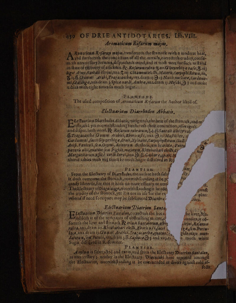eat wii Lb.V BO ee se ) OF DRIEANTIDOTARIES. itt. Aromaticum Refardns wsajus, A. Romaiticum Rofarun maju,comforceth theftomack wirh.a moderat heat, 2 Rand fartherech the concoction of all the intrai's correctethcrudity,confa- emeth unneceffary humors.difpatchech wind,and is moft meet for fuch as ftahd in ftate of recovery of aficknes. Re, Rofarum rubra Zxv.E lycyrrhix ae val2,%.vij bigai Alnes,Santalt elirinisana2.i1j Cinamomielc fi, Macerts,aryophitorum,an, Bij Gummi Arabi,Tragacanthesana.dram ij Daj Nuch mu Cate,cardama- | ' mi,&lt;Galargé.ana.dram j.Spice nardt, Ambre,anadram i j Mofcki, j and make Py tables with eight times fo much Sugar, ! D LArN Talus. The ufual compofition of 4romaticum Rofarum the Author liked of, Eletiuarinm Diarrbodon Abbati, 4 | Le fuarian Diarrbodon Abbatis,mitigatech.heheat of theftomack;ahd mm” | ia i  watiftejand yet norwithftanding turthereth cheir concoction safiwagerh , ae ia | b and difpatchech wind. Re Ro/arum rusrarums3.j.R.Santali albizpruh: eee H! i A. Trazacauthe.Gummt Arabici, Bboris uffi, ana-F)iy$Maffiches, 9 | | : Gardamoni fucct Glycyrrbiz 2,Craci,Xyloales CaryopbhyHorum Galli! oi? | Anifi,Feniculi,fem,Ocymi, Acingrum Berbert,jeva Scartéle,-Poity ey i: _paveris aibi,quatuor (em frigido,majornm, Rheusarbart eleffi,cr Sing i ) Margaritarunefps.e. corde Cervisana. F. .Caphure,orvij 4 Ay therot tables with visj times lo much Sugar diffolyed in Rg Poy i | ; | ; 6 a PLANT Luss 4 hie t » From the EleGuary of DiarrBsedoz,the auchor hath Cube ly, | i it, doth overcome the ftomack ,norwithianding it:be pr Aut 184 ; * candy likewife,for that it hach no moreiefficacy.or yergi AQ Ps 1 Re &gt; DheBleQuary ofDiazalasgesnotywithitaading it be con 4 samt : the crudiry of che itomack,yer itis notin ufc for the ex 4 ‘plac “ywherot if need fo require may, be fubiitured Diambra thes, } us : Eletinarinm Diatrion. Santa, Biss : Ay Leffuarium Diatrion S2ataton,correcterh the hori che liver, &amp; a. 0 2 etaddeth i of the remnants of obftructing m itter,c’ aundies,it c6«. Be. fortetia the liver. and ftomack Ry triam Santalorum,albis citini, Rofaruc A) eee ~ gubra.ana.dram iy. Rheubarbari eledi, Eborisuti,(ucet « iz @fez.Porty- 'N “ae y “dacejana. dram 1j:G@aamt Aravict, razacantbe,quatuo. ¢ gidamajo. mun | 4 é ; : , : wy, atorun,em.fatubt,ina.diam j.{3.Capbure,)-j.and vitjti. oO. much. white Sugar diffolyed ia Rufevvater. a Ea. Be he PLAN TIUS. ae | Anylan is fabtracted and exempted from the EléQuary Diatrion Santalon, , - “asunnecellary §&lt; neither is che EleQusry, Diacucubi.here repeated amongtt ao Es *iehs Blectuaries, motwithRanding it be commended of divers aganitcoldaf |) Bn EN rea as 634 Hed mi a ‘ oe * SN  \ ced f . ~ | | ro i ; - ; ; , ers if % { sees | ym