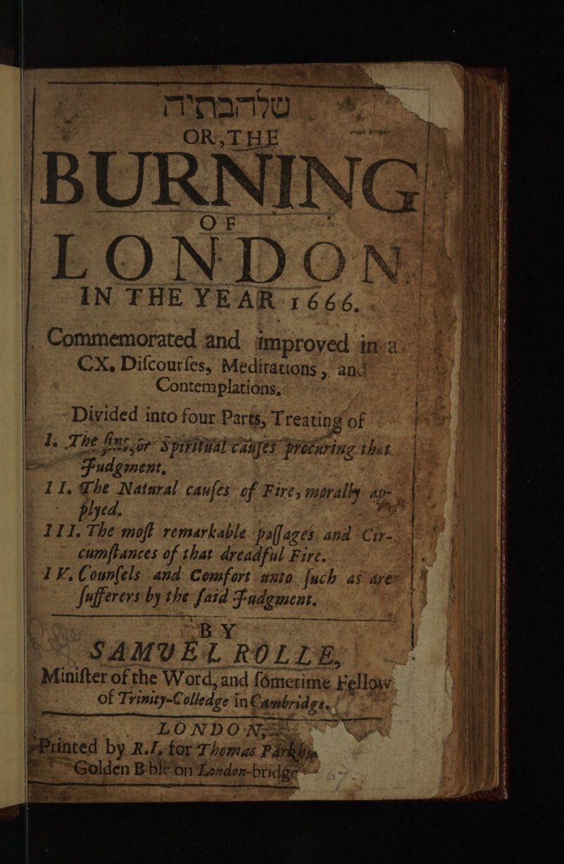 ——* + ae — OR,THE IN THE YEAR 1666. . Commemorated and improyed j ina: CX, Difcourfes, Meditations , and Contemplations, Divided into four Par tS, Treating ¥ i. The fins ip A) prrital canes procuring thet Yn Fudgment, plyed, 111. The moft remarkable palfages and Cir- cumfpiances of that dreadful Fire. 1K. Counfels and Comfort wnto fuch as are fufferers by the sis Slee SAMUE rie ROLL E, 7 Minifter of the Word, and {ametime Fellow of Trimity-C olled ge in€: Ambridge... ee ane CONT LONDO Nees a by R.Lfor- Thomas Pa ‘Rhy Seige Bb fon ee : : ' | j Py ch ih Pee Hf rs A } el paNt 4 : Ah f : i ae 5 \h » Nine 4 { Wy! a) et XN aed 4 A 7 | * { / 4) i i . ne a ee a ee eee Se