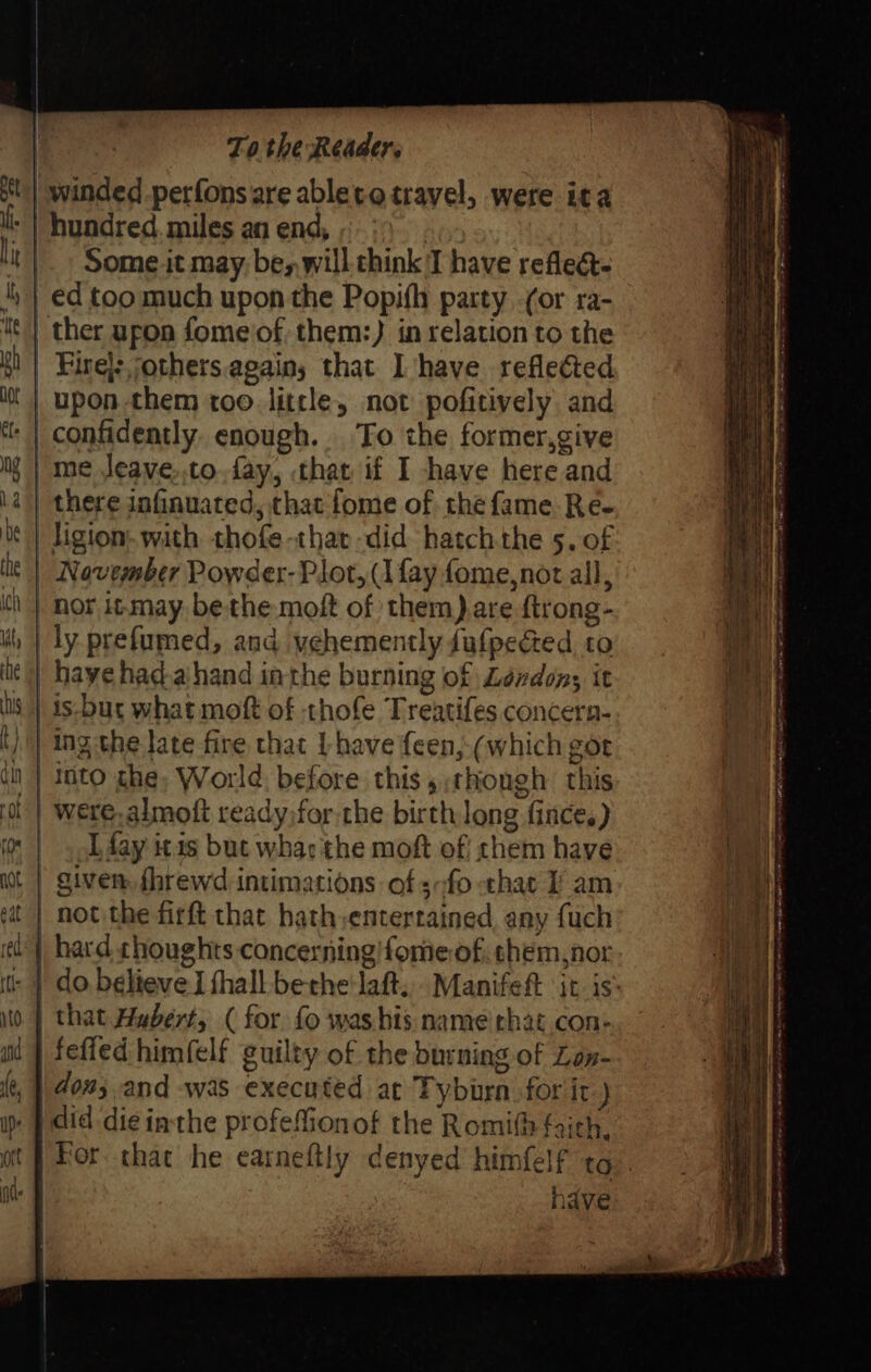 | winded perfonsare ableto travel, were ita ' | hundred. miles an end, | Someit may; be, will chink 'T have reflect €d too much upon the Popifh party -(or ra- ther upon fome'of. them:) in relation to the Fire}: jothers.agains that I have reflected | upon them too. little, not pofitively and ‘| confidently. enough. To the former,give )me Jeave,.to.fay, that if I have here and | there jnfinuated, that fome of the fame Re- | ligion, with thofe-that did hatch the 5. of | November Powder- Plot, (I fay fome, nor all, is-bur what moft of thofe Treatifes concern- ing the late fire that L have feen, (which got | ato che, World. before this ,:thongh this | were. almoft ready,for the birth long fince.) I fay itis but whac the moft of! chem have giver, fhrewd-intimations of s-fo that i am | not the firft that hath,entertained, any fuch e'| hard choughts concerning! forme of. shem,nor |: | do believe I thall bethe'laft... Manifeft itis: | that Hubert, ( for fo washis name that con: fefled himfelf guilty of the burning of Lon- | don; and was executed at Tyburn for it } . | did die inthe profefionof the Romi fairl Loil,y | For that he earneftly denyed himfelf tg. have RN ie ie ae ta eR me een ee dT eR eae Lets eee te Rg Re Ne ee Seater BaP ae OAT ee ty ee LONE Race)