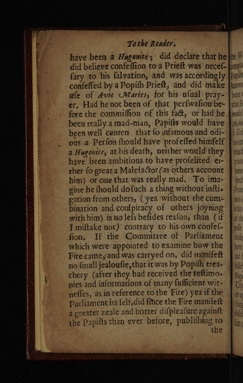 have been a Hugonite; did declare that he did believe confeffion toa Prieft was: necef- fary to his falvation, and. was accordingly confeffed by a Popifh Prieft, and did make ; wle of Avie Maries, for his ufual: pray- er, Had henot been of that perfwafiombe- | fore the commiffion of this fa&amp;, or had he been really a mad-man, Papifts would have - been well conten that foinfamous-and edi- §i lt ous -a Perfon fhould have profeffed himfelf | a Hugontte, at his death, neither would they ‘have been ambitious to have profelited e1-— ther fo greata Malefactor (as others account | bent him) or one that was really mad. To ima- J {pj sine he fhould dofuch. a thing without inftis | Pye gation from others, ( yea without the com- bination and confpiracy of others joyning | with him) is no lefs befides reafon, chan {if ¥ miftake not) contrary to his own confef- fion, If the Committee of Parliament which were appointed to examine how the Fire came,'and was carryed on, did manifeft no fall jealoufie,that it was by Popifh trea- chery (after they had received the teftimo- nies and informations of many fufficient wit- neffes, as in reference to the Fire) yea if the Parliament its felf,did fice the Fire manifeft a preater zeale and hotter difpleature againft the Papifts than ever before, publifhig the . Ae gt eee Se eS ee er ee