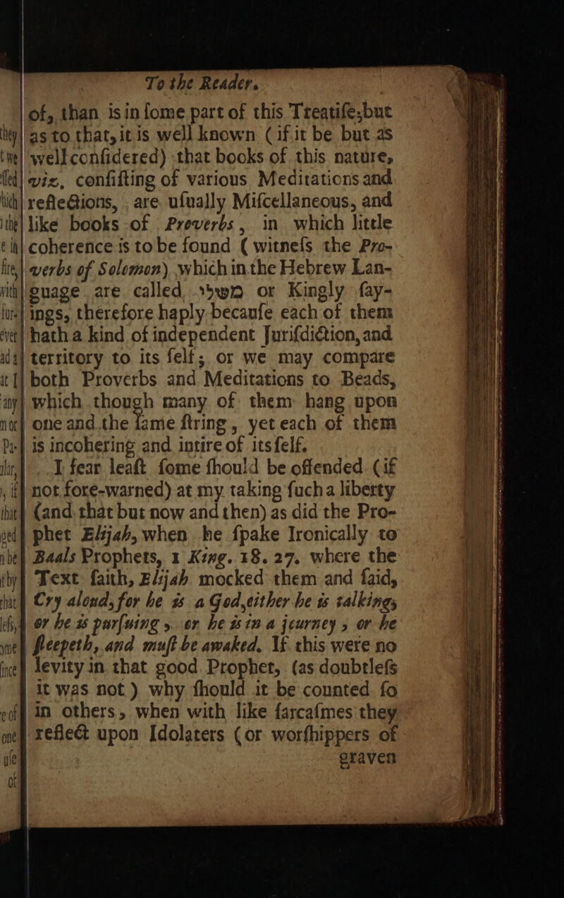 of, than isin {ome part of this Treatife;but hy|'as to. that, it is well known (if.it be but as tie] well confidered) that books of this nature, fed] viz, confifting of various Meditations and tith| refle@tions, are. ufually Mifcellaneous, and ithe} like books of Preverbs, in which hitele t it} coherence is tobe found ( witnefs the Pre- li,| verbs of Solomon) which inthe Hebrew Lan- ith) guage. are. called .5wn. or Kingly fay- lus} ings, therefore haply becaufe each of them ‘vt| hatha kind of independent Jurif{diction, and alg] territory to its felf; or we may compare itt} both Proverbs and. Meditations to Beads, ity} which though many of them hang upon no| one andthe lame ftring , yet each of them by] is incohering and intire of its felf. iir,}..T fear leaft fome fhould be offended. (if , t} not fore-warned) at my. taking fucha liberty | (and. that but now and then) as did the Pro- that sed abe ! by nat es, sine nee | Baals Prophets, 1 Keng. 18. 27. where the | Text faith, Eljab mocked them and faid, | Cry aloud, for be a a God,either he ws talkings | or he purfuing 5 or he stn a jeurney 5 or he | feepeth, and muft be awaked, If. this were no | levity in. that good. Prophet, (as doubtlefs | it was not) why fhould it be counted fo eff in others, when with like farcafmes they eraven