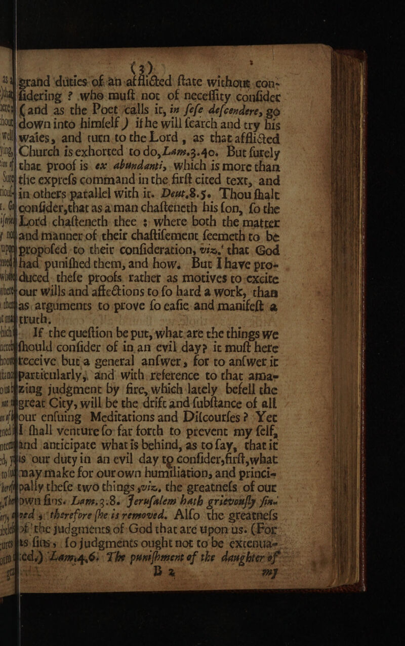 ” * 1%) ‘Sa rand diities: of an atfliGted ftate without con: jal fidering ? whe muft not of neceffity confider Kit (anid as the Poet calls it, ix fefe defcendere, go Aout} down into himfelt ) ithe will fearch and try his Will waies , and turn.to the Lord , as that. afflided J) Church is exhorted to do,Lam.3.40. But furely it} thae proof is ex abandanti, which is more than Sg the exprefs command in the firft cited text, and lod] in others patallel with ic. Deut.8.5.. Thou thalt |. ) confider,that as aman chafteneth his fon, fo the eit ord chafteneth thee :- where both the matter r 10) and mannerof their chaftifement feemeth ta be UM} propofed to their confideration, wz.‘ that God ated) had’ punifhed chem, and how. But Ihave pro- nl duced. thefe proofs. rather as motives to-excite inet} our wills.and affections to fo hard a work, than iheas arguments to prove fo eafie and manifelt a tal truck, hia. J -the queftion be put, what.are the things we ictctifhould confider of in an evil day? ic muft here noomkeceive buta general anfwer, for to an{wet it tiadparticularly,, and with reference to that amae ouZing judgment by fire, which lately befell the it Mereat City, will be the drift and fubftance of all wf Mour enfuing Meditations and Dilcourfes ? “Yee ned fhall venture fo far forth to prevent my felf, nempand anticipate what is behind, as tofay, thatirc 4 HIS our duty in an evil day to confider,firlt, what coll aayamake for ourown humiliation; and princi- hffpally thefe two things sez, the greatnels of our idowe fins. Law.3.8. Jerufalem hath grievonfly fine nh; Wed therefore (he: 1s removed. Alfo the greatnefs i 9ts fiass fo judgments ought not to be extenuae io bieds) Lamg.6: The punlhment of the daughter of. 1 Eaves Bz my | ST eee ay BRST PROT errr) ee ee ee ee ee eae Mee nd ata SP ihe Ad TOE yey neem Pe PTE Nish ow Sy ee ee, eae