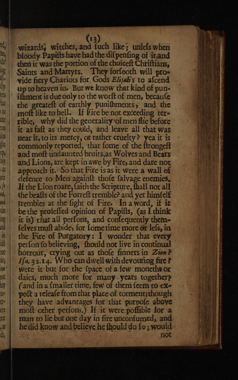 | bloody: Papifts have had the difpenfing of ‘it.and then ic was the portion of the choiceft Chriftians, vide fiery Chariots for Gods Elijah's to afcend up to heaven in. But we know that kind of pun- the greateft of earthly punifhments, and the moft like tohell. If Fire be not exceeding ter- rible, why did the generality*of men fife before it as faft as they could, and leave all that was Near it, to its mercy, or rather cruelty? yea it is aiid moft undaunted bruits,as Wolves and Bears and Lions, are kept in awe by Fire, and dare not approach it. So that Fire is as it-were a wall of defence to. Men’againft thofe falvage enemies, If the Lion roare, faith the Scripture, fhall nor all the beafts of the Forreft tremble? and yet himfelf trembles at the fight of Fire. In aword, if it be the profefied opinion of Papifts, (as I think it is) chat all perfons, and confequently theme felves muft abide, for {ometime more or lefs, in the Fire of Purgatory: I wonder that every perfon fo believing, ‘fhould not live in continual borrour, crying out as thofe finners in Zon? Ifa.33.14. Who can dwell with devouring fire ? were it but for the {pace of a few: moneths or daics, much more for many. yeats together? (and ina {maller time, few of them feem to exe pect a releafe from that place of torment;though they ‘have advantages for ‘that purpofe above moft other perfons.) If ic were poffible for a man to lie but one day in fire unconf{umed, and noe - 3 = -—— = : te —= —— —— :: ere ee oe ee ta PRET Mtg ne til 1 AMI ese Naa ae 08 RAAT SAAR waht Lic dacieee sane lif eR wo Oe ee a ee ee ~ SR NE ate Les, Nn by RE yee tah att en 9g a ehcamene Sata 9 SAE aes ey apo maple (RTT eh MeO he