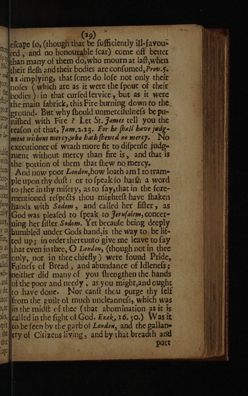 by Nee Rapeiaiess i lefcape {0, (though that be fufficiently ill-favou&gt; ith ed , and no honourable {car) come off better bh han many of them do,who mourn at laft,when Ni their ficth and their bodies are confumed, Prov.5. ‘dls y implying; that fome do lofe not only their tt nofes: (which are as ic were.the {pout of their hl odies ):in that curfed{ervice, but as ic were thi|-hemain fabrick, this Fire burning down to the. Ml oround. But why fhould unmercifulnefs be pu- Itty nithed with Fire ? Let St. James tell you the Het) eafon of that, 7am.2.23. For he (hall have judg- is) tut without mercy,who hath fhewed no mereJo No lexecutioner of wrath more fit to difpenfe judg- wel menc without mercy than fire is, and that is Wit eae portion of them that fhew no mercy. ea |. And now poor London how loath amI to trams Ktlole upon thy duft: or to {peak {o harfh a word uit) eo thee in thy mifery, asto fay,thatin the fore- ots} mentioned refpeéts thou mighreft have fhaken MN ands with Sodom, and called her fifter, as VGod was pleafed to {peak to Jerufalem, concer ining her filter Sodom. Yet becaule being deep! ¥\§bumbled under Gods hand,is the way to. be lif- it, Iced up; in order thereunto give me leave to fay 1 Sfihat even inthee, O Lendox, (though not in thee i¢fonly, nor in thee chiefly) were found Pride, iItQTFyinefs of Bread , and abundance of Idlenefs; Wi Mneither did many of you f{trengthen the. hands at fof the poor and needy , as you might,and ought ‘ttt ito have done. Nor canft thou purge thy {elf he from the guilt ot much uncleannefs, which was 0 fin the midit of thee (that abomination as it is Mth called in the fight of God. Exek, 16.50.) Waste q!t ito be feen by the garb of London, and the gallane tit Hery of Citizens living, andby that breadth and ite port ap