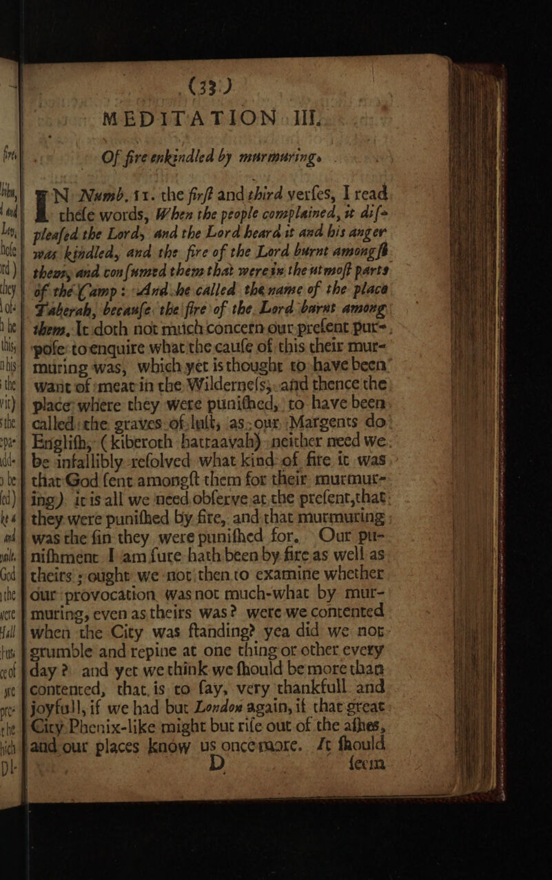 Bis : (33: | MEDITATION IIL fi Ps Of fire enkindled by murmuring» Phy, | N Namb. 11. the fir/ff and third yerfes, I read lf | thefe words, When the people complained, + di{&gt; Ly, pleafed the Lord, and the Lord heard it and his anger lilt) sas kindled, and the fire of the Lord burnt among fi tt) | heey and confnnsed thems that werein the utmsof? parts Uy | of the Camp : And she called the name of the place \0! | Faberah, ‘becaufe: the fire of the. Lord ‘barxt among | 1 he | them, It:doth not mich concern our prefent pur, bi, | pofe:toenquire what the.caufe of this their mur- | -muring was, which yet isthought to have been’ lk} wane of ¢meatin the: Wilderne(s;..and thence'the ')} place: where they were punithed, to have been it | called: the graves-of:lu{t; as.our Margents do pr} Englith, (kiberoth hatraayah) neither need we. dl: | be anfallibly -refolved. what kind&gt;of fire tc was be} char-God fent amoneft them for their. murmut- (i) } ing). iris all we need obferve atthe prefent,that «| they. were punithed by fire, and that murmuring wi | was the fin they, were punifhed for. Our pu- wt | nifhment I am fure- hath been by fire as well as Ht a | Gol | theirs sought we not;then to examine whether the | Our provocation wasnot much-what by mur- Rhy ye } muting, even as theirs was? were we contented a ii! |when the City was ftanding? yea did we nop tw | grumble and repine at one thing or other every eof day 2 and yet wethink we fhould be more than ye Contented, that, is to fay, very thankfull and ot I joyfull, if we had but Londow again, if thaegreat | City Phenix-like might but rife out of the afhes, and our places know us oncemore. Jt fhould B, | D ! {ecm a evr ee ene eA er Go Re gen, Si athena AE pth oa a ee ne eee ee hich Dr Might Malia ae heme ee