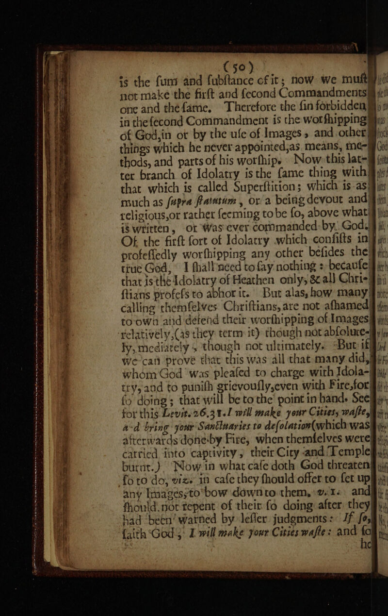 | C50) |  *¢ the fum and fubftance of it; now we muft }, i not make the firft and fecond Commandments§§ it! one and thefame, Therefore the fin forbidden, in thefecond Commandment is the wotfhipping iy: of God,in ot by the ule of Images, and other Mix things which he never appointed,as. means, mé~] thods, and partsof his worfhips © Now. this lat=j ter branch of Idolatry isthe fame thing with} that which is called Superftition; which is as; much as /upra fatmtum , or a being devout and ir religious,or rather feeming tobe fo, above what) is written, or Wasever commanded: by. God. ji) Of the fir fort of Idolatry which confifts inj§ wi profefledly worfhipping any other befides thei a truce God, I fhall’need to fay nothing + becaufe’g jx) that isthe Idolatry of Heathen only, &amp; all Chri-i§ ji ftizns profefs to abhor it. But alas, how many# calling tchemfelves Chriftians, are not afhamed§ 4) to own aiid défend their worthipping of Images] relatively,(as they term it) though not abfoluce=ff i ly, mediarely , though not ultimately. But iffy we-cal prove that this was all that many. did, @pr, whom God ‘was pleafed to charge with Idola-@) | try, aod to punifh grievoufly,even with Fire,for: fo doing; that will be tothe’ point in bands Seell for this Levit. 26,3%.1 will make your Cities wafte se. avd bring your Santlnaries to de{olation(which wasif , afterwards doneby Fire, when themfelves were; carried into captivity, their Ciry and Temple); burut.). Now in what cafe doth God threateng y foto do; vize in cafe they fhould offer to fet up| any Inagéssto*bow dawnto. them, e+ andi fhould. not tepent of their fo doing after: they; bad been’ warned by Jefler judgments: Jf fos {arith ‘God 3: I will make your Cities waftes and fa ¢ tg Se ee eee A SS Se s pa as ie ae ray 2 EOS Se ete ne ES es ee TO Dm te ete ein ea ee erm ae en ag ce to et net tpn ne a RO ie Se a ee TA ee rece en &lt;ar os Se ——— a ~