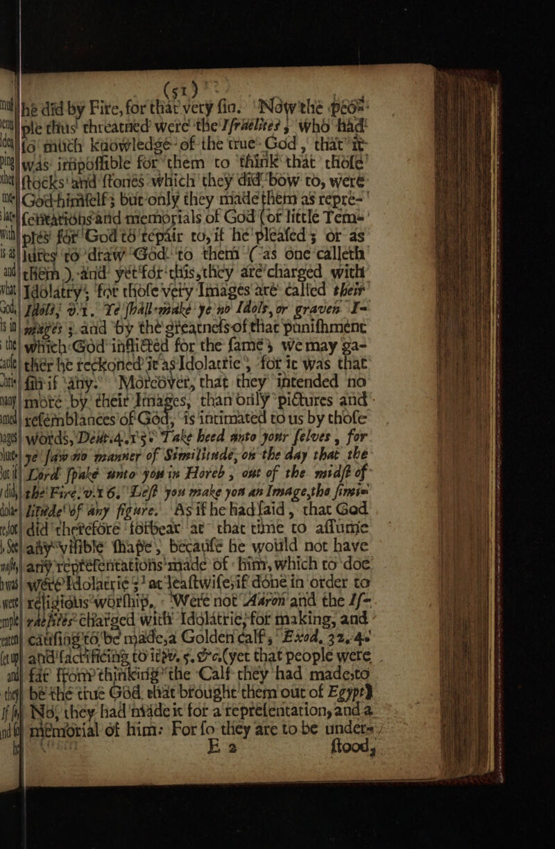 | 8 dakar ! iti he did by Fire, for thar very fio. “‘Nowthe peo= cit le thus: chreatned’ were the'T/raélites » who had! al fs mich kaowledge~ of the true: God , that’ it ng was: irdpoffible for*them to ‘think that’ chofe’ chet toéks' and {tonés which they didbow to, were el God-hinifelfs but-only they made them as repre-' ite (ettatiohsand memorials of God ( of little Tem’ vith ples for’ God to repair to, if he'pleafed; or as 68) ures ‘todraw ‘God‘to them (-as one-calleth aud) ¢Hem),-and: yet'fdr'chis, they aré’charged with Wat) Tdolatry’s ‘far hole very Images are’ called their x0 [aols; 0:1, Ye '[ball-make- ye'no Idols, or graven f[&lt; i it) gages 3. and “by the gteatnefs of that ‘punifhmenc * tit! which:&lt;God infliéd for the famés wemay ga- ail) cher he te¢koned it asIdolattie, for ic was that ts) Pai “any: Mércéver, that they intended no Maj) mote by! their Ithages, than only “pictures and ined) seférn blances of God, “is intimated to us by thofe use| words, \Dewtid.1's 0 Take heed anto your [elves , for luts) ye! fave to manner of Stmiliimde,on the day that the Wil) ord’ fpake ‘unto you in Horeb , ont of the midft of dith) she’ Faree.t 6. Le? you make yon an Image,the fimie ddhie\ ittéde' Of any figure. Asif hehad{aid, that Ged fot) did thetefore ‘fotbear ‘ae that time to aflumie )Stlahy“vifible fhape, becauifé he wotild not haye wl) any reptéfentations made of him, which to'doe nw) were Pdolacri¢ 3 ac leaftwifesif done in order to wet} oP Seegeaaelae ae Swere not Aron and the L/- pt) raehieesChatsed with Idolatrie;for making, and cata) catifias'ta be made,a Golden calf; Bxod, 32.4% (awh andfactificing to itey. 5. de.(yet that people were - a} fae fFony thirikidy” the ‘Calf they had made;to the) be-the true God. ehat broughe them out of Egypt} fh) Nos they had ‘nv4de ic for a teprefentation, anda nd) meniorial of him: For fo they are to be undera:) 1) oe Sh E 2 ftood, AA A a TET dn a ele ame ae ae a SE Ta ee te &lt; a ene annie meter Or fees ee te entre Se oe eee