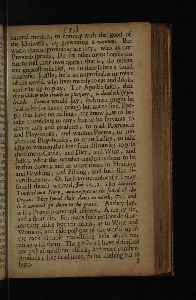 3 86 ® natural motion, to comply wich the good jof | the Univerfe, by preventing a vacamne But worfe than unprofitable are they, who as out Proverb fpeaks , Do fet other mens houfes on fre to roft their own egges 3 thatiss do others the greatelt milchief, to do themfelves a {mall couttefie, Laftly, he is-an unproficable member of the world, who lives meerly to eat and drink, and rife up to play. The Apottle faith, that she widdow who liveth in pleafure., 1 dead whilft {he liveth. Seneca would fay , fach men might be | {aidto be (or have a being) but not to live, Peo- ' ple that have no calling , nor know how to be- take themfelves to any» but to be fervants to divers lufts and pleafures » to read, Romances and Play-books, and wanton Poems, to run about to Play-houfes » to. court Ladies, co talk idly to women,that love fuch difcourle 3 to pals che time in,Cards, and Dice , and Wine, and Jefts'y when the weather. conftrains them to be within doors $ and at other times in Hunting and. Hawking, and Fifhing, and {uch-like di- vertiements- Of fuch voluptuofoes (if J may focall them) weread, Job 22.12. They takethe Timbrel and Harp, and vejoyce at the found of the Organ. They [pend thew daies in mirth, Oc, and in a moment go down to.the grave. As they fay ‘risa Proverb amongft thieves, A merry life, anda fhort lifee For many {uch perfons do fhor- ren theix daics by their excels, as to Wine and Wothen, and tide poft out of the world upott the back of thofe head-ftrong: lufts which run away with them. The perfons I have deferibed are pa{t all queftion. ufeleis. and mer cumbet- srounds ; like dead trees, fit for nothing but *: