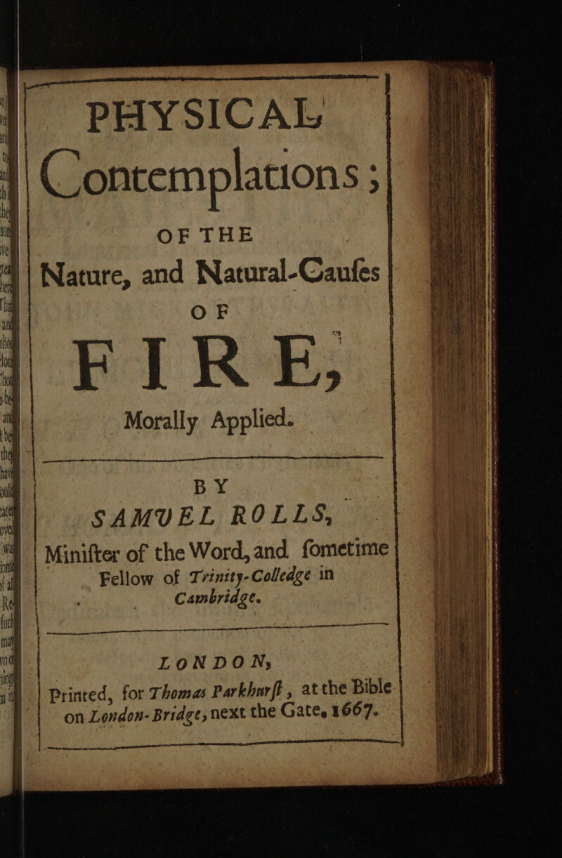 {I i | t if PHYSICAL | Contemplations &gt; 4 OF THE | Nature, and Natural-Caufes | OF Lc si 7 FIRE tol 3 Morally Applied. il BY : al SAMUEL ROLLS, §) | Minifter of the Word, and fometime | ont fal | Fellow of Trinity-Colledge in Kt | Cambridge. uc me bhi i LONDON, : i) | Printed, for Thomas Parkharft , atthe Bible. | on London- Bridge, next the Gates 1667. | we