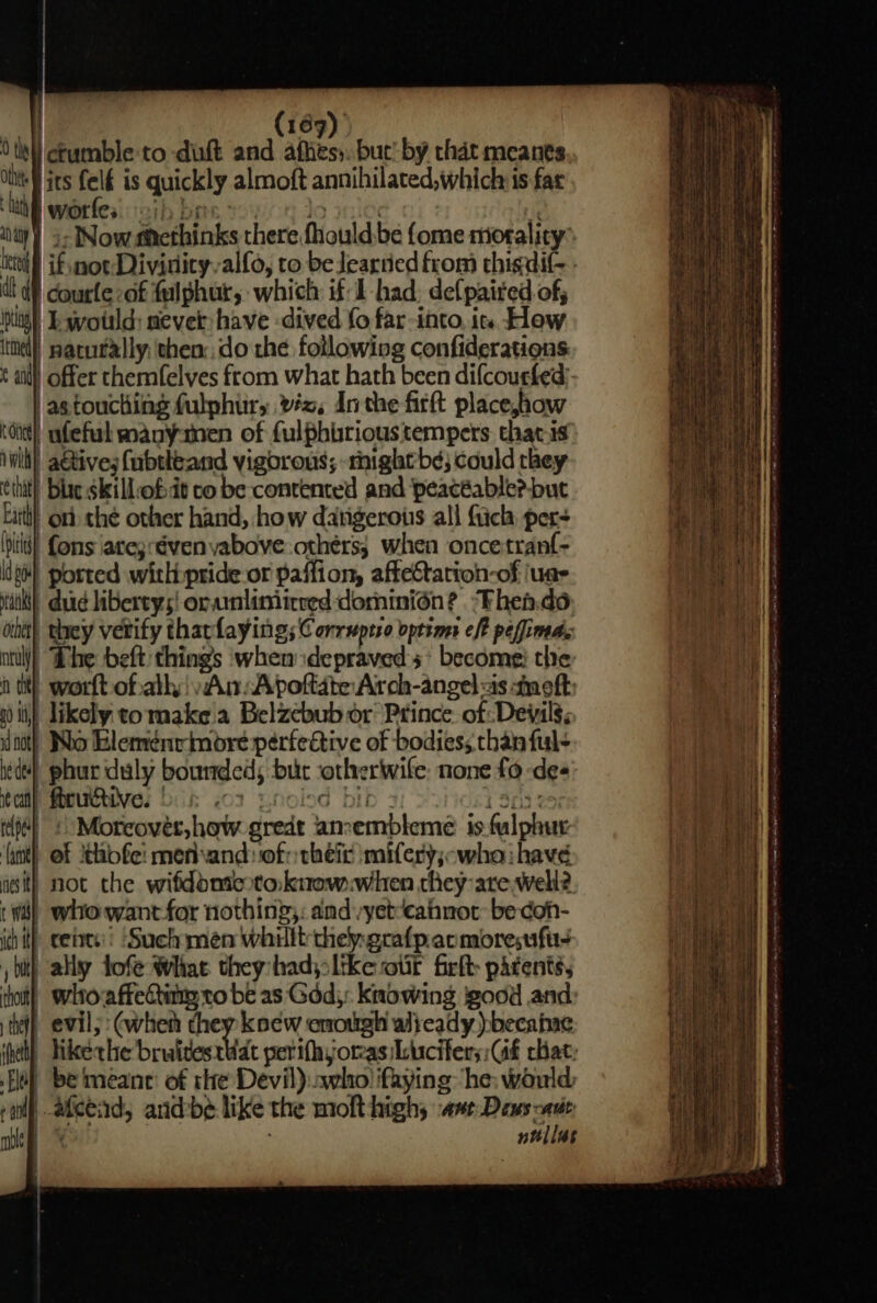 | (169) 0 tet) cbumble: to dint and affiess: but’ by that meanes Ot ies felé is quickly almoft annihilated,which is far ‘hit worfes ib bas: 5 sie elgl ‘oi ) 5- Now #htethinks there fhould.be {ome morality” dt df courle-of fulphur, which: if 1 had, defpaired of, itiid), Ie svotild: nevet have dived fo far-into, is How itil) pacurally: then: do the following confiderations ait) offer chemfelves from what hath been difcoucked)- as touching fulphur, vx, Inthe firft place,how oid!) nfeful manymen of fulphirious tempers that-is wit) a@tives fubtheand vigorous; -mightb¢; could they ot) they vetify tharlaying; Conrsprro optims eff peffimdg ntl! “Dhe beft things when depraved’ become: the tit) worft of.ath An: Apoftate Arch-angel as moft: a0 ti)!’ likely co make'a Belzebub or Prince of Devils; act) Wo Eleménrimbre perfective of bodies; chan ful- ede} phur duly bounded; but otherwife: none fo des ca Motives bik 702 unoled bit 1 303 250 Moreover, how gredt aneembleme 1s fulphur | of ithofe: mefand: of: their imifery;-wha: have it) not the wifddmicotaknowwhen they are well? | whowant for nothing: amd vyet‘cahnot be doh- i) cebts Such men whilt thepgrafpacmoresufu- ally Jofe What they hady:ltke oif firfh patents, | whoraffecting ro be as God): knowing good and i) evil; (when they knew enough alieady :becaine | Tikethe bruitestiat perifhyorasiLicifer;: Gf chat: be mean: of rhe Devil):..who ifaying he: would, lf atcead, andbe like the molt highs same noe iy ntllas 3S Se . oe qqern tie x Ss aS = = ee Sr Se eee Wh eT ate oe Oo conmn hae ate ee ee a cee © ttl =) Sia, ee eS sil lan Bogs ag dee