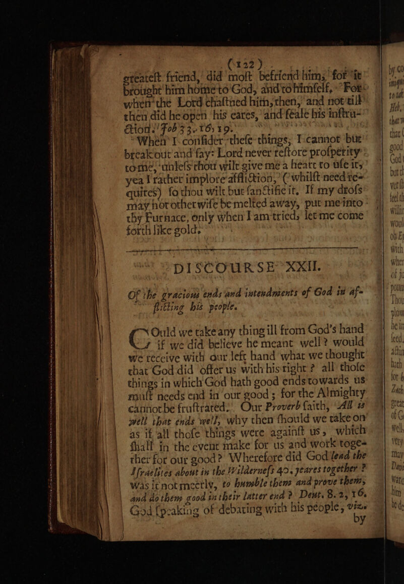 Se ee ee ee EE TRS er ee a ee Oe ee ee ee ee ee | | . | | | | | ST Tm ape at mani ame ns a elem a a Aa fa ast Spee 2m ae na 4m | | } \ 3) ' i | i hi mn | \ Yo 4 i ; rl itt | ] ti i ba A) wp .&lt; it / tt eter, ete ee = SSeS Sea iy oie aE — —. oe a ms s ss - a a : mn whet thé Lord chaltned hith, then,’ and not’till then did he open his cares, and féale his inftru- CMON Peete ye ee “When I. confider “thefe- things; I-cannot but come, ‘unle(S chou wilt give me a heatc to nf its yea V'racher implore affliction, ’¢ whilft need te= quites) fothou wilt bue fanctific it, If my drofs thy Furnace, only when I amtried; letme come forth like gold. A NS ee ell DISCOURSE” XXII Of the gracious ends ‘and intendmsents of God it af- flitting his people. Ould we takeany thing ill from God’s hand “7 if we did believe he meant well? would we receive with aur Jeft hand what we thought chat God did Offer us with his'tight ? all thofe things in which God hath good ends towards us mult needs end in our good; for the Almighty cannot be fruftrated.’. Our Proverb faith, “Aa 2 well tbat ends well; why then thould we take on as it all thofe things were againft us, which fhalf in the event make for us and work toge- thet for our good? Wherefore did God Yead the I fraelites about in the Wilderue{s 40. yeares together ? Wasitnotmeetly, to bumble thens and prove them, and do then cood intheir Latter end ? Deut. 8.2, 16 State ld Ala de vty he God {peaking of debating with his people, te: bi y