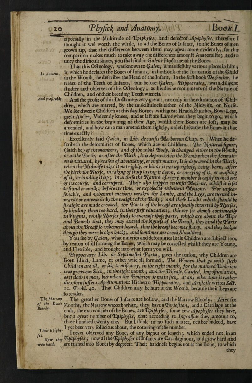 Is Ancltnt, Vipecially in the Multitude of ^piphyfes^ and' defedfbf Jlpdphyfei^ therefore I thought it wel worth the while, to ad thcBoncs of Infants, to the Bones of men grown up, that the difference between them may apear more evidently, for this comparifon makes much to take away thedifferences amongft Anatomifts; and to uncy the difficult knots, you fhal find in Qakns J>o^rinc of gheBones. That this Ofteolocy, was known to Qahriy is raanifefthy various places in him 5 in which he declares the Bones of Infants, in his Book of the formation ofihe Child in the Womb, he deferibes the Head of the Infant, In the firft book Defemine, he treats of the Teeth of Infants^ but before Qakn, ^ippf£ratej[, was.sidiligenc ftudier and obferver of this Ofteology j as his divine monuraencs of the Nature of . , Children, and of their breeding Tee^witnefs. <; And prept $hk. And the profit of this Doftrine is very great: not only in the education of ^Chil¬ dren, which ate naarred, by the unskilfulnefs either of the .Midwife, or Nurfe. We lee diverfe Chddceh at this day Borneo with great Heads^Bonches, Bo\v-Legs, great Ancles, Vnleenily knees, and at laft ate.Lame when they begin to go, which deformities in the beginning of their Age, whilft their Bones are fpft, may be amended, and how can a man amend them rightly, unlefs he know the Bones at that ‘ tiraeexaftly? Excellently faid Qaten, in Lib. decmfu^orbommChap. 7.. When he de- fcribech the deformities of Bones, which are in Children. The Natural fi^re, <laith hej t^the member/^ and of the vohpl *Body, it changed either in the Womb; or at the ^irthf or after the ^irth hit it depra'vedin the IVomb when the formati- ^ on is vitiated, by reafm of abounding, or unfit matter. It is depraved in the ^irtb, when the Midwife tak^s it not rigbly, or binds it not up rightly-, beirtg born, after the birth the 9{urfe, in talqng of it up laying it down, or carrying of it, or wafhing of it, or binding it up h in althefe the Mature of every member is eajily turned out ofitjcourfe, and corrupted. *Ihefe alfo happen in unfit Motion/, whilft it is fet to fiand or walk^, before it/time, or expofedte vehement ^otionr. ^orunfea* fonable, and vehement motions weaken the Limbs, and the Legs, are turned in- • wards or outwards by the waight of the *Body v and thofe Lmtbs which fhould be firaight are made crooked, the ^arts of the breaft are ufually inverted by T^rfes, by binding them too hard, in their firft educationthis we fee ahnoft continually in Virgins, whilft ^l{urfes ftudy to encreafe tbofiparts, which are about the Hips and bowels that, they may exceed the bignefs of the *Breaft, they bind the fBarts about tbe^reaft fo vehement heard, that the breaft becomes Jharp, andthey loob^as though they were broken back} 9 fomtimes are crookfihouldred. . , You fee by Qalen, what mileries and deformities little Children are fubje^f too; by reafon of ill forming the Bones, which may be correded whilft they are Young, ahd. Flexible, and brought into what form you will. Hippocrates Lib. de Septimeftri Hartu, gives the reafon, why Children are Born Blind, Lame, or other wile ill formed *, The Women that go with fuch Children are ill, or Hkg to mifearry, in the eight month, for the maimed ^mbrion . was greavom Sick., intheeight month-, and the T)ifeafe,Caufed, Impofumation, at it doth in men, but when the Timbrion ismain fick^, at any other time it rather dies.then fufiers .Apoftumation: Hitherto Tlippocratej, and oiriftotle writes SeU. 10. *Probl. 40. Thac Children may be hurt in the Womb, becaufe their Legs are . fbten^er. The Marrorr The greather Bones of Infants are hollow, and the Marrow Bloody. After fix cf the Bone's the Marrow waxeth white, they have a Terioftion, and a Cartilage at the ends, the extiemicies of the Bones, ^veHpiphyfes, fome few Apophyfes they have, bur a great number ofthat according to Ingrajftas they,amount to, three hundred twenty one. But I think tis no fuch matter, neither'indeed, have ... I yet been very follicitus about, the counting of tHe number. Mr pip y I never obferved any Bone, of any bignes or length; which ended not in an H.0W they Hpipljyfes now al the ^pipbyfes of Infants are Cartilaginous, and grow hard and wsx hsrd. arc turned into Bones by degrees: Their hardnefs begins not at the Bone, to which they