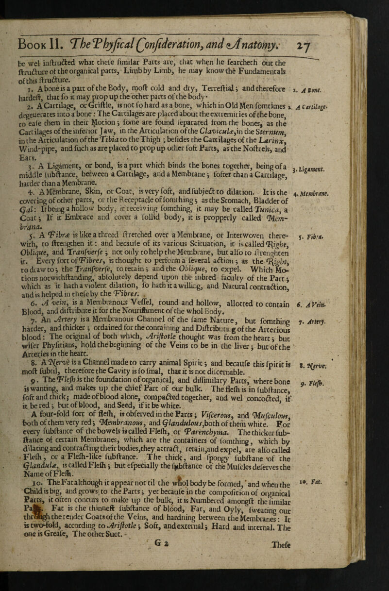 ' ~ ■■■■! .. I,. be wel iiiftruded whac chefe fimilar Paits are, chat when he fearchech out the ftrufture ot the organical pares. Limb by Limb, he may know the Fundamentals of this ftrufture. 1. A bone is a part of the Body, njoft cold and dry, Terreftiaij and therefore i, aiom. hardeft, that fo it may prop up the other parts of t he body • 2. A Cartilage, orGriftle, is not fo hard as a bone, which in Old Men fomtimes i. ^ degenerates into a bone: The Cartilages are placed about the extremities of the bone, CO eaie them in their Motion *, fome are found leparaced from the bones, as the Cartilages of the inferior Jaw, in the Articulation of the Cla^vicuU^m the Sternum, in the Articulation of the Tibia to the Thigh ^ befides the Cartilages of the Larinx, Wind-pipe, and fuch as are placed to prop up other fofc Parts-, as the Noftrels, and Ears. • 3. A Ligament, or bond, is a part which binds the bones together, being of a Uimm middle lubffance, between a Cartilage, and a Membrane; fofter than a Cartilage, ^ harder than a Membrane. 4*. A Membrane, Skin, or Coat, is very fofc, andfubjedt to dilation. It is the ^.umbreme. covering of ocher parts, or the Receptacle of lomthing y as the Stomach, Bladder of qal'. Itbeing a hollow body, it receiving fomthing, it may be called Twnici?, a Coat 3 If it Embrace and cover a follid body, it is propperly called d^km- hrana, 5. A Tibr^ is like a threed Rretched over a Membrane, or Interwoven there- j. with, CO ftrengthen it: and becaule of its various Scicuacion, it is called T{igbt, Oblique, and Tranfyerfenot only to help the Membrane, but alfo to afrenghcen it. Every fort of ^ibre/, is thought to perform a feveral aft ion 3 as the to draw CO*, the TmnJ^er/e, to retains and the Oblique, to expel. Which tions nocwichftanding, abfolucely depend upon the inbred faculty of the Part -, which as it hath a violent dilation, fo hath it a willing, and Natural contraftion, and is helped in rhefe by the T'ibre/. . 6. 'vein, is a Membranous Veffel, round and hollow, allotted to contain S. AVem Blood, and diftribuce it for the NouriSiment of the whol Body, 7. An Jlrtery is a Membranous Channel of the fame Nature, but fomthing 7. Arttry. harder, and thicker 3 ordained for the containing andDiftribucingofthe Arcerious blood: The original of both which, Arijiotle thought was from the heart j but wifer Phyfitians, hold the beginning of the Veins to be in the liver j but of the ' Arteries in the heart. 8. A ^er'v'e is a Channel made to carry animal Spirit 3 and bccaufe this fpirit is s. moftfubcil, therefore the Cavity is fo fmal, chae it is not dilcernable. * v. • 9. The^lejhk the foundation oforganical, and di/fimilary Parts,' where bone g, fufh is wanting, and makes up the chief Parc of our bulk. The flefh is in fubRancej ^ ^ * fofc and chick; made of blood alone, compacted together, and wel concofted if it be red *, but of blood, and Seed, if it be white. * A four-fold fort of flefh, is obferved in the Parts; Vifcerdjffy and d!4ufculout^ both of them very red 3 d\tembranom, and (j/Ww/ow/,both of them white. For every fubftance of the bowels is called Flefh, or T^arencbyma, The thicker fub- ftance oi certain Membranes, which are the containers of fomthing, which by dilating and concrafting their bodies,they attraft, retain,and expel, are alfo called • Flefh j or a Flefh-likc fubftance. The thick, and fpongy lubftane ‘of the (jlanduU, is called Flefh j but efpecially the fubftance of the Mufcles deferves the Name of Flefh. \ JO. The Fat although it appear not til the wKol body be formed,' and when the **' Child is big, and grows; to the Parts; yet bccaufe in the compoficion of organical Parcs, it often concurs to make up the bulk, it is Numbered amongft thelimilac Pa|k. Fat is the thinneft fubftance of blood. Fat, and Oyly^ fweacing our thrUgh the lender Coats of the Veins, and hardning between the Membranes: Ic is two-fold, according to oirifiotleSoft, and external; Hard and internal. The one is Greale, The ocher Suet. - G 2 Thefe
