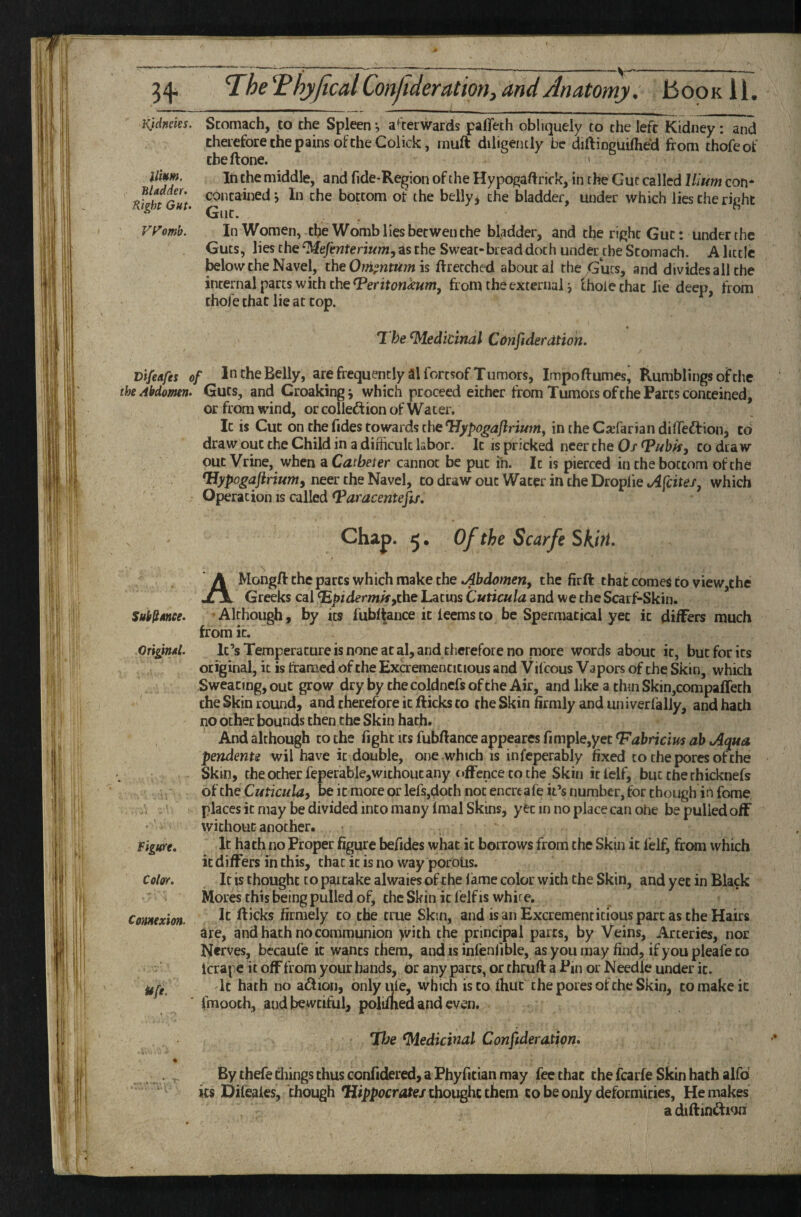 Ktdneks. Stomach, to the Spleen •, a^^terwards paflech obliquely to the left Kidney : and therefore the pains of the Coiick, muft diligently be diftinguifhed from thofeof cbeftone. > Him. In the middle, and Tide-Region of the Hypogaftrick, in the Gut called Ilium con* nfUtGut bottom of the belly^ the bladder, under which lies the right * Gut. VH’omb. In Women, the Womb lies betwen the bladder, and the right Gut: under the Guts, lies the as the Sweat-bread doth under^tbe Stomach. A little below the Navel, the Othi^ntUm is ffretched about ai the Guts, and divides all the internalparts with thefroni the external ^ thole that lie deep, from thoTe that lie at cop. T he Medicinal Confiderdtion. Difeafes of In the Belly, arefrequentlyalTortsof Tumors, Impo flumes, Rumblings of the the Abdomen. Guts, and Croaking j which proceed either from Tumors of the Parcs conteined, or from wind, orcolledionofWater. It is Cut on the Tides towards the TJypogafiriutn^ in the Ca-farian diiTedlion, to draw out the Child in a difficult labor. It is pricked neer the Os to dca w out Vrine, when a Catheter cannot be put in. It is pierced in the bottom of the neer the Navel, to draw out Water in the Droplie./4/cirej', which Operation IS called Chap. 5. Of the Scarfe SktH. AMongft the parts which make the .Abdomeriy the firft that comei to view,the Greeks cal epidermisythe Latins Cuticula and we the Scarf-Skin. Suhjjtmee. -Although, by its Tubltance it ieemsto be Spermatical yet it differs much from it. Original. It’s Temperature is none at al, and therefore no more words about it, but for its orijginal, it is framed of the Excrementitious and ViTcous Vapors of the Skin, which Sweating, out grow dry by the coldneTs of the Air, and like a thin Skin,corapaffeth the Skin round, and therefore it flicks to the Skin firmly and univerfally, and hath no ocher bounds then the Skin hath. And although to the fight its Tubflance appeares Timple,yec ^abricius ah Aqua pendente wil have it double, one which is infeperably fixed to the pores of the Skin, the ocher feperable,without any offence CO the Skin it lelf, but the rhicknefs of the Cuticuldy be it more or lefs,doth not encre afe it’s number, for though in fome, places it may be divided into many imal Skins, yet in no place can ohe be pulled off without another. figure. If ha th no Proper figure beficles what it borrows from the Skin it Telf, from which it differs in this, that it is no way porous. Color. It is thought to partake alwaiesofthe lame color with the Skin, and yet in Black Mores this being pulled of, the Skin it Telf is white. Connexion. Hicks firmely to the true Skin, and is an Excrementitious part as the Hairs are, and hath no communion >vith the principal parts, by Veins, Arteries, nor Nerves, becaule it wants them, and is infenlible, as you may find, if you pleafe to Icrape it off from your hands, or any parts, or thruft a Pin or Needle under it. It hath no a^lion, onlyule, which is to Ihut the pores of the Skin, to make it ■ fmooth, audbewciful, polifhed and even. Tlhe Medicinal Consideration* % By thefe tilings thus confidered, a Phyfician may Tee chat the Tcarfe Skin hath alfd its Difeales, chough ‘Hippocmte/thought them to be only deformities. He makes a diftiniHwn