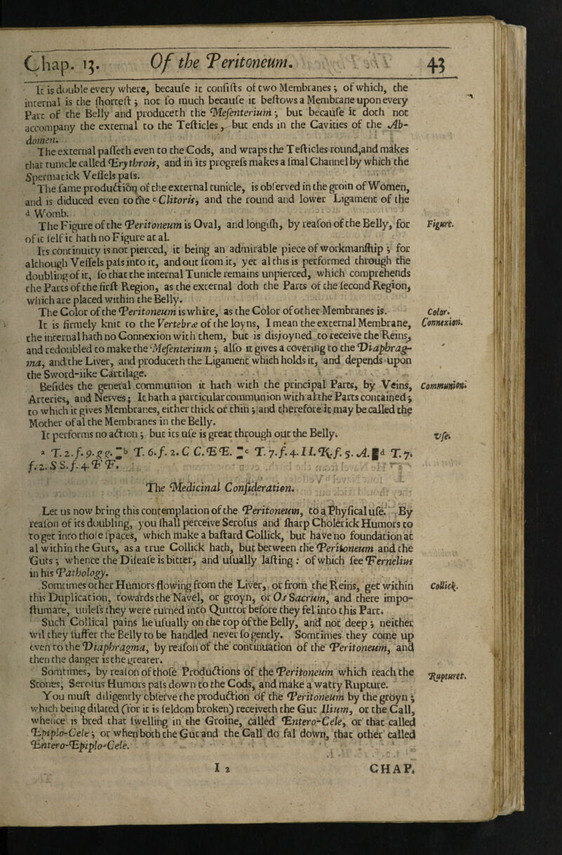 45 Chap. 15. Of the Teritoneum. . Ic is d(»uble every where, becaul'e it confifts of c wo Membranes ^ of which, the internal is the fliorceft i nor fo much becaufe ic beftows a Membrane upon every Parc of the Belly and producech the ^efenterium j but becaufe ic doth noc accompany the external to the Tefticles,. but ends in the Cavities of the »Ab“ domen. The external paffeth even to the Cods, and wraps the Tefticles round,and mdkes that tunicle called ^rythrok, and in its progrefs makes a Imal Channel by which the Spermatick Veliels pals. The fame produftibi? of the external tunicle, is obferved in the groin of Women, and is diduced even zo^Q^Clitork, and the round and lower Ligament of the < <1 Womb. The Figure of the (peritoneum is Oval, and longifh, by reafon of the Belly, for Figure, of it lelf ic hath no Figure at al Ics continuity is noc pierced, ic being an admirable piece of workmanfhip j for although VelTels pals into it, and out from ic, yet al this is performed through the doubliiig of It, fo chat the internal Tunicle remains unpierced, which comprehends the Parts of the firft Region, as the external doth the Parcs of the lecond Regioni which are placed within the Belly. The Color of the Peritoneum is white, as the Color of other Membranes is. Color • Ic is firmely knit to the of the loyns, I mean the external Membrane, Conntxm, theincernalhachnoConnexion with them, but is dis;oyned to receive the Reins^ and redoubled to make the (Mefenterium i alfo it gives a covering to the Viapbrag- tnaj and the Liver, and produceth the Ligament which holds icj and depends upon the Sword-iike Cartilage. . _ y Befides the general communion it hath with the principal Parts, by Veins, ComutuniOfti Arteries j and Nerves; Ic bach a particular communion with al the Parts contained j to which it gives Membranes, either thick or chin y and therefore it paay be called thp Mother of al the Membranes in the Belly. It performs no adtion but its ufe is great through out the Bellyt » T.5.T.74 Tlie (Medicinal Confideratien. Let us now bring this contemplation of the Peritoneum, tOaPhyficalufei By reafon of its doubling, you (hall perceive Serofus and ftiarp Cholerick Humors to to get into thol e fpapes, which make a baftard Collick, but have no foundation at al within the Guts, as a true Collick hath, but between thfe‘Pmleneww and the Guts-, whence the Diieafe is bitter, and ufually lafting : of which ieePernelius in his Pathology. Somcimes other HumorsRowing from the Liver,, or from the Heins, get within CoUict^, this Duplication, towards the Navel, or groyn, ocOfSacritm, and there impo- llumare, unlefs they were turned into Quittor before they fel into this Parti Such Collical pains lie Ufually on the cojpofthe Belly, and not deep; neither Wil they liiffer the Belly to be handled never fo gently. Somcimes they come up even to the Diaphragma, by reafon of the' continuatioh of the Peritoneum, and then the danger is the greater. Somtimes, by reafon of thofe Produdlions of Peritoneum which reach the T^Mures, Scones, Serolus Humors pals down to the Cods, and make a watry Rupture. You muft diligently cblerve the produftion of the Peritoneum by the groyn j which being dilated ffor ic is feldom broken) receivech the Gut Ilium, or the Call, whence is bred chat Iwelling in the Groine, call^ Pntero-Cele, or that called P.piplo-Celt‘, or when both the Gut and the Call do fal down, that oth^r called Pntero-Ppiplo-^Ceie.