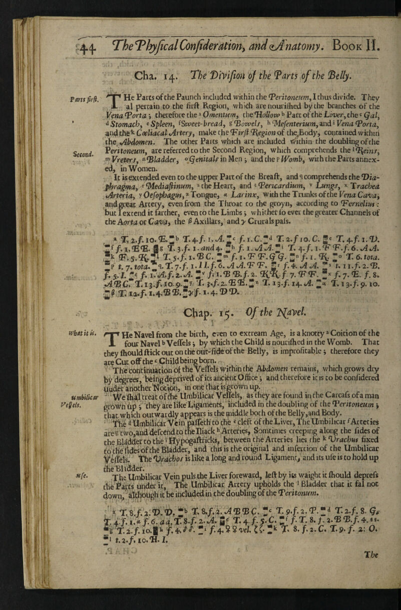 P am fir (i. Second. V* wbatit U, umbUicar Ve^els, ufe. Cha. 14. The'T>iviJion of the ^arts of the ^elly. THe Parts of the Paunch included within the Peritoneum, I thus divide. X hey ai pertain to the firft Region, which are nourirtied by the branches of the Vena Porta *, therefore the Omentum, the Hollow ^ Parc of the Li'ver, the c Qal, ^Stomach, ^Spleen, ^Sweet-bread, sPowelf, ^‘Mefenterium,and ^ Vena Porta, and the ^ Coeliacal Artery, make the Pirji %egion of th^Body, contained within Abdomen. The other Parcs which are included within the doubling of the Veritoneum, are referred to the Second Region, which comprehends the i Q{einf, Vreterj, « Pladder, oQenitalf in Men •, and the p IVomb, with the Parts annex¬ ed, in Women. It isextetjded even to the upper Part of the Breaft, and q comprehends the T>w- phragma,^^ediaftinum, * the Heart, and ^Pericardium, ^ Lungs, ^ Trachea Arteria, y Oefophagm,'^Tougue, * Larinx, withtheTmnksoftheFen^C<^‘i;d, ^andgreat Artery, even from the Throat to the groyn, according to Pernelim: but fexcend it farther, even to the Limbs j whither lo ever the greater Channels of rKo A /»/.kt.yim,■» rfif* ^ Avilinrc v r^rnral« nalc. Chap. 15- Of the TslfbeL THe Navel from the birth, even to cxtream Age, is a knotty Coition of the four Navel ^ Veffels *, by which the Child is nouriftied in the Womb. That theyftiouldftickoutoncheouc-fideofche Belly, is improficable j therefore they are Cut off the c Child being bop. The toncittuation of the Veffels within the Atddw^en remains, which grows dry by d^rees, being deprived of its ancpt Office \ and therefore it is to be confidered tludetanother‘NocV^n, irionethacisgroWnup.  ‘ We fh^'hreat of die UmbUicar Veffels, as they are found in the Carcafs of a man grown 6p i'^'theyare like Ligaments, included in the doubling of tbe Peritoneum j that which outwardly appears is the middle both of the Belly,and Body. Xlie ^ iSmbilicar Vein paffeth to the «cleft of the Liver, T^he Umbiltcar f Acteties are gtwo,and defcend to the Iliack I'Arteries, Somtimes creeping along the fidesof the Bliddet to the 5 Hypogaftficks, between the Arteries lies the ^Vracbm fixed foth^lides of the Bladder, and this is the original and infertion of the UmbUicar V^elfels. tbe %h'acbof is like a long and round Ligament j and its ufe is to hold up the Bhi^der. •The UmbUicar Vein puls the Liver foreward, left by its waighc it fhould deprefs the J^arCs under it. The UmbUicar Artery upholds the i Bladder that it fal not down,^aItbbugh it be included in the doubling of the Peritonum, ' * Z^ T,9.f,2.p.z^ t ♦ jf.’i.* f. 6. aa,% i-f- S' T. 4. /. s. C. f. T. 8. f. 2.‘B m. ?s V.2./.io.g'-f.4.J'‘f'. f.4.SS'w/. tC- 2'‘ X 8. f.i.C. Xs./. a: O. ■1 10, L The