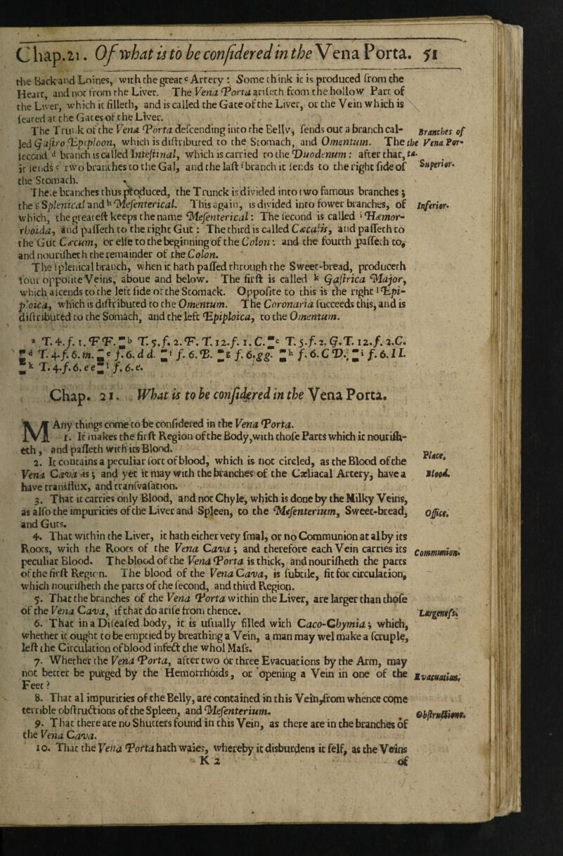 the Back and Loines, with the great Artery : Some think it is produced from the Heart, and not from the Liver. The Vena ^orta ardech from the hollow Parc of the Liver, which ic fillech, and is called the Gate of the Liver, or the Vein which is feared at the Gates of the Liver. The T rUiik of the Vena Tbrta defeending into rhe Bellv, fends out a branch cal* Branches of \edQaftr'o iipiploon, which is diftribured to the Stomach, and Omentum. The the Venafor-* Icccnd ^ branch is called hztejiinal, which is carried to the Duodenum: after that, ta> ir lends two branthes to the Gal, and the laft fbranch it lends to the right fide of Superior* the Stomach. ^ Tlie.e branches thus produced, the Trunck is divided into (wo famous branches j theiSplenicalznd^^efenterical. This again, is divided into fower branches, of inferior* which, chegteateft keeps the name ^efenterical: Thelecond is called rhoidd, and palfeth tci the right Gut; The third is called Catcalis, and palTeth to the Gut Cercum, or elle to the beginning of the Colon \ and the fourth palTcth to, and nourifhet h the remainder of the Colon. The iplenical branch, when ic hath palled through the Sweet-bread, producerh four oppoiite Veins, aboue and below. The firft is called ^ Qajirica which a Icends to the left fide oi the Stomack. Oppofite to this is the right i p'.oicd, which is dtflributed to the Omentum. The Coronaria fucceeds this, and is didributed to the Somach, and the left‘Epijj/oiw, to thQ Omentum. ( * T. 4./. I.‘F‘F. T. y.f. 2.^. T, 12./. I. C.T.j./. 2. ^.T. 12./. 2.C. ; ■> T. 4./. 6. m.; c /. 6. d d.: ‘7.6. •£.; * f. 6.s£ ; 7- 6. c ; 7.6.11- T.4./.6.ee:i /.6.f. ' t Chap. 21. What is to he mijlt^red in the Vena Porca. MAny things crane to be confidered in the Vena ^orta. t. If makes the firft Region of the Body,with chofe Parts which ic nourilh- tth, a nd pafieth with its Blond. 2. It contains a peculiar fort of blood, which is not circled, as the Blood ofrhe Vena Ca*vaAS‘, an<^ yet it may with the branches of the Cacliacal Artery, have a have transflux, and cranfvafacion. 3. That ic carries only Blood, and not Chyle, which is done by the Milky Veins, as alfo the impurities ofche Liver and Spleen, to the ^efenterium. Sweet-bread, and Guts, 4. That within the Liver, it hath either very final, or no Communion at al by its Roots, with rhe Roots of the Vena Cava’, and therefore each Vein carries its peculiar Blood, The blood of the Vena ^orta is thick, andnouriflieth the pacts of the firft Regirn. The blood ofche Vena Cava, is fubcile, fit for circulation, whicii nourifliech the parts of the fecond, and third Region. 5. That the branches of t\\eVena within the Liver, are larger chan thofe of the Vena Cava, if chat do acife from thence. 6. That in a Dileafed body, ic is ufually filled with Caco-Chymia’, which, whether it ought to be emptied by breathing a Vein, a man may wel make a fauple, left the Circulation of blood infeft the whol Mafs. 7. Whether the Vena ^orta, after two or three Evacuations by the Arm, may not beccec be purged by the Hemorrhoids, or opening a Vein in one of the Feet ? 8. That al impurities of the Belly, are contained in this Veih/rom whence conie terrible obflruftions ofche Spleen, and ‘Mefenterium, 9. That there are no Shutters found in this Vein, as there are in the branches of the Vena Cava. 10. That the Fewiz <Portj hath waies, whereby ic disburdens it felf, as the Veins K 2 of T?lace, Mtood, \ ■ Officf, Commmm* Largenofsi Evatmioiti GbflritjlSim*