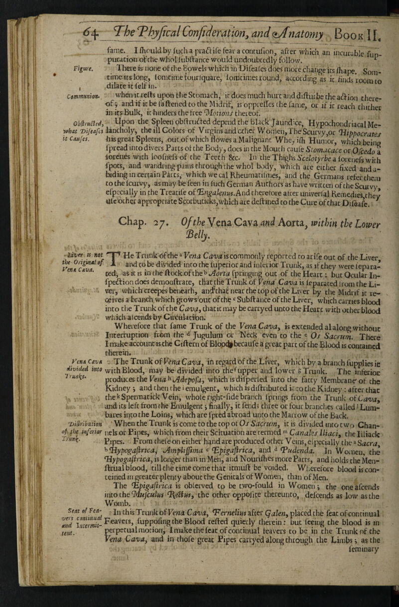 fame. I flioiild by (uch a praftife fear a contuHon, after which an incurable fun- puracionofcbewhol lubftance would undoubtedly follow. ^ Vlgim. There is none of the Bowels which in Difeales does more change its /hape. Sora- time its long, lomcime touriquare, iomtimes round, according as it finds room to , dilate it i'elf in. Communion.. when it refts upon the Stomach, it does much hurt and difturbe the ad-ion there¬ of j andifitbefaftenedtotheMidrif, is opprelfes the fame, or if it reach thither in its Bulk, it hinders the free thereof.  Oblimacd, Upon the Spleen obflruded depend the Black Jaundice, Hypochondriacal Me- what Difeafcs lancholy, the ill Colors of Virgins and ether Women,ThdScurvy,or Hippocrates h Caufes, his great Spleens, out of which Howes a Malignant Whey idi Humor, which being fpread into divers Parts ol the Body, does ui the Moutii caufe Stomacace or Ofeedo a iorenes with ioofnefsof the Teeth See. In the Thighs 5'ce/oryrhe a forenefs with fpocs, and wandring pains through the whol body, which are either fixed and a- biding in certain Parcs, which we cal Rheumacifmes, and the Germans refer them to the feurvy, as may be feen in fuch German Authors as have written of the Scurvy efpecially in the Treacife ofHn^aknm.And therefore after univerlqj Remedies they Ufe ocher appropriate Scorbuticks,which are deftined to the Cure of chat Difea4 ^ Chap. 27, Of the Cava and Aorta^ tPtthin the Lower Selly, ^ ~Uier IS not He Trunk-Of the»Vena Ca'va is commonly reported to arife out of the Liver the Origuid of 1 j-q divided into the liipcrior and inferior Trunk, as if they were iepara- enn avci. -j. the Rock of KAorta fpringing out of the Heart; but Ocular In- fpe£f ion does demooftrace, that the Trunk of Vsna Cava is ieparaced irom the Li¬ ver, which creepes beneath, and'chai: near the cop of the Liver by the Midrif it re¬ ceives a branch which grows but of ch^ Subftance of the Liver, which carries blood into die T runk of the Cava, that it may be carryed unco the Heart with ocher blood which alcends by Circulatibn. Wherefore that fame Trunk of the Vena Cava^ is extended alalong wichouc Interruption fr6m the ^ Jugulura or Neck even to the e Qj Sacrum. There I make account is the Ciftern of Blopdi^becaufe a great part of the Blood is contained therein. ymxcavn . The Trunk of in regard of the Liver, which by a branch fupplies in divided into vvichBlood, may be divided into che^upper and lower S Trunk. The inferior Trunlis. produces the Vena^tAdepofa, which isdifperled into the fatty Membrane of the Kidney *, and then the i emulgent, which isdiftribuced into the Kidney: after that , ‘ the ^^Spermatick Vein, whole righc-fide branch Iprings from the Trunk ot'Cava^ and its left from the Emulgent •, finally, it fends three or four branches called J Lum- bares into the Loins, which are fpred abroad unco the Marrow of the Back. Diliribution ' When the Trunk is come to the top of 0/ Sacrum^ it is divided into two Chan- «tf the inferior uds or Pipes, which from their Scituation are termed Canales Iliad, the liliack Trunk. Pipes. From thefe on either hand are produced other Veins, eipecially the ^ Sacra ^Hypogafrica^ Amplifftma c ^pigaflrica^ and <1 Hudenda. In Women, the Hypogaftrica, is longer than in Men, and Nourifhes more Parts, and holds the Men- ftrual blood, till the time come that itmuft be voided. Wherefore blood is con- teined in greater plenty about the Genitals of Women, than of Men. The Hpigaftrica is oblerved to be cwo-fould in Women j the one afeends into the‘Mufculu^ ^eUus, the other oppofipe thereunto, defeends as low as the Womb. In this T runk of Cava, Hernelim after Qalen, placed the feat ofconcinual Feavets, fuppofing the Blood refted quietly therein; but feeing the blood is in perpetual motion, I make the feat ofconcinual feavers to be in the Trunk of the Vena Cava, and in thofe great Pipes carrye'd along through the Limbs j as the fem inary ^eat of tca¬ vers cmtinual and Intermit- tent.