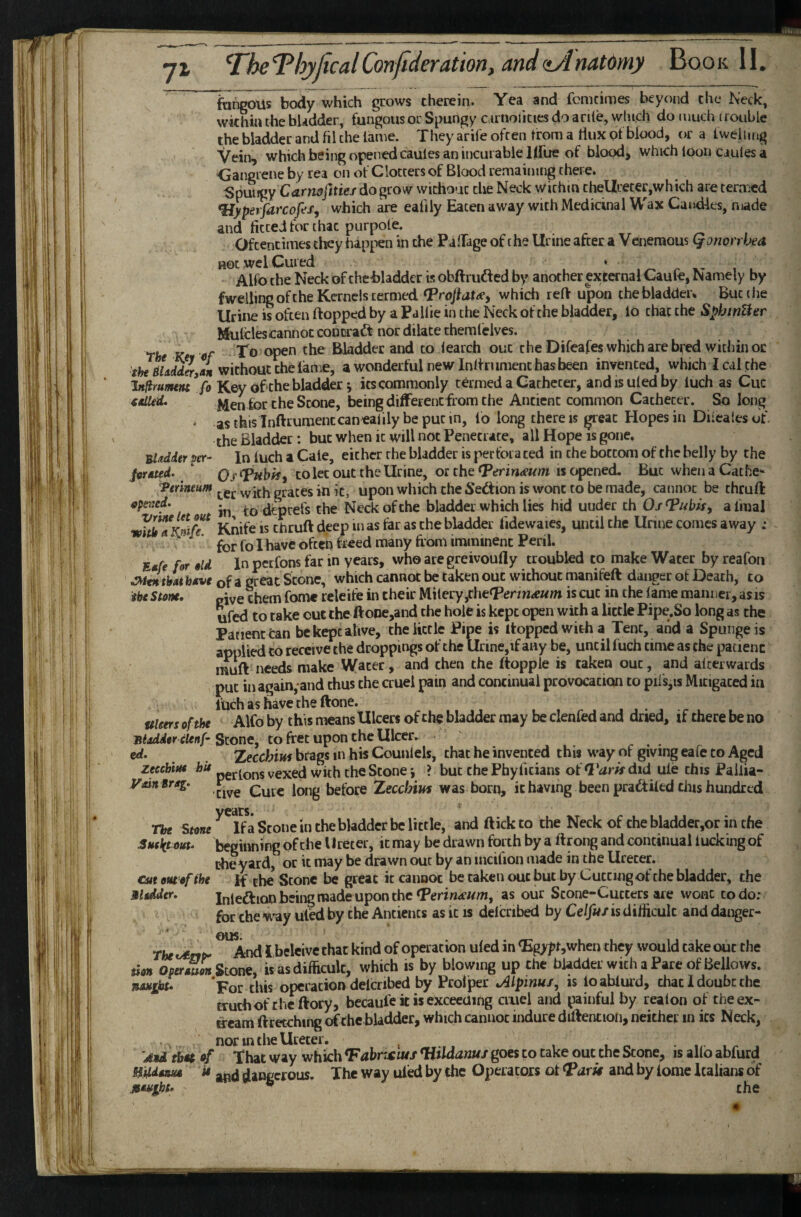 V Shgoils body which grows therein. Yea and fcnicimes beyond the Neck, within the bladder, fungous or Spungy c iriiolicies do ante, winch do much (rouble the bladder and fil the lame. They arile often from a flux of blood, or a Iweiimg Vein, which being opened caules an incurable llfue of blood, which loon Ciules a Oangiene by rea on of Clotters of Blood remaining there. Spungy C<arn0j)tte/ do grow without the Neck within thellreter,which are termed *Hypeifarcofes, which are eafily Eaten away with Medicinal Wax CantUcs, made and fitted for that purpole. Oftentimes they happen in the PalTage of the Urine after a Venemous Qonorrhea not wel Cured * r i l Alfo the Neck of the bladder is obftrufted by another external Caufe, Namely by fwellingofthe Kernels termed ^rojfau, which relV upon the bladder* But the Urine is often flopped by a Pallie in the Neck of the bladder, lo chat the SphmUer Mulclescannot concraft nor dilate cherafclves. Tfc Ke Kf To open the Bladder and to learch out the Difeafes which are b^ed within or fJ!« without the lame, a wonderful new Inllriiraenc has been invented, which I cal the Inpumnt* fo Key of the bladder j its commonly termed a Catheter, andisuledby luch as Cue xitUed. lor the Scone, being different from the Ancient common Catheter. So long ' asthis lnflrumentcanealilybepucin, lo long there is great Hopes in Dilealesof. the Bladder: but when it will not Penetrate, all Hope is gone. Bladder per- In luch a Cale, either the bladder is petfoi a ted in the bottom of the belly by the Os^Tnbh^ colec out the Urine, o£ the Terin^um isc^ned. But whenaCathe** Verineum grates in it, upon which the Section is wont to be made, cannot be thruft operned. to deptefs the Neck of the bladder which lies hid under ch Os^ubis, a final Knife is chrufl deep in as far as the bladder fidewaies, until the Urine comes away .* for fo I have often freed many from imminent Peril. E«/e for old In perfons far in years, who are greivoufly troubled to make Water by reafon ^^tntbAi hove of a great Scone, which cannot be taken out without manifeft danger of Death, to the Stone, give them fome releite in their Milery ,che<Perm^«in is cut in the lame manner, as is ufed to take out the ftooe,and the hole is kept open with a little Pipe.So long as the Patient Can be kept alive, theiictle Pipe is Hopped with a Tent, and a Spungeis applied to receive the droppings of the Urine,if any be, until fuch time as the patient nuift needs make Water, and then the ftoppie is taken out, and afterwards put in again, and thus the cruel pain and continual provocation to pils,is Mitigated in luch as have the ftone. uieers of the Alfo by this means Ulcers of the bladder may be clenfed and dried, if there be no Bladder (tenf Stone, to fret upon the Ulcer.^ ^ • ed, Xecchius brags in his Counlels, chat he invented this way of giving eafe to Aged zecebtH* pgf(ons vexed with the Scone i ? but chePhy fitians oi: did ule this Paiiia- yain Brag. before Zecchim was born, it having been pradfiled this hundred years. The Stone If a Scone in the bladder be little, and ftick to the Neck of the bladder,or in the SHflctout. beginning of the Ureter, it may be drawn forth by a ftrong and continual lucking of the yard, or it may be drawn out by an incifion made in the Ureter. cut omofihe if the Scone be great it cannot be taken out but by Cutting of the bladder, the Udder, iniedion being made upon theas our Stone-Cutters are wont codo; for chewayUled by the Ancients as it is delcribed by Ce/J«/is difficult and danger- ous the c^CTP- And i belcive that kind of operation uled in <Eg>jJt,when they would cake out the uon Operoum is as difficult, which is by blowing up the bladder with a Pare of Bellows. nauiht, 'For this operation delcribed by Prolper Mpinux, is loabliud, chat I doubt the truth oft he ftory, becaufe it is exceeding cruel and painful by realon of theex- efeam ftretching of the bladder, which cannot indure diftentioii, neither in its Neck, . nor in the Ureter. , • ^ . And tbei of That way which Tahrxtus Hildanuj goes to take out the Scone, is alio abfurd H'lMamee it dangerous. The way uled by the Operators of and by lome Italians of Moutht, ® the