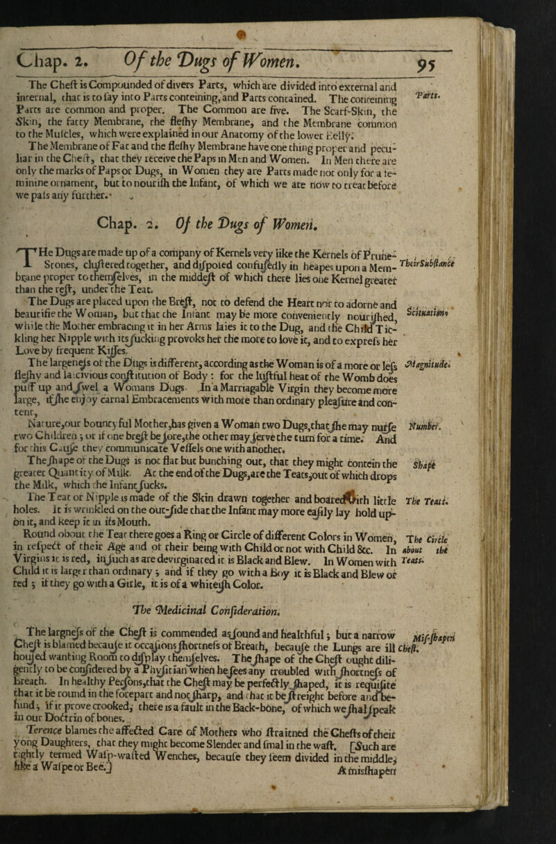 95 The Cheft is Compounded of divers Parcs, which are divided into external and internal, chat is to fay into Parts conteining, and Parcs contained. The conreining Parcs are common and proper. The Common are five. The ScarhSkm, the Skin, the fatty Membrane, rhe flefhy Membrane, and the Membrane common to the Mulcles, which were explained in our Anatomy of the lower Eelly; The Membrane of Fat and the flefhy Membrane have one thing proper and pecu¬ liar in the Ched, that they receive the Paps in Men and Women. In Men there are only the marks of Paps or Dugs, in Women they are Parts made not only for a fe¬ minine oiriamenr, but to nourifh the Infant, of which we are now to treat before we pals any further.* He Dugs are made up of a company of Kernels very like the Kernels of I^ruhe- ; ,' ' A Stones, cMered together, anddifpoied confu/edlyin heapesuponaMem- bcane proper tothen^lves, in the midd^ of which there lies oiie Kernel greater than the re(f, under the Teat. The Dugs are placed upon rhe BreJI, not to defend the Heart nor to adorne and -, . beaucifie the Woman, but chat the Infant may b’e more conveniently noiiri/hed ^^*'*^*^* while the Mother embracing it in her Arms laies it to the Dug, and the Child Tic¬ kling her Nipple with it^ucking provoks her the more to love it, and to exprefs her Love by frequent K^es. The largen^s of the Dtigs isdiflerenr, according asthei Woman is of a more or lejs fl^y and lascivious co^itution of Body : for the lii^ful heat of rhe Womb does puif up andjwel a Womans Dugs In aMarriagable Virgin they become more large, itjhe enjoy carnal Embracements with more than ordinary pleafurc and cdn- tenr, Nature,6ur bouncyful Mother,has given a Womah two Dugs,thatjhe may nu^e dumber, two Childien j or if one bre^ b^ore,che ocher mayJerve the turn for a time. And for this CuUje they communicate Veflels one with another, Thejhape of the DugS is not flat but bunching out, that they might concein the greater Quantity of Milk. Ac the end dfche Dugs,are the TeacsjOdc of which drops the Milk, which the Infancjucks. The Teat or Nipple is made of the Skin drawn together and boatec^lirh litrle The TeatL holes. It is wrinkled on the outride that the Infant may more e^ily lay hold ut^ onic, and keep it in ifs Mouth. . . ^ Round obouc the Tear there goes a King or Circle of difiTerent Colors in Women the Ciriie in lefpedl of their Age and of rheir being with Child or not with Child &c. In tibout thi Virgins it is red, injuch as are devirginaced it is Black and Blew. In Women with Child it is largtr than ordinary j and if they go with a Boy it is Black and Blew of ted j if they go with a Git le, it is of a white^Jh Color. Hje 'Medicinal Cohjideratibn* The largn^s of the Cfa^ is commended abound and healthful; but a narrow mApd 'kpfr tc KIji m^*/4 A irI_Z'. .i_t_• .i ^ * o ^ ^ uiiM AiuaiLiilUi y wut d ijaii.uw mil 1^ is blamed becai^e It Gcc^ionsjhdrtnefs of Breath, becaiMe the Lungs are illcfe/?. ^ed wanting Room to d^play c henjelves. TheJhape of the ChefI ought dili- icly to becon/idered by a Ph^ician when heTeesany troubled with fhorcnefs of Ch^ is blamed becai^e it occ^ionsJhortnefs of Breath, becaiMe the Lun^ hoy ed wanting Room to d^play chenTelves. Thejhape of the Ch^ ouc are ill cfe/?. gently to be con/idered by a Phj^ician when hejeesany troubled withjhorcnefs of breath. In healthy PeJons,that the Chyi may be perfeftiyjhaped, it is requifite that it be round in the forepart and noQharp, and that it beftreighc before aadbe- Hindi if it prove crooked,* there is a fault in the Back-bone, Of which we fhal/peak in our Doftrin of bones. Terence blames rhe afFefted Care of Mothers who ftraicned theCheflso^’chek yong Daughters, that they might become Slender and final in the wafl. [Such are tightly termed Walp-wafted Wenches, becaufe cheyfeem divided in the middle^ hfcearWalpebrBeeVJ AtoBfhaBtn