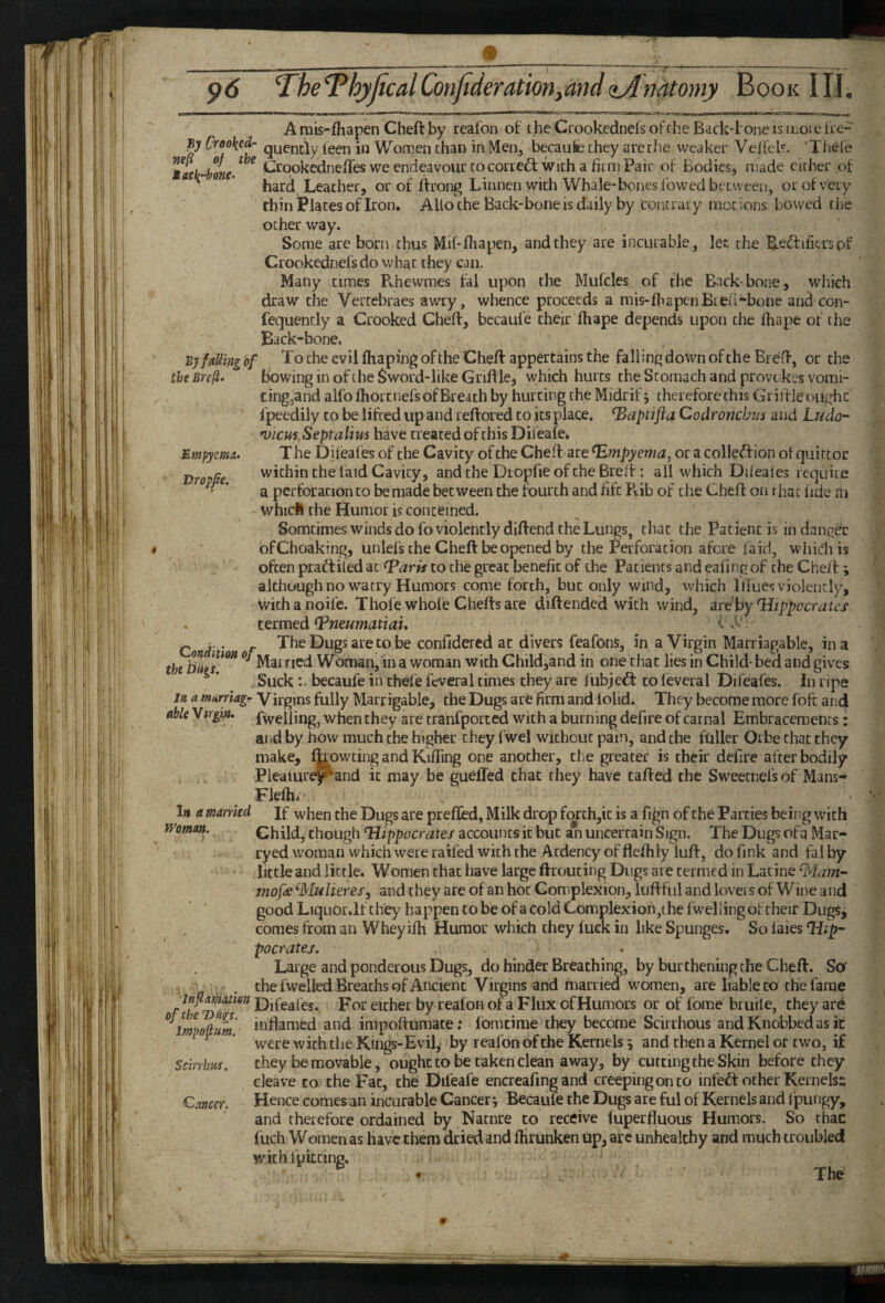 Empyema. Dropfie. A rais-fhapen Cheft by realon of the Crookednefs of che Back-tone is inoie fie-” By Crooked- quencly teen in Women chan in Men, becaufe chey areche weaker Velfek. 'Thel'e taek-bme. ^ ^ ikirookednefTes we endeavour to correft with a firm Pair of Bodies, made cither of ' ’ hard Leather, or of ftrong Liiinen with Whale-bones lowed between, or of very thin Places of Iron. AUo che Back-bone is daily by contrary motions bowed the ocher way. Some are born thus Mif-ltiapen, and they are incurable, let the B.ed:ifitrspf Crookednefs do what they can. Many times Rhewmes fal upon the Mulcles of the Back bone, wlrich draw che Vertebraes awry, whence proceeds a mis-fiiEpenBieri-bone and con- fequencly a Crooked Cheft, becaufe their ftiape depends upon che fhape of the Back-bone. By faUing'of To che evil fliapingofthe Cheft appertains the falling down of the Breft, or the theBrefi. bowing in of the $word-like Griftle, which hurts che Stomach and provi;kcs vomi¬ ting,and alfoftiorcnefs of Breach by hurting the Midriff therefore this Griiileougiic fpeedily to be lifted up and reftored to its place, ^aptifla Codroncbus and Ludo-' *uicm.Septalim have treated of this Difeale^ T he Difeafes of the Cavity of the Cheft are Empyema, or a colleftion ot quittoc within che laid Cavity, and the Diopfie of che Brelf: all which Dileales require a perforation to be made between the fourth and fife Rib of che Cheft on that lide m whicll the Humor is concerned. Somtimes winds do fo violently diftend the Lungs, chat the Patient is in dangdc bfChoaking, unlefs che Cheft be opened by the Perforation afere laid, which is often praftiled at ^arh to the great benefit of the Patients and eafingof che Cheft ; alchoughnowatry Humors come forth, but only wind, which lllues violently, wichanoife. Thofe whole Chefts are diftendeci with wind, art by Hippocrates' termed Vneumatiau < ■ Q i-. f TheDugsarecobe confidered at divers feafons, in a Virgin Marriagable, in a the Mairicd Woman,'in a woman with Child,and in one chat lies in Child- bed and gives Suck becaufe in thefe fcveral times chey are fubjeft to feveral Dii'eafes. in ripe j» <2 wai-me;-Virgins fully Marrigable, the Dugs are firm and lolid. They become more loft and able Virgin. Rveliing, when they are tranfporced with a burning defire of carnal Embracemencs: aiid by how much che higher they fwel without pain, and che fuller Orbe chat they make, IRowting and Kifting one another, che greater is their defire after bodily Pleaiure^and it may be gueffed that they have tafted the Sweetnels of Mans- Flefti. In a married If when the Dugs are prefled. Milk drop forch,ic is a fign of the Parties beii^g with Woman. Child, chough Hippocrates accounts it but an uncertain Sign. The Dugs ofq Mar- ryed woman which were raifed with the Ardency of flefhly luft, do fink and fal by little and little. Women that have large ftrouting Dugs are termed in Latine 9tlam- mofre ^Mulieres, and they are of an hoc Complexion, luftful and lovers of Wine and good Liquor.lf they happen to be of a cold Complexion ,i he fwel ling of their DugSj comes from an Wheyilh Humor which chey luck in like Spunges. So laies Hip¬ pocrates. Large and ponderous Dugs, do hinder Breaching, by burthening the Cheft. So’ che fwelled Breaths of Ancient Virgins and married women, are liable to the fame in^matien Djfe^fey, por either by realon of a Flux of Humors or of fome bruile, they are oj t e igs. impoftumate; Ibmtime they become Scirrhous and Knobbed as it were with die Kmgs-Evil,' by reafon of che Kernels j and then a Kernel of two, if chey be movable j ought to be taken clean away, by cutting the Skin before they cleave to the Fat, che Difeafe encreafing and creeping on to infed: other Kernels^ Hence comes an incurable Cancer*, Becaule the Dugs are ful of Kernels and I'pungy, and therefore ordained by Nacnre to receive luperfluous Humors. So chac fuch Women as have them dried and Ihrunken Up, are unhealthy and much troubled with fpkeing. The impopim. Scirrhus. C.T.ncer. I