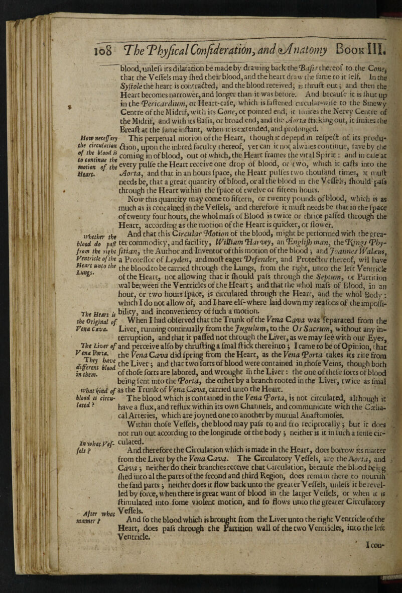 ^blood, unlefs Its dilatation be made by drawing back Che‘Biljirchereof to the Cone^ chat the Veffels may fhed their blood, and the heart draw the lame to It icif. In the the heart is contracted, and the blood received, is thruft out; and then the Heart becomes narrower, and longer than it was betore. And becaule it is Ihuc up in the or Heart-cale, which istaflened circular-wile to the Sinewy Centre oftheMidrif, with its Cdwe, or pointed end, it imices the Nervy Centre of the Midrif, and with its Balls, or broad end, and the Aorta iticking out, it Ihiiies the Bread: at the lame inftanc, when it is extended, and prolonged. Hownecefary This perpetual motion of the Heart, chough it depend in refpeCt of its produ* the circulation Ction, upon the inbred faculty thereof, yet can it not alwaies continue, lave by the ucminue^the inofblood, out of which, the Heart frames the vital Spirit: and in caleat motion every pulle the Heart receive one drop of blood, or two, which it caffs into the Heart. Aorta, and that in an hours fpace, the Heart pull'escwo thoufand times, it muft needs be, that a great quantity of blood, or al the blood in the VefTels, fhould pafs through the Heart within the fpace of twelve or fifteen hours. Now this quantity may come to fifteen, or twenty pounds of blood, which is as much as is contained in the VelTels, and therefore it muft needs be that in the fpace of twenty four hours, the whol mafs of Blood is twice or thrice palfed through the Heart, according as the motion of the Heart is quicker, or flower. whether the Circular Motion of the blood, might be performed with the grea- blood do paf^ ter commodity, and facility, William Harvey, an Hnglifl) man, theT^iw^/ pom the riirht fitian, the Author and Inventor of this motion of the blood j and Joannes IVaUm, yentricleo/ihe aPwtdTorofLeyden, and mod eagec defender, and Protedf or thereof, wil have Heart unto the the blood to be carried through the Lungs, from the right, unto the left Ventricle of the Heart, not allowing that it fhould pals through the Septum, oi Partition wal between the Ventricles of the Heart; and chat the whol mafs of Blood, in an hour, or two hours fpace, is circulated through the Heart, and the whol Body : which I do not allow of, and Ihave elf-where laid down my reafons of the impoffi- The Heart is bility, and inconveniency of luch a motion. the Original of When I had obferved that the Trunk of the Vena Ca'va was feparated from the Vena Cava. Liver, running continually from the Jugulurn, to the Os Sacrum, w ichout any in¬ terruption, and that it paffed not through the Liver, as we may fee with our Eyes, The Liver of and perceive alfo by thriifting a final ftick thereintoI came to be of Opinion, rhac the Vena Cava did Idling dom the Heart, as the takes its rile from diferent and that two forts of blood were contained in thofe Veins, though both intern. of thofe forts are labored, and wrought in the Liver: the one of thefe forts of blood being fent into the Horta, the other by a branch rooted in chp Liver, twice as Imal what kind of as the Trunk of Venapava, carried unto the Heart. blood IS circu- The blood which is contained in the Vena (Porta, is not circulated, although it lated ? jjjye g flux, and reflux within its own Channels, and communicate with the Corlia- cal Arteries, which are joyned one to another by mutual Anaftomofes. Within thofe VelTels, the blood may pafs to and fro reciprocally j but it does not run out according to the longitude ot the body j neither is it in luch a lerile cir- inwhatVef- culated. fels ? And therefore the Circulation which is made in the Heart, does borrow its matter from the Liver by the Vena Cava. The Circulatory Veffels, are the Aorta, and Cava *, neither do their branches receive that Circulation, becaufe the bluoJ being fliedincoaltheparcsofthefecondandthirdRegion, does remain there to nounlh the faid parts j neither does it flow back unto the greater Veflels, unlels icberevel- led by force, when there is great want of blood in the larger Veflels, or when it is ftimulaced into fome violent motion, and fo flows unco the greater Circulatory After what ^fl^i^* mamer} And fo the blood whkh is brought from the Liver unto the right Ventricle of the Heart, does pafs through the Partition wall of the two Ventricles, into the left Ventricle. Icon-