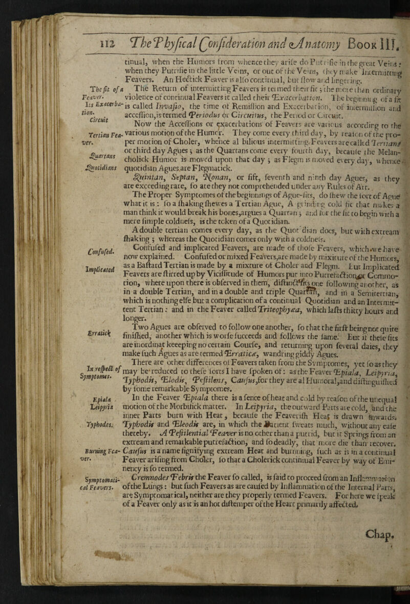 tinual, when rhe Hunjors from whence they ariie doPiiCriBe in (he great Veins: when they Pucrifie in the little Veins, or out of the Veins, tht y make internjucing Feavers. An He^tick Feaver is alfo continual, but flow and lingering. The fit of a The Return of intermitting Feavers is tei med their fit fthe nicie than ordinary reaver. violence of continual Feavers it ca lied their TLxacerhation. 1 he beginniijg of a fk Its Exticeiba-i^ called In'vafto, the time of Remiflion and Execeibation, of iniermulion and non. _ acccfTion.is termed fPeriodus (l)r Circuum. the Period or Circuit. Nov/ the Acceflions or exacerbations' of Feavers are various according to the 'Tertian Fea- various motion of the Humor. They come every third day, by realon of the pro- vcr. per motion of Choler, whence al bilicus'intermitting.Feaversarecaikd or third day Agi|es i as the Quartans come every fourth day, becaule the Melan- ^artans ^holick Humor is anoved upon that day j asFlegm is moved every day, whence- ^otidians quotidian Agues.are Flegmatick. ^imtariy Septan, ^onan, or fife, feventh and ninth day Agues, as they are exceeding rare, fo ate they not comprehended under a«y Rules of Art. The Proper Symptomesofthe beginnings of Ague-fits, dofhew^ the lore of Ague what it is; fo a fhakingfhewes a Tertian Ague, A grinrling cold fit that makes a man think it w^ould break his bones,argues a Quartan j and lor the fit to begin with a mere fimple cold nels, is the token of a Quotidian. A double tertian comes every day, as the Quot’dian docs, but with extream fhaking 5 whereas the Quotidian comes only with a coldnels. Confufed and implicated Feavers, are made of thofe Feavers, which.vve have now explained. Confufed or mixed Feavers,are made by mixicure of the Humors Implicated ^ Baftard Tertian is made by a mixture ot Choler and Flegm. but Implicated ^ Feavers are ftirred up by Viciflitude of Humors pur into Putrefaftionjca Commo¬ tion, where upon there is obferved in them, diftuift^s one following another, as in a double Tertian, and in a double and triple Quar^i, and iii a Semirertian which is nothing elfe but a complication of a continual Quotidian and an Intermit¬ tent Tertian: and in cheFeaver calkdTriteophyaa, whichlaftsthitty hours and longer. Two Agues are obferved to follow one another, fo that the firft being not quire finiflred, another which is worfefucceeds and follows the lame. Eut if thele fits Confufed. Erratick ver are inordinackeeeping no certain Courfe, and returning upon feveral daies, they make fuch Agues as are termed ^rraticae, wandring giddy Agues. ^ ' There are other difFcrences of Feavers taken from the Svmptomes, yet fo as they Inre^eSief be* reduced to thefe fortsi have fpokenof: as the Feaver Leipyna ymptomes. ^lodk^ ^eftilens, Canfusy^oi they are al HumoraI,and diflinguifhed by Ibme remarkable Symptomes. In the Feaver ^pjala there is a fence of heat and cold by reafon of the unequal motion oftheMorbifick matter. In the outward Parts are cold, and the inner Parts burn with Heat, becaule the Fcavenfh Heaf is drawn fnwaids. Typhodis and ^Jeodk are, in which che^iiatient Iweats much, without any eale thereby. A (Pefiilential Fean^er is no other chan a putrid, but it Springs from an extream and remarkable putrefad^ion, and fo deadly, that mor e die than recover. BurningFca- Caufus is a name hgnifying extream Heat and burnning, fuch as is in a continual Feaver arifing from Choler, fo that a Cholerick continmal Feaver by way of Emi- nency is fo termed. Cremnodef^ebrk the Feaver fo called, is faid to proceed from an Inflcmmss^gn of the Lungs: but fuch Feavers as are cauled by Inflammation of the Internal Parrs, are Symptomarical, neither are they properly termed Feavers. For here we Ipeak of a Feaver only as it is an hoc diftemper of the Heart primarily affefted. Epiala Leipyria Typhodes. SymptoMati cal Feavers.