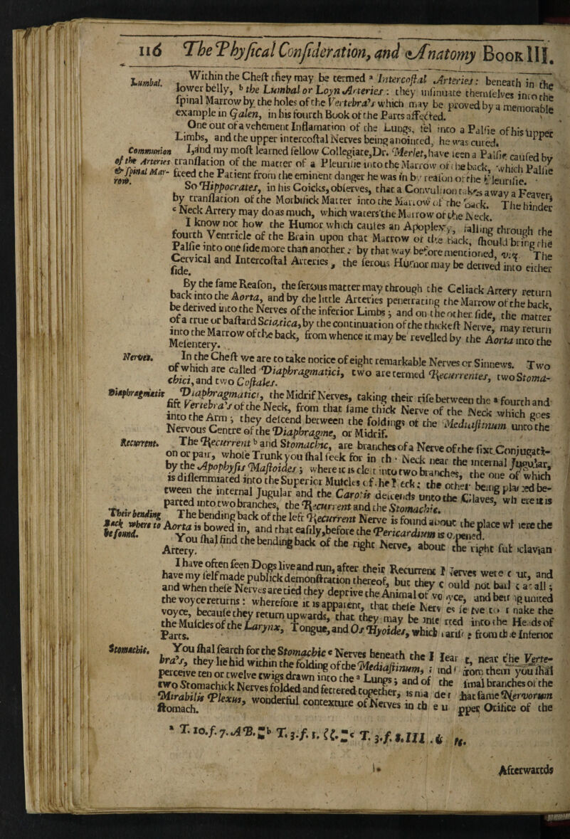 T^heThjjtcalConfilcration, and iatomy %oQKIII, lumbal. Communion Within the Cheft they may be termed »'Intercnflal Arteries: beneath in rfc-V lower belly, b tbe Lumbal or Loyn Arteries: they mrinuate theriUelves into rS  fpmal Marrow by the holes of the Vertebras which may be proved by q memorahu example in Qakn, in his fourth Book of the Parcs aiTcded. ^ memorable ^ One out of a vehement Inflamar ion of the Lun^s, tbl into a Palhe ofhisfinnpr ' Limbs, and the upper intercoftal Nerves bein^ anointed, he w'as cured. ^ ^ ■ , . -.. Mnd my rnoft learned fellow Gollegiace,Dr. 'Mer/et,have leen a Palfie caufed bv ' matrer of a Pieunlie into the Marrow of .he back which Piir^ M«. fcerf the Patient from the eminent danger he was fn by tealbn ot'rhe ajeunfe ' bo Hippocrates, m his Coicks, obferves, that a Convuh ion rak^-s a wav a of the Morbihck Matter into the Mairow’ <;f rhe oack Tlie hinH ^I^ckArtery may doasmuch, vvhichwaters'the Marrow of the Neck. ^ I know not how the Humor whiCh caiites an AponleVv railing u u fourth Ventricle of the Brain upon that Mattow S'Ihe Lkf SS .t Palfieintoraiefidemorethananothet.- by that way before mentiot.ed ®The c«v.cal and Intercoftal Atter.es, the ferous Humor may be dertvedTn^a etdter EythefameReafon, the feraus matter may through the Celiack Arterv rernm ' , back into the Aerw and by the little Arteries penetrating theMarrowofcheback U derived aito the Nerves ofthe inferior Limbs ■ andon the other fidrthe mat « ■ Mefente^!''^ ‘'y Aorta into the ■, „fl?>,''’u‘''’'*^,Ta^JS'°?'‘®™'“°^®‘B'’'™“'“WeNervescrSinnew$ Two • *4- -“s . The ‘Recurrent b and Stomaclac, are branches of a Nerve of rhe fisir Oini.,e,r« ' on or pair, whole Trunk you (hal feek for in th • Neck near the mr« n . i ^ the .Apophyfij <MafioiL} where it is tie t into two braSh«^ r h^l?! n’ isd.flemm«tedintoiheSupericrMutcl«<.f.heI wk- tbe™^ ^■6*'' aboucT-:J,t ful .clavian ^ 'CE ’Z! “• r' andwhenthefcNervesateticdthevdeoriveVheAni^ 1 « at all; ' thevoycereturns: wherefek isSm tatZe ' voyce, becaufe they return uDwarHcrhai- ^ u ic cve to r nake the irXr'tS^l‘iehid^hm?fe”^^ ? 5. ““ Iiatfame-btereairien , ftomaclu ’ contexture of Nerves in tb e u ppec Otifc of the Hecment* Their bendi}^ itomebit. ft- Afcecwaccds