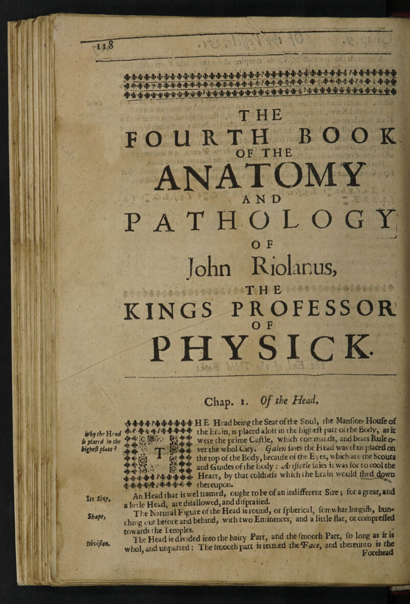 thr Ufui ttpLutd in the bighell pUu ? ,1 1m Siv» Shape) Vivifitnt fch :'' THE F OUR T H B O O K OF THE , and -'. ■ pat H O L O G T, O F John Riolanus, KING S P R* O F E S S O R 1 O F PHYSICK Chap. I. Of the Head. Head beinp the Sear of the Soulj the Manfion-Houfeof the'tr^ ' ... - - - - w.w xTuin, IS placed alott in the higheft part ol the Body, asic were the prime Caftle, Ivhich corrmaiids, and bears Rule o- rp ver the whol City* ^^/en fa«es the Head was thus placed on the top ofthe Body, becauleoftheE^es, which are the Scouts Wit. and Guides of the body: i/4rii^et/elaies it was for to cool the Heart, by chatcoldnefs which the brain would fliedjgwn thereupon. An Head that is wel trained, ought robe ofanindifFerent Size; for a great, and ihrtle Head, are dilallowed, and difprailed. . The Narural Figure ofthe Head IS round, orfplierical, fcmnhatlongilh, bun- ihiiie out betore and behind, with two Eminences, and a little flat, orcompteffed The Head*'U divided into the hairy Part, and thefmooth Part, fo long as it is whol, and unparted: The imooth part is termed the<F<ice, and thereunto is ite