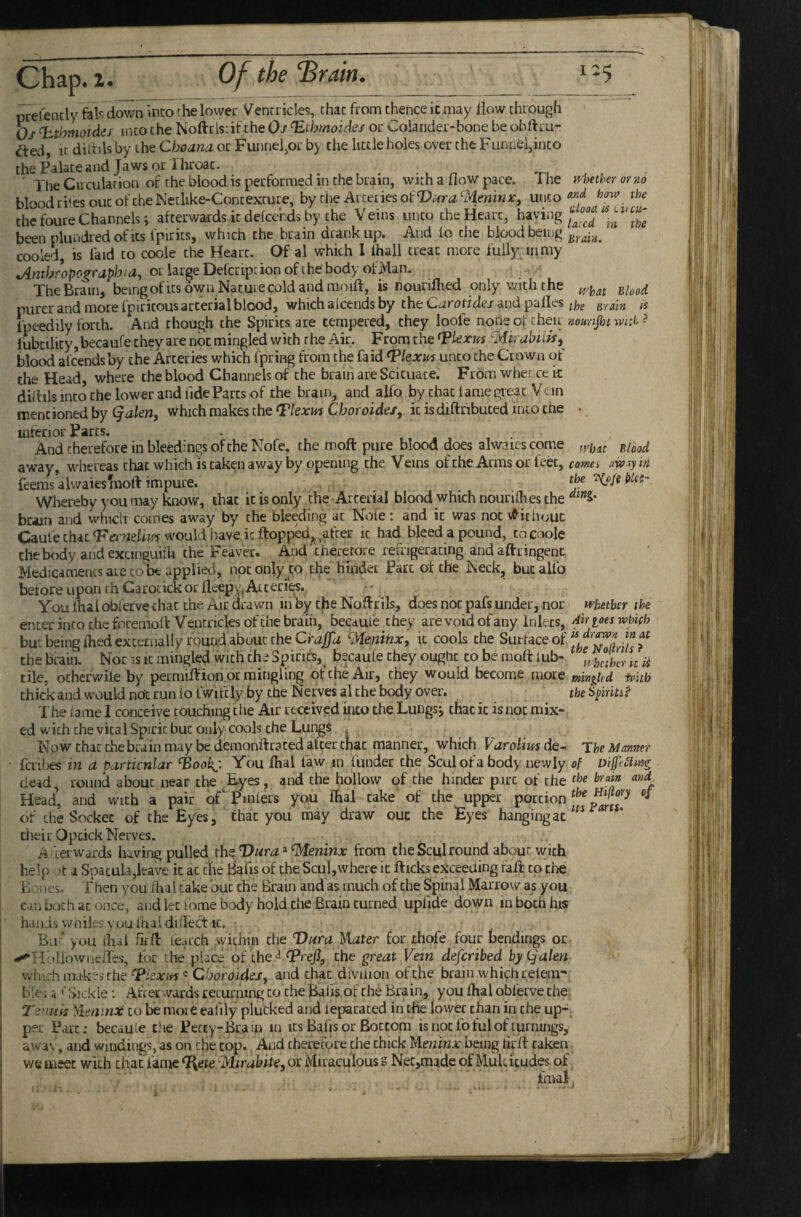 .Chap. !• 0/ the ‘Brairh prefencly fals down into the lower Venrricles, that from thence ic may llow through Oj ^thmoides into the Noftr ls;if the Oj ^ihmoides or Colander-bone be obftru- dted. It diitils by the Choana. or Funnel,or b> die little holes over the Funnel,into thePalateand Jaws or Throat. ' The Ciicularion of the blood is performed in the brain, with a flow pace. The }v\>ether ot no blood riles out of the Netiike-Contexture, by zhe Av:cLiesoiVi4ra'-Mmirix, unco how the^ the foure Channels i afterwards it delcerds by the Veins unto the Heart, having been plundredofics fpirits, which the brain drank up. And io the blood being cooled, is laid to coole the Heart. Of al which 1 fhall treat more fully in my ^mbropographia, oL largeDefcriptionofthe body ofMam The Brain, beingofitsowri Naturecoldandmoifl:, is nouriflied only with the purer and more fpiricous arterial blood, which aicends by the Carotidej and pafles the Brain is fpeedily forth. And though the Spirits are tempered, they loofe none of cheu noimjljt wnh ? I'ubtility, becaufe they are not mingled with the Air. From the ^kxifs Mkabiits,^ blood aicends by the Arteries which fpring from the fa id Tkxm unco the Crown of the Head, where the blood Channels of the brain are Scicuace. From whei^ce k didils into the lower and fide Parcs of the brain, and alfo by chat lame great Vein mentioned by (jalen, which makes the <Flexm Choroides, ic isdiftnbuced into the • interior Parcs* And therefore in bleedings of the Nofe, the moft pure blood does alwaics come away, whereas chat which is taken away by opening the Veins of the Arms or feet, comes aiv ly m feemsalwaiestnoft impure. ke Whereby you may know, that ic is only the Arterial blood which nourilhes the brain and which comes away by the bleeding at Note : and ic was not v^ichouc Caule chat <Ftfi72eflw¥ would have ieftopp^,^,after ic had bleed a pound, to coole the body and excinguilli the Feaver. And'theretore refrigerating andaftringent Medicaments are CO be applied, not only to the hindei Parc of the Neck, but alfo before upon rh Carocickor fleepy,Atceries. You lhai obierve chat the Air drawn in by tfie Noflrils, does not pafs under, nor whether the enter into the feiremofl: Ventricles of the brain, becauie they are void of any Inlets, Airioeswhieh but being died externally rpund about the C'raffd ^Meninx, ic cools the Surface of f thebrain. Nor is it mingled with the Spines,^ becaute they ought to be raofl: iub- ^,oJlhcrnii tile, ocherwile by permifVion or mingling of the Air, they would become more minghd tpiib thickandwouldnolrunlo fwifcly by the Nerves al the body over. theSpiritsi^ The fame I conceive touching the Air received ipto the Lungs^ that ic is not mix¬ ed with the vital Spirit but only cools the Lungs Mow that the brain may be demonftraced alter chat manner, which VaroUw de- The Manner fcrihes iw a pcirticnlar ^ookj. You dial faw m funder the Scul of a body newly of Diffi£lmg dead, round about near the .Eyes, and the hollow of the hinder pare of the the brain ank Head’, and with a pair of pmlers you dial cake' of the upper portion T of the Socket of the Eyes, that you may draw out the Eyes hanging at ‘ their Opcick Nerves. A 'terwdrds having pulled the Vura ^ ^eninx from the Scul round about with help ot a Spatula,leave ic at the Bafis of the Scul,where ic flicks ejtceeding raft to the Bones. Then you dial take out the Brain and as much of the Spinal Marrow as you cun both at once, and let lome body hold Che Brain turned upflde down in both his hands wnile? you lhal diflect It. But >ou ihal flfd: ie.ach .within the Vt^ra Mater for thofe four bendings or ^HoUowacifes, for the place of the ^ (Preft, the ^reat Vein deferibed hyQalen which makes the ^lexm ^ Choroides, and chat divilion of the brain which i;eiem-' bles i t' Sickle; After wards recurfiing to the Bafis of the Brain, you dial obferve the, Tii'.nm Meninx to be more eafily plucked and feparated in rfie lower chan in the up¬ per Parc; becduie the Pecty-Bram in its Bafis or Bottom isnotfofulofturnings,^ awa\', and windings, as on the top. And therefore the chick being hr ft taken we meet with that fame ^ete^lirabite, or Miraculous s Nec,made of Mukitudes of ^