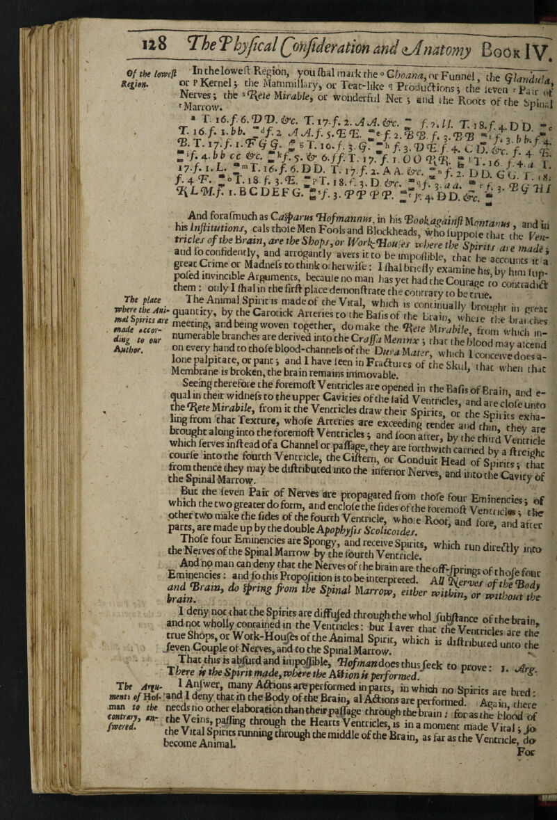 Ofthtlmif In theloweft Region, you (hal mark the <> nr Punnd or PKernel; the Mammillary, or Teac-like <i Produftions; the leVeif iPa1;^'< r 'Harrow Uimble, or wonderful Net ; and ihe Roots of the hplord • T i6.f.6.<DD.&c. r.i7.f.2.^j<l.irc. - TiSfaDn - T. i6.f. i.bb. yf.z AA.f.i.<E<E. t fa f., <75T3 i r r‘ <B.J. 17 /... f . /1 If. 3,f. tui /. 4 c /. 4 T. ; o r. 18. f 5. <E. : p T., 8. f, t D. ire. »3 V“, a a ?.H' % n i.BCDEFG. j.'PT <ptp. DaVr. ; SfWtnaMHW, in his <Bookagamfl Umtarm and in his Injbmnonx, cals thole Men Fools and Blockheads, who lupnole cllT,’lJ d tneks of the Hram, ,he Shops, or Work<Hou<es Uere and lo confidently, and arrogantly avers it to be mipollible, that he accounts i> a great Crime or Madnels to think oiherwife: I lhal bneily examine his bXni l m poled invincible Arguments became no man has yet had the Courage to Liti adift •TL , '^Ti,' the contrary to be cnic The place Spine is made of the VicaL which is rnnrinna II,, iu ■ vpbere the AnU quantity, by the Carotick Arteries to the Bafis of the Brain whei . «.a* ««tf‘ lSl“b‘“'h^'°T 9ieie Mi™l,;/e, from wh,ch‘ln- ding Co our that the blood mava'cend Anchor. on every hand to thofe blood-channels of the Dura Mczr.r, which 1 coticeTve doesa- lone palpitate, or pant 5 andlhaveleeninFradmes of the Skid rh.7 k 1 Membrane IS broken, the brain remains immovable ' Seeing therefore the foremoft Ventricles are opened in theBafi^of RraJn j qual in their widnefs to the upper Cavities of the laid Ventricles and arp rl’ the Mirabik, from it the Ventricles draw the r SDir tf or rh. ? • . ■ ling from Vhac Teiture, whofe Arteries are^Sn^Ser ai^ brought along into the foremoft Ventricles j and loonLter bv the third tlfe'cajic; . i?“n Nerves are propagated from thofe four Eminencies- „f which the two greater do form, and enclofe the hides of the foremoft Ventnd. ’t ^ other two make the hides of the fourth Ventricle, who e Roof and fore iTd’^f parts,aremadeupbythedoubleApapl,^/,/A-„;ic«der ’ ’ “ -n -hto And np man can deny that the Nerves of the brain are the off'-forinof rvf r k f Eminencies; andfothis Propof.tion is to be interpreted. AU '^e,Zs of hrl ’ the Spinal Uarro^, either voiMn, or ^Zm ,t 1 deny not that the Spirits are diffufed through the whol huhftanre nrr),..i. • and not wholly contained in theVent4les: but 1 aver that trueShops,orWotk-ftou>oftheAnima Spuit whch is d.f7h ?‘r '^ ./even Couple of Nerves, ank to the Spinal MaX J-ftfbuted unto che . That this IS abfurd and impoyible, Wa/«.aBdoes thus feek to pr^^^ 'There HtheSptrttmade,n)heretbeA9ionHperformed.  ' *’ The Arpi- lAn/wer, many Aftionsarepetformed in parts, in which no Scirits are hi pH- v/Hof-'andldeny thatmtheBodyofrheBrain, alAftions are performed^ Ami. ' man „ ,he needs no other elaborarionihantheirpaffage Through ‘a? fS.’ Veins p^mg through the HeaftsVLr.cles% 1“ For