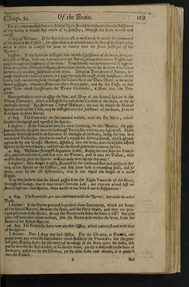 For if ic were needful chat die Animkl SpiricJhould be elaborated in the Sul^ance of the Brain, ic would I<^'e muel> of ks Jubcilcy, becauje the brain is told and nioijl. 2^ of ^lofmdn. If the Spirit he to aU, it n^nji needs he under the command of the Soul m tloe Veffeli h for after that it ii entered into tfje Sea of the Ventricle/; what is there to compel ttje fame to return into the flrait paffa^e/ of the SSlermes 1 aijvver; If the Spirit be diiFuJed inch the wholjlr^ance of ihe brain, being re- ally Jbft as W ax, how can ic ret urn into the Nerves, feeing there ai e no V ejjejs ru li¬ ning through thej'u^ance of the brain ? Thc^'e blotwy marks wherewith ic is Ipnn- kled, are points of blood dro'pping down from above, out of the Arteries which runs becweeu the winding Jub^ance of the brain. The great Frovidence of Nature, be¬ cause the blood could not pierce, nor pa^s through the mid/f of the Subjlan.ce of the brain, hath carried thejame through the Channtfls of the Dura ^atei\ as far as die blood-plages, whence it Jlides into the inferior parts , and by tlie Prejs, or that great Vein which Coiijlkutes the plexus Choroide/, k flows into the Ven¬ tricles. ' More probable ic were to ajfign the Seat, and Shop of the Animal Spirits in the Plexus Choroides^ which is diffused through al the Cavities of the brain, as far as the bajis thereof.* ButJhew me ( friend Dofman) the way by which the Animal Spirits made of the Vital, may be difFt^ed into chfe jlibftance of the brain, jb as to‘ flow back into the Nerves. Arg. ha Ventricles drefurrounded within,' with the Pia Mater, which hinders the ingreji arid regrefi of the Spirits. I Atifwcr: If the Ventricles have for chei^ Covering, the chin ^leninx, the p^- Jage is cnereby theJafer into the foCemi^ Ventricles, without any loj's at all. 1 have already demonftraced in an Entrance irf the b^is of the brain, being the way into the fourth Vemricle 3 there is ho need of a regrefs for Arterial blood, which ^cends upwards by the Craffa ^Meriinx, dijlilling into the brain, does on aljides afford Spirits to the whol brain j neither can the blood penecrace without Spirits. 4, Arg. *Hofmans^congeO: Argument is this: Seeing the twofuperior Ventri* cleSjOpeninto the third, and that into the^unnel, and tt into the Vallate ^ who will be Surety, that the Spirits will not makp their efcape this way ^ I Aikwer: This danger is e^ilyjhunned by the continual flux and pulfe, or dri¬ ving of the Spirits to the Ciftern; and that jame hple is exceeding/mal, andjbf’ deep, even to the Os SpbenoideSf chat it can equal the length of a mans Finp. ■ . . . You who beleeve that the blood pailes from the Right Ventricle of the Heart,' through the Lungs, chat ic may return into the Left, are you not afraid leff we Jhould loje our vital Spirits, when we blow out breach out in R^piracion f y. Arg. The Ventricles are not continued with the ^erroes, but with the whol *Body. 1 Anfwer: If the Nerves proceed from thofe fame Eminencles, which are Roots ofthe Spinal Marrow, between the Bfrain, and the Petcy-brain, and they are prin¬ cipal portions of the Brain; do not the Nerves arifefrQm the brain ic felf ? But yoir your lelf have often times written, that the Nerves arife within the brain, from the Roots of the Spinal Marfow. . Arg. The Ventricles have now ariother OMce^ which cmnot fiand with that of the Spirits. I Anfwer: That I deny anyfuch Office. For the Cboana, or Fundel, caff purge awy any wheyiffi Excrements v/hich fhalhe iffche Ventricles j but the grea- tefl: part, flowing down by the external windings of the brain unco the bafis, fals partly into the Os ^th/n sides, or Colander-boney partly ic defeends to the bafis of the brain; and if not by the yet by other holes neer aboucs,ic is purged into the Pallate. i * Buf