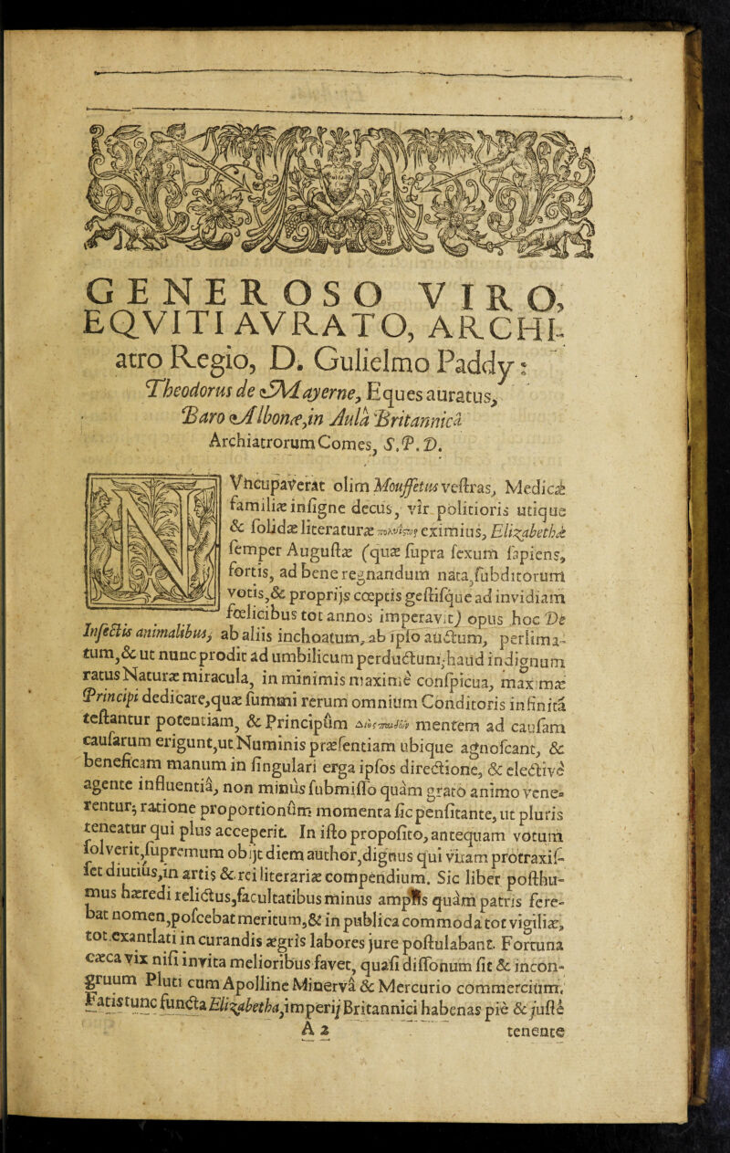 ■=4 GENEROSO VIRO, EQVITI AVRATO, ARCHI. atro Regio, D. Gulielmo Paddy; Theodorus de zSKdayerne, Eques auratus* Baro <iAlbon<e jn Aula Britannici Archiatrorum Comes, £,(FeD. ViicupaVerat olim Moujfetm veftras, Mediat familiainfigne decus, vir politioris utique Sc fohdx literatune Tnwisn? eximius, EilizabetbJt femper Auguflae (qua: fnpra fexum fapicnsi fortis, ad bene regnandum naca/ubditorurrt votis,& proprijs coeptis gcfiifque ad invidiam . felicibus tot annos imperavit] opus hoc De Injectis animalibusj ab aliis inchoatum* ab fplb aadum, perlima- tumA ut nunc prodic ad umbilicum perdudum .haud indionum ratus Natura: miracula, in minimis maxime confpicua., max mx (principi dedicare^qua: fummi rerum omnium Conditoris infiniti teftantur potentiam, Principiim AtifimiJ&p mentem ad caufam caufarum erigunt,ut Numinis prsefentiam ubique agnofcant, Sc beneficam manum in fingulari erga ipfos directione, & eleftivS agente influentia, non minus fubmiffo quam grato animo vene¬ rentur^ ratione proportionum momenta ficpenfitante, ut pluris teneatur qui plus acceperit. In ifto propofito, antequam votum iolveriqfiipremurn obijt diem author,dignus qui viiarn protraxit iet diutiusjin artis & rei literariae compendium. Sic liber pofthu* mus hasredi relidus/acultatibus minus ampfls quam patris fere¬ bat nomen,pofcebat meritum9& in publica commoda tot vigilia:* tot exantlati in curandis aegris labores jure poftulabant Fortuna cacca vix nifi invita melioribus favet, quafi difibnum fit Sc incon- gruum Pluti cum Apolline Minerval Mercurio commercium; atistunc fundaEli^abethaj\mperij Britannici habenas pie SciufU A z tenente