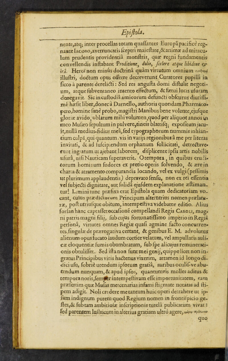 nentc,atq; inter procellas totam quaflantes Europa paci fice reg¬ nante Iacobo,averruncatis fceptri maieflate,&animx ad miracu¬ lum prudentis providentia monflris, quae regni fundamentis convellendis inflabant Proditione, dolis, /celere atque libidine <rjp ira. Heroi non minus do&rina quam virtutum omnium cityJpOfjup illuflri, do<5lum opus offerre decreverunt Curatores pupilli in ficco a parente dereli&i: Sed res angufla domi diflulit negoti¬ um, atque fubventaneo intento efledtum, Sc factui lucis ufuram denegavit Sic in euflodia amicorum defundti obfcurus diutifh- me hxfit liber,donec a Darnello, authoris quondam Pharmaco- pceo,homine fane probo,magiflri Manibus bene volente?ejufque glorias avido., oblatum mihi volumen?quod per aliquot annos meo Mufxo fepultum in pulvere,tineis blattifq- expofitum;acu- it,nulla medius* fidius me&,fed typographorum nummisinhian- tium culpa^qui quantum .vis in vari/s regionibus a me per literas invitati, <3c ad lufcipiendum orphanum follicitati, detrectave¬ runt ingratum ut ajebant laborem^ difplicente ipfis artis nobilis ufura, nifi Nauticam fuperaverit. Otempora,in quibus erudi¬ torum hominum fudores ex pretio operis folvendo, & aere in charta & atramento comparandis locando, vel ex vulgi (peffimis «tplurimum applaudentis) depravatofcnfu, non ex rei effentia vel fubjeCti dignitate, aut folida e/ufdem explanatione xfliman-, tur! Limini tunc prxfixa erat Epiflola quam dedicatoriam vo¬ cant, cuius praedicturum Principum alterutrius nomen praelatu¬ rae, poftutriufqueobitum,intcmpeftivavidebatnr editio. Alius for fati hanc captaiTetoccafione compellandi Regis Caroli, mag* ni patris magni filij, fubcu/us fortunatiflimo imperio in Regia perfbna, virtutes omnes Regite quafi agmine fadto concurren- tesjingula? de praerogativa certant, & genibus E. M. advolutus alienum opus f ucato laudum cortice velatum, vel ampullatis auli- cx eloquentiae fumis obumbratum, fub fpe alicu/us remunerati- onisobtuliffet. Sediftanon funt mei geni;,quippe licet non in¬ gratus Principibus viris haCtenus vixerim, attamen id longo di¬ dici ufu, fobrie utendum ipforum gratia, auribus oculif ve abu¬ tendum nunquam, & apud ipfos, quantumvis molles aditus 8c tempora noris,fem]lfcrintempeftivam effe importunitatem, eam prxfertim quxMufas mercenarias infami digmate notatas ad fti- pem adigit. Noli credere me tantum huic operi detrahere ut ip- fum indignum putem quod Regium nomen in frontilpicio ge- iletj&fubtamambitioix inferiptionistutela publicatum vivat: fcd parentem luflricum in alterius gratiam ultro agere, fcapoy fpofoTnV Su9