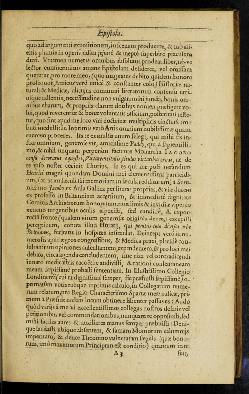 quo ad argumenti expolitionem,in fcenam producere & fub ali¬ enis plumis in operis aditu /e/une & inepte fuperbire piaculum duxi. Vt tamen numeris omnibus abfolutus prodeat liber,ne-ve le&or confuetudinis amans Epiftolam defideret, vel oraillam queratur,pro moremeo, (quo magnates debito quidem honore profequor, Amicos vero unice & conftanter colo) Hiftorfe na¬ turali & Medica, alicu/us communi literatorum confenlii utri- ufquecallentis, neceffitudine non vulgari mihi jundi, bonis om¬ nibus charum, & propriis clarum dotibus nomen praefigere vo¬ lui, quod reverentiae & bonae voluntatis officium,poilericati tefte- tur,quo fint apud me loco viri dodrin* multiplicis tmdur& im¬ buti medullitus. Inprimis vero Artis omnium nobiliiTimte quam exerceo proceres. Itate ex multis unum felegi, qui mihi lis in- ftar omnium, generofe vir, amicillime Baddy, qui a lapientiffi- mo,&nihil unquam perperam faciente Monarcha I a c os o cenfa decaram etpiefiri, virtutem titulis fitulas -virtutibus ornas, ut de te ipfo nofter cecinit Thorius. Is es qui me poli nefandum lieni ici magni quondam Domini mei clementiffimi parricidi¬ um, (atratam faeculi fui memoriam in fecula redditurum) a Sere- niffimo jacobo ex Aula Gallica perliteras proprias, & vi* ducem ex profeffo in Britanniam accgrlitum, & immediate dignitate Comitis Archiatrorum-honoratum,non limis <Sc invidi* vipereo veneno turgentibus oculis afpexifti, fed candide, & expor- redi fronte (qualem virum generof* originis decet,) cxcepiffi peregrinum, contra illud Woratij, qui penitus toto divi/os orbe Britannas, feritatis in holpites infimulat. Deinceps vero in nu- merofis apud atgros congreffibus, & Medica praxi, placidi con- lultantium opiniones aufcultantcm,expendeflcem,&pro loci mei debito, circa agenda concludentem, fine rixa vel contradicendi innato medicaftris cacoe the audivifli, & rationi confentaneam meam fepiffime probafti fententiam. In Illuftriffimo Collegio Londinenfifcui ut digniffime' lemper, ficprsfuifti fepiffime) o- ptimatum votistuoque inpriniiscakulo,in Collegarum nume¬ rum relatum,pro Regio Charadterifmo Spartae me* aulicae, pri» mura a Praefide noftro locum obtinere libenter paflus cs : Addo quod varijs a me ad excellentiffimos collegas noftros delatis vel petitionibus vel commendationibus,nunquam te oppofuifti,fed mihi faciles aures & auxiliares manus femper praebuifti: Deni¬ que laudafti ubique ablentcm, & famam Momorum calumnijs impetitam, & dente Theonino vulneratam fepius (quae bono¬ rum, imo maximorum Principum eft condi tio) quantum in ce A | fuit,