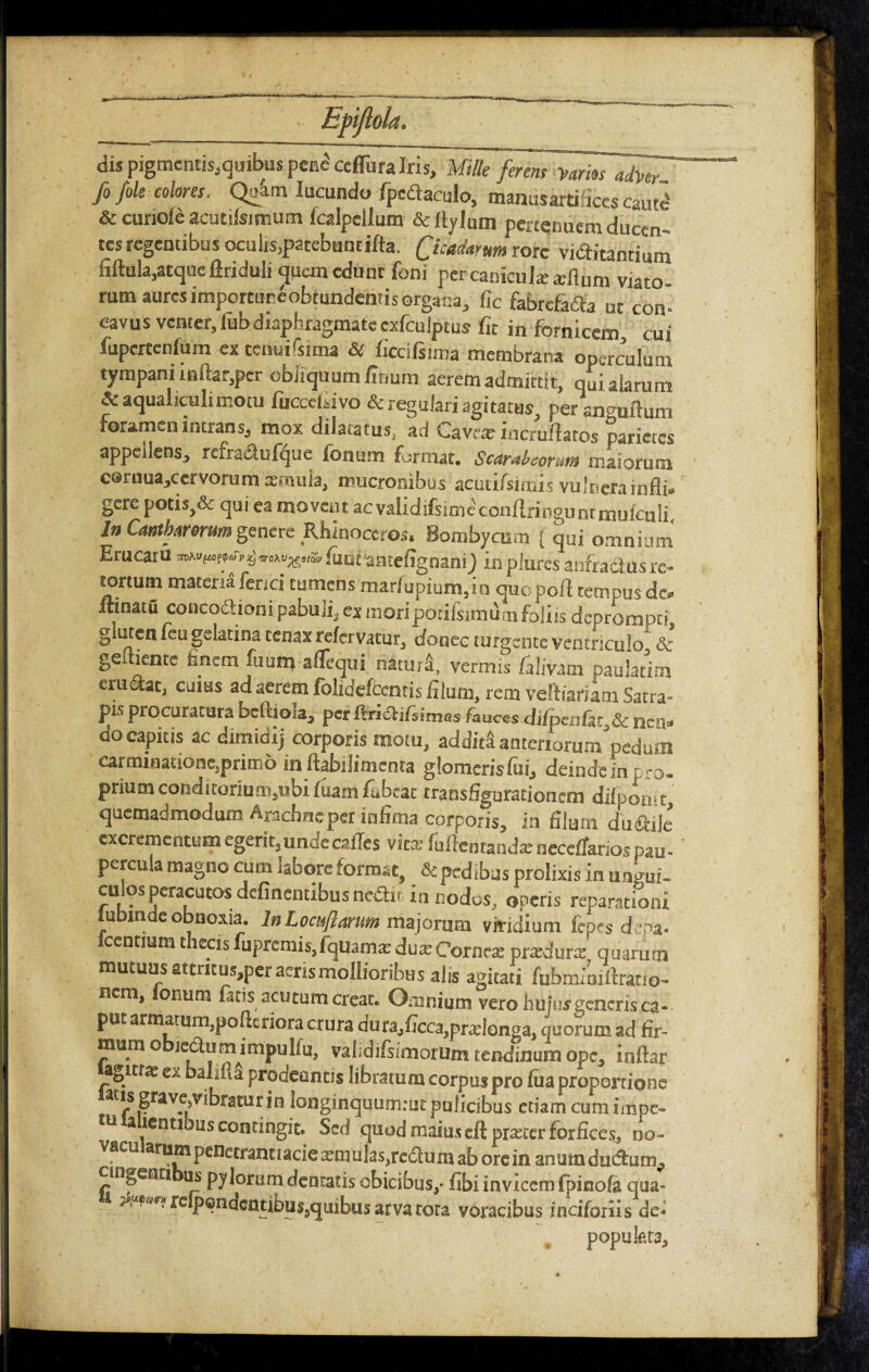 dis pigmentis,quibus pene cefliira Iris, Mille ferens yarm adver fo /ole colores, Qu4m Iucundo fpcdaculo, manusartifiecs cauti & curiofe acutifsitr.utn fcalpcllum & Itylum pertenuem ducen¬ tes regentibus oculis,patebuncifta. Quadamm rore vi&itanrium fiftula,atque ftriduli quan edunt foni percanicukadium viato rum aures importuneobtundentisorgana, fic fabrcfafta ut con¬ cavus venter, iub diaphragmate cxfculptus fit in fornicem cui fupcrtcnfum ex tetHii&ma & ficciftima membrana operculum tympani inftar,per obliquum finum aerem admittit, qui alarum & aqualiculi motu fucccfiivo & regulari agitatus, peranmiftum ihtransj mox dilatatus, aci Cavra? incruffatos parieres appellens, refra&ufque fonum format. Scarabeonm maiorum c@ruua,cervorum afmuia, mucronibus acuiifsmus vulnera infli¬ gere potis,& qui ea movent ac validifsime'conftringutftmufeuIi In Cantharorum genere Rhinoceros. Bombycum { qui omnium nrucaru iuut aatefignani) inplurcs anfractus re¬ tortum materia fenei tumens marfupium,in quopoft tempus de* ftinatu concoftioni pabuli, ex moripdtifsimum foliis deprompti, gluten feugelatina tenaxrelervatur, donec turgente ventriculo & ge tiente fanem fuunj aflequi natura, vermis /alivam paulatim erugat, cuius ad aerem folidefeentis filum, rem veftiariam Satra¬ pa procuratura beftioia, per itricli/iimi?» fauces difpenfar & ncii- do capitis ac dimidij corporis motu, addita anteriorum'pedum carminatione,primo in ftabilimenta glomeris fui, deinde in pro- prium conditorium,ubi fuam fubeat transfigurationem dilpomt, quemadmodum Arachne per infima corporis, in filum dudrilc excrementum egerit,undecafles vira fuftcntandatnccetfarios pau¬ percula magno cum labore format, & pedibus prolixis in angui- culos peracutos delinentibus nedth in nodos; operis reparationi lubinde obnoxia. lnLocuftarum majorum viridium fcpes depa- centium t ecisiuprcmis,fquamatdua:Corara pradura quarum mutuus attmus,per aeris mollioribus alis agitari fubmioiftrauo- nem, oi'um fotis acutum creat. Omnium vero huius generis ca¬ put armatum,pofttriora crura dura,ficca,pralonga, quorum ad fir¬ mum o ledumimpulfu, vahdifsimorum tendinum ope, inftar agit?» ex balifla prodeuntis libratum corpus pro fua proportione acis grave,vibratur in longinquumiut pulicibus etiam cum impe- 11 a lentibus contingit. Sed quod maius cft piaicer forfices, oo- vacu arum penetrant lacie xm ulas.rc&u m ab ore in anum ductum, cingenti us pylorum dentatis obicibus,- fibi invicem (pinofa qua- t &****( rcipcndentibus,quibus arva tota voracibus indforiis de- popukta. =J4